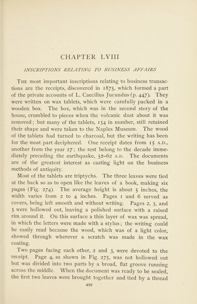 CHAPTER LVIII INSCRIPTIONS RELATING TO BUSINESS AREA IRS The most important inscriptions relating to business transac- tions are the receipts, discovered in 1875, which formed a part of the private accounts of L. Caecilius Jucundus (p. 447). They were written on wax tablets, which were carefully packed in a wooden box. The box, which was in the second story of the house, crumbled to pieces when the volcanic dust about it was removed; but many of the tablets, 154 in number, still retained their shape and were taken to the Naples Museum. The wood of the tablets had turned to charcoal, but the writing has been for the most part deciphered. One receipt dates from 15 a.d., another from the year 27; the rest belong to the decade imme- diately preceding the earthquake, 52-62 a.d. The documents are of the greatest interest as casting light on the business methods of antiquity. Most of the tablets are triptychs. The three leaves were tied at the back so as to open like the leaves of a book, making six pages (Fig. 274). The average height is about 5 inches, the width varies from 2 to 4 inches. Pages i and 6 served as covers, being left smooth and without writing. Pages 2, 3, and 5 were hollowed out, leaving a polished surface with a raised rim around it. On this surface a thin layer of wax was spread, in which the letters were made with a stylus; the writing could be easily read because the wood, which was of a light color, showed through wherever a scratch was made in the wax coating. Two pages facing each other, 2 and 3, were devoted to the receipt. Page 4, as shown in Fig. 275, was not hollowed out but was divided into two parts by a broad, flat groove running across the middle. When the document was ready to be sealed, the first two leaves were brought together and tied by a thread