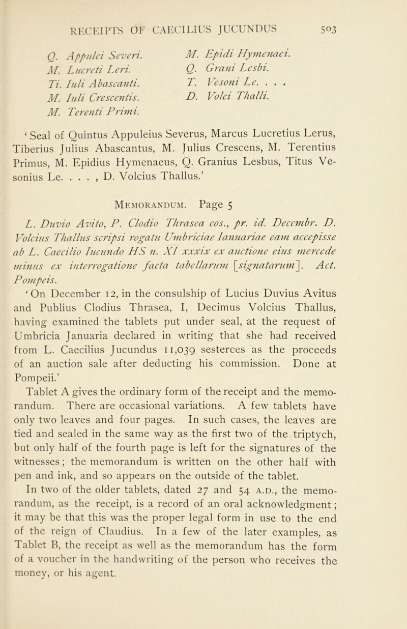 Q. Appulci Scveri. M. Lucrcti Leri. Ti. luli Abascanti. M. luli Crescentis. M. Terenti Primi. M. Epidi Hymcnaci. Q. Grani Lesbi. T. Vesofii Le. . . . D. V^olci TJialii. ‘ Seal of Quintus Appuleius Severus, Marcus Lucretius Lerus, Tiberius Julius Abascantus, M. Julius Crescens, M. Terentius Primus, M. Epidius Hymenaeus, Q. Granins Lesbus, Titus Ve- sonius Le. . . . , D. Volcius Thallus.’ Memorandum. Page 5 L. Duzno Avito, P. Clodio Thrasca cos.^ pr. id. Decembr. D. Volcius Thallus scripsi rogatu Umbriciae lanuariae earn accepisse ab L. Caecilio lucundo HS 11. XI xxxix ex auctioue eius mercede minus ex interrogatione facta tabellarum \sig7iataruni\. Act. Pompeis. ‘On December 12, in the consulship of Lucius Duvius Avitus and Publius Clodius Thrasea, I, Decimus Volcius Thallus, having examined the tablets put under seal, at the request of Umbricia Januaria declared in writing that she had received from L. Caecilius Jucundus 11,039 sesterces as the proceeds of an auction sale after deducting his commission. Done at Pompeii.’ Tablet A gives the ordinary form of the receipt and the memo- randum. There are occasional variations. A few tablets have only two leaves and four pages. In such cases, the leaves are tied and sealed in the same way as the first two of the triptych, but only half of the fourth page is left for the signatures of the witnesses; the memorandum is written on the other half with pen and ink, and so appears on the outside of the tablet. In two of the older tablets, dated 27 and 54 a.d., the memo- randum, as the receipt, is a record of an oral acknowledgment; it may be that this was the proper legal form in use to the end of the reign of Claudius. In a few of the later examples, as Tablet B, the receipt as well as the memorandum has the form of a voucher in the handwriting of the person who receives the money, or his agent.