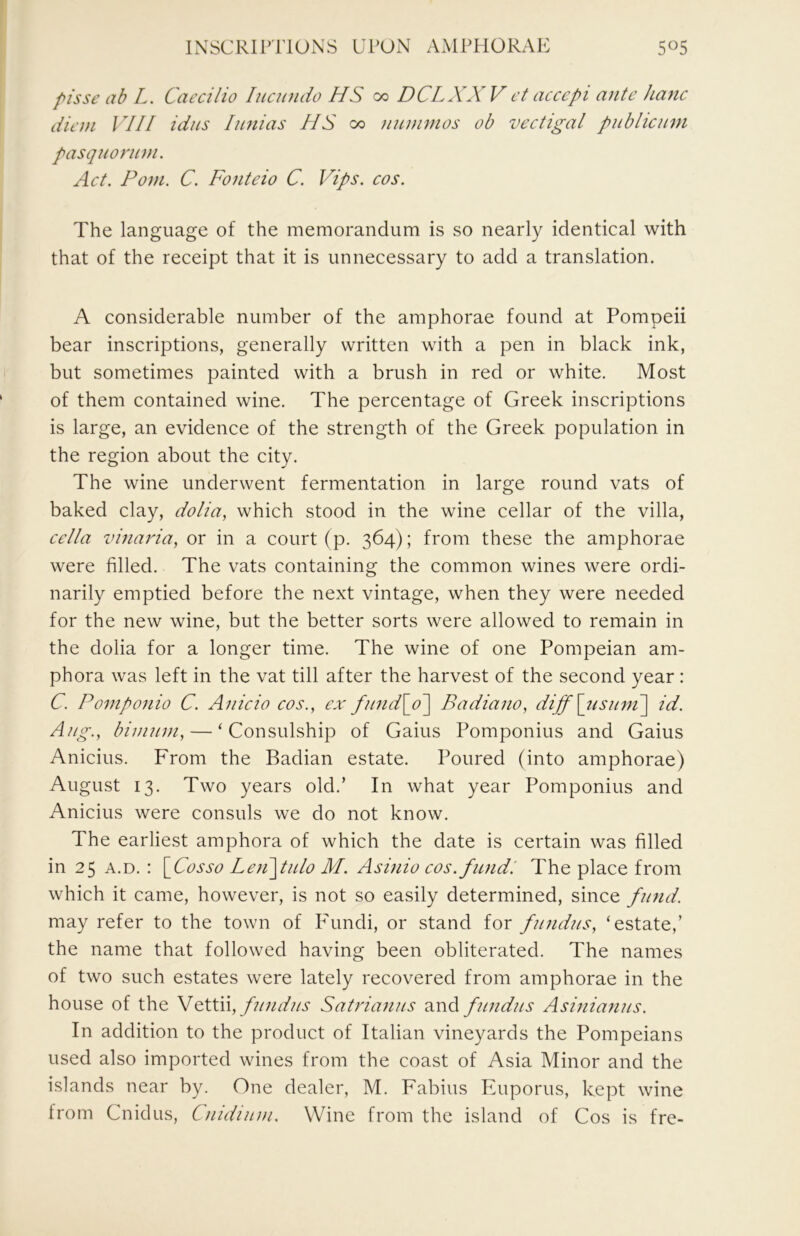 INSCRIPTIONS UPON AMPPIORAP: 5«5 f^isse ab L. Caecilio lucundo HS oo DCLXXV ct accept ante hane diem VIII idiis Iimias HS a> nnmmos ob veetigal publieum pasquornm. Aet. Pom. C. Fotiteio C. Vips. eos. The language of the memorandum is so nearly identical with that of the receipt that it is unnecessary to add a translation. A considerable number of the amphorae found at Pompeii bear inscriptions, generally written with a pen in black ink, but sometimes painted with a brush in red or white. Most of them contained wine. The percentage of Greek inscriptions is large, an evidence of the strength of the Greek population in the region about the city. The wine underwent fermentation in large round vats of baked clay, dolia, which stood in the wine cellar of the villa, eella vinaria, or in a court (p. 364); from these the amphorae were filled. The vats containing the common wines were ordi- narily emptied before the next vintage, when they were needed for the new wine, but the better sorts were allowed to remain in the dolia for a longer time. The wine of one Pompeian am- phora was left in the vat till after the harvest of the second year: C. Pomponio C. Ante to cos., ex fiind\o~\ Badiatto, diff [tisnnt] id. Ang., bimnm, — ‘Consulship of Gains Pomponius and Gains Anicius. From the Radian estate. Poured (into amphorae) August 13. Two years old.’ In what year Pomponius and Anicius were consuls we do not know. The earliest amphora of which the date is certain was filled in 25 A.D. : [^Cosso Le}i\tulo M. Asinio eos. fundi The place from which it came, however, is not so easily determined, since ftntd. may refer to the town of Fundi, or stand for ftittdtts, ‘estate,’ the name that followed having been obliterated. The names of two such estates were lately recovered from amphorae in the house of the ftntdtts Satriaitiis and fundus Asiniantts. In addition to the product of Italian vineyards the Pompeians used also imported wines from the coast of Asia Minor and the islands near by. One dealer, M. Fabius Euporus, kept wine from Cnidus, Cnidtum. Wine from the island of Cos is fre-