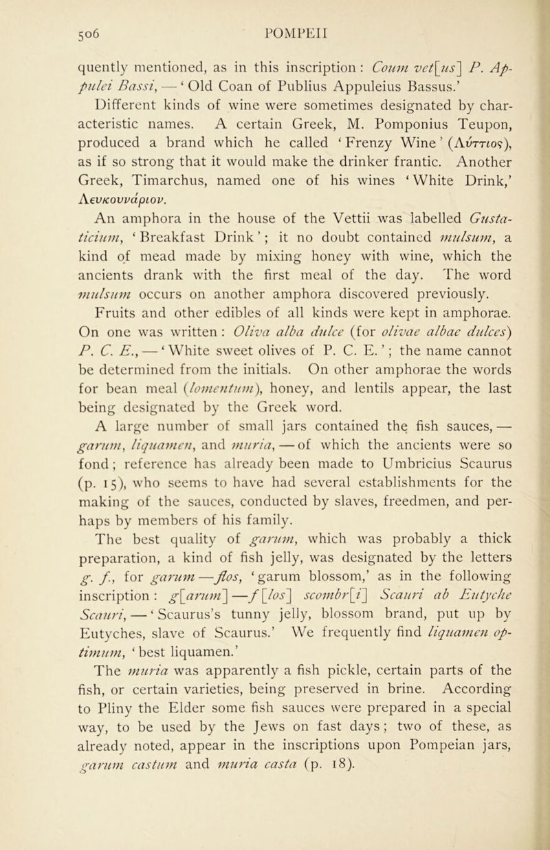 quently mentioned, as in this inscription : Coum vct\jis'\ P. Ap- pulei Bassi, — ‘ Old Coan of Publius Appuleius Bassus.’ Different kinds of wine were sometimes designated by char- acteristic names. A certain Greek, M. Pomponius Teupon, produced a brand which he called ‘ Frenzy Wine ’ (Avrrto?), as if so strong that it would make the drinker frantic. Another Greek, Timarchus, named one of his wines ‘ White Drink,’ AevKovvdpLov. An amphora in the house of the Vettii was labelled Gusta- ticiiim, ‘ Breakfast Drink ’; it no doubt contained inulsuni, a kind of mead made by mixing honey with wine, which the ancients drank with the first meal of the day. The word viulsum occurs on another amphora discovered previously. Fruits and other edibles of all kinds were kept in amphorae. On one was written : Oliva alba duke (for olivae albae dukes) P. C. E.y — ‘ White sweet olives of P. C. E. ’; the name cannot be determined from the initials. On other amphorae the words for bean meal {lomentum\ honey, and lentils appear, the last being designated by the Greek word. A large number of small jars contained the fish sauces,— garum, liquameu, and muria,—of which the ancients were so fond; reference has already been made to Umbricius Scaurus (p. 15), who seems to have had several establishments for the making of the sauces, conducted by slaves, freedmen, and per- haps by members of his family. The best quality of garuni, which was probably a thick preparation, a kind of fish jelly, was designated by the letters g. /., for garmn—flos, ‘garum blossom,’ as in the following inscription: g[aruni\—f\_ks^ seombr[i'] Seauri ab Eutyelie Seauri, — ‘ Scaurus’s tunny jelly, blossom brand, put up by Eutyches, slave of Scaurus.’ We frequently find liquameu op- timum, ‘best liqiiamen.’ The muria was apparently a fish pickle, certain parts of the fish, or certain varieties, being preserved in brine. According to Pliny the Elder some fish sauces were prepared in a special way, to be used by the Jews on fast days; two of these, as already noted, appear in the inscriptions upon Pompeian jars, garum eastum and muria easta (p. 18).