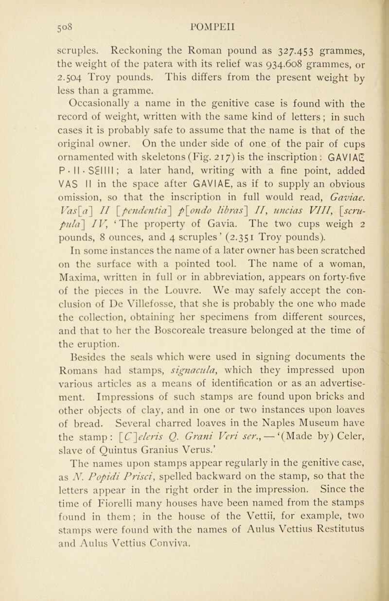 scruples. Reckoning the Roman pound as 327.453 grammes, the weight of the patera with its relief was 934.608 grammes, or 2.504 Troy pounds. This differs from the present weight by less than a gramme. Occasionally a name in the genitive case is found with the record of weight, written with the same kind of letters; in such cases it is probably safe to assume that the name is that of the original owner. On the under side of one of the pair of cups ornamented with skeletons (Fig. 217) is the inscription : GAVIAE P-ll-SclIIl; a later hand, writing with a fine point, added VAS II in the space after GAVIAE, as if to supply an obvious omission, so that the inscription in full would read, Gaviae. II \^pcndcnfia'] p\ondo libras'\ //, uncias VIII, \scrii- pula\ IV, ‘The property of Gavia. The two cups weigh 2 pounds, 8 ounces, and 4 scruples’ (2.351 Troy pounds). In some instances the name of a later owner has been scratched on the surface with a pointed tool. The name of a woman, Maxima, written in full or in abbreviation, appears on forty-five of the ])ieces in the Louvre. We may safely accept the con- clusion of De \hllcfosse, that she is probably the one who made the collection, obtaining her specimens from different sources, and that to her the Boscoreale treasure belonged at the time of the eruption. Besides the seals which were used in signing documents the Romans had stamps, signacula, which they impressed upon various articles as a means of identification or as an advertise- ment. Impressions of such stamps are found upon bricks and other objects of clay, and in one or two instances upon loaves of bread. Several charred loaves in the Naples Museum have the stamp: S^C\dcris Q. Grani Veri ser., — ‘(Made by) Celer, slave of Quintus Granius Verus.’ The names upon stamps appear regularly in the genitive case, as Popidi Prisci, spelled backward on the stamp, so that the letters appear in the right order in the impression. Since the time of Fiorelli many houses have been named from the stamps found in them ; in the house of the Vettii, for example, two stamps were found with the names of Aldus Vettius Restitutus and Aldus Vettius Conviva.