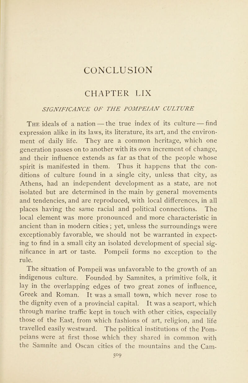 CONCLUSION CHAPTER LIX SIGNIFICANCE OF THE POMPEIAN CULTURE The ideals of a nation — the true index of its culture — find expression alike in its laws, its literature, its art, and the environ- ment of daily life. They are a common heritage, which one generation passes on to another with its own increment of change, and their influence extends as far as that of the people whose spirit is manifested in them. Thus it happens that the con- ditions of culture found in a single city, unless that city, as Athens, had an independent development as a state, are not isolated but are determined in the main by general movements and tendencies, and are reproduced, with local differences, in all places having the same racial and political connections. The local element was more pronounced and more characteristic in ancient than in modern cities; yet, unless the surroundings were exceptionably favorable, we should not be warranted in expect- ing to find in a small city an isolated development of special sig- nificance in art or taste. Pompeii forms no exception to the rule. The situation of Pompeii was unfavorable to the growth of an indigenous culture. Founded by Samnites, a primitive folk, it lay in the overlapping edges of two great zones of influence, Greek and Roman. It was a small town, which never rose to the dignity even of a provincial capital. It was a seaport, which through marine traffic kept in touch with other cities, especially those of the East, from which fashions of art, religion, and life travelled easily westward. The political institutions of the Pom- peians were at first those which they shared in common with the Samnite and Oscan cities of the mountains and the Cam-