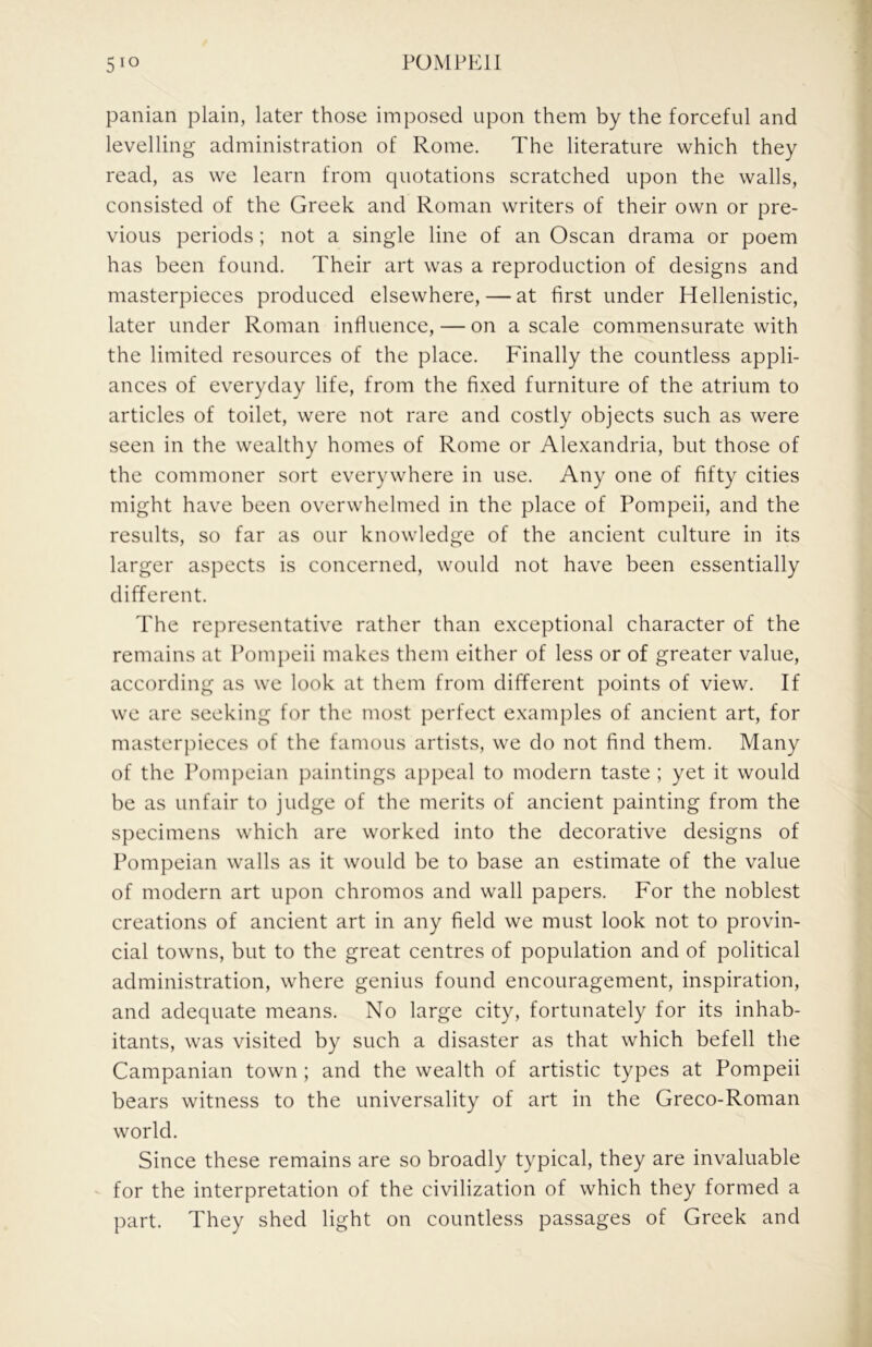 panian plain, later those imposed upon them by the forceful and levelling administration of Rome. The literature which they read, as we learn from quotations scratched upon the walls, consisted of the Greek and Roman writers of their own or pre- vious periods ; not a single line of an Oscan drama or poem has been found. Their art was a reproduction of designs and masterpieces produced elsewhere, — at first under Hellenistic, later under Roman influence, — on a scale commensurate with the limited resources of the place. Finally the countless appli- ances of everyday life, from the fixed furniture of the atrium to articles of toilet, were not rare and costly objects such as were seen in the wealthy homes of Rome or Alexandria, but those of the commoner sort everywhere in use. Any one of fifty cities might have been overwhelmed in the place of Pompeii, and the results, so far as our knowledge of the ancient culture in its larger aspects is concerned, would not have been essentially different. The representative rather than exceptional character of the remains at Pompeii makes them either of less or of greater value, according as we look at them from different points of view. If we are seeking for the most perfect examples of ancient art, for masterpieces of the famous artists, we do not find them. Many of the Pompeian paintings appeal to modern taste ; yet it would be as unfair to judge of the merits of ancient painting from the specimens which are worked into the decorative designs of Pompeian walls as it would be to base an estimate of the value of modern art upon chromos and wall papers. For the noblest creations of ancient art in any field we must look not to provin- cial towns, but to the great centres of population and of political administration, where genius found encouragement, inspiration, and adequate means. No large city, fortunately for its inhab- itants, was visited by such a disaster as that which befell the Campanian town ; and the wealth of artistic types at Pompeii bears witness to the universality of art in the Greco-Roman world. Since these remains are so broadly typical, they are invaluable for the interpretation of the civilization of which they formed a part. They shed light on countless passages of Greek and