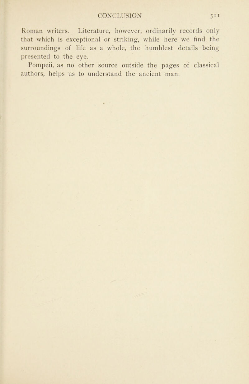 Roman writers. Literature, however, ordinarily records only that which is exceptional or striking, while here we find the surroundings of life as a whole, the humblest details being presented to the eye. Pompeii, as no other source outside the pages of classical authors, helps us to understand the ancient man.