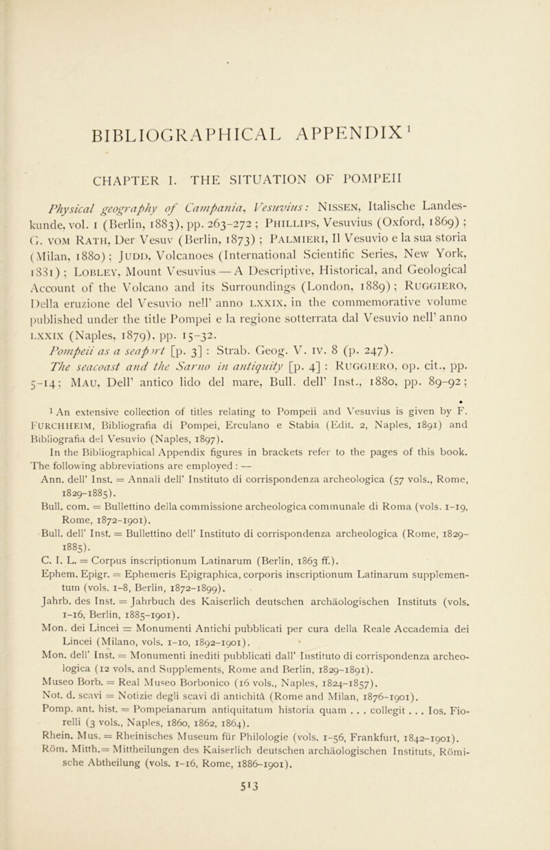 BIBLIOGRAPHICAL APPP:NDIX' CHAPTER I. THE SITUATION OF POMPEII Physical geography of Campania, Vesuvius: Nissen, Italische Landes- kunde, vol. i (Berlin, 1883), pp. 263-272 ; Phillips, Vesuvius (Oxford, 1869) ; (i. VOM Rath, Uer Vesuv (Berlin, 1873) ! Palmieri, II Vesuvio e la sua storia (Milan, 1880); Judd, Volcanoes (International Scientific Series, New York, 18S1) ; Loblev, Mount Vesuvius — A Descriptive, Historical, and Geological Account of the V'olcano and its Surroundings (London, 1889); Ruggiero, Della eruzione del Vesuvio nelP anno lxxix, in the commemorative volume published under the title Pompei e la regione sotterrata dal Vesuvio nelP anno LXXIX (Naples, 1879). pp. 15-32. Pompeii as a seap u't [p. 3] ; Strab. Geog. V. iv. 8 (p. 247). The seacoast and the Sarno in antiquity [p. 4] : Ruggiero, op. cit., pp. 5-14; Mau, DelP antico lido del mare. Bull. delP Inst., 1880, pp. 89-92; * 1 An extensive collection of titles relating to Pompeii and Vesuvius is given by F. Furchheim, Bibliografia di Pompei, Erculano e Stabia (Edit. 2, Naples, 1891) and Bibliografia del Vesuvio (Naples, 1897). In the Bibliographical Appendix figures in brackets refer to the pages of this book. The following abbreviations are employed : — Ann. deir Inst, = Annali dell’ Instituto di corrispondenza archeologica (57 vols,, Rome, 1829-1885). Bull. com. = Bullettino della commissione archeologica communale di Roma (vols. 1-19, Rome, 1872-1901). Bull, deir Inst, = Bullettino dell’ Instituto di corrispondenza archeologica (Rome, 1829- 1885). C. I. L. = Corpus inscriptionum Latinarum (Berlin, 1863 ff.), Ephem. Epigr. = Ephemeris Epigraphica, corporis inscriptionum Latinarum supplemen- tum (vols. 1-8, Berlin, 1872-1899). Jahrb. des Inst. = Jahrbuch des Kaiserlich deutschen archaologischen Instituts (vols. 1-16, Berlin, 1885-1901). Mon. dei Lincei = Monumenti Antichi pubblicati per cura della Reale Accademia dei Lincei (Milano, vols. i-io, 1892-1901). Mon, deir Inst. = Monumenti inediti pubblicati dall’ Instituto di corrispondenza archeo- logica (12 vols. and Supplements, Rome and Berlin, 1829-1891). Museo Borb. = Real Museo Borbonico (16 vols., Naples, 1824-1857). Not. d. scavi = Notizie degli scavi di antichith, (Rome and Milan, 1876-1901). Pomp. ant. hist. = Pompeianarum antiquitatum historia quam . . . collegit . . . los. Fio- relli (3 vols., Naples, i860, 1862, 1864). Rhein. Mus. = Rheinisches Museum fiir Philologie (vols. 1-56, Frankfurt, 1842-1901). Rom. Mitth.= Mittheilungen des Kaiserlich deutschen archaologischen Instituts, Rdmi- sche Abtheilung (vols. 1-16, Rome, 1886-1901).