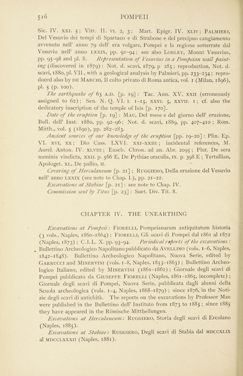 Sic. W. XXI. 5; Vitr. II. vi. 2. 3; Mart. Epigr. IV. XLiv; Palmieri, Del V esuvio dei tempi cli Spartaco e di Strabone e del precipuo cangiamento avvenuto nelT anno 79 dell' era volgare, Pompei e la regione sotterrate dal Vesuvio neir anno lxxix, pp. 91-94; see also Lorley, Mount Vesuvius, pp. 95-9^ pl- Rfpreseiitatio)i of Vesuvius iu a Pompeian wall /»«////- (discovered in 1879) ^ Not. d. scavi, 1879, P 285 ; reproduction, Not. d. scavi, 1880, pi. \'II., with a geological analysis by Palmieri, pp. 233-234; repro- duced also by de Marchi, 11 culto privato di Roma antica, vol. i (Milan, 1896), pi. 5 (p. 100). The earthquake of 63 A.D. [p. 19] : Tac. Ann. XV. xxii (erroneously assigned to 62); Sen. N. Q. VI. i. 1-15, xxvi. 5, xxvii. i; cf. also the dedicatory inscription of the temple of Isis [p. 170]. Date of the eruption [p. 19] : Mau, Del mese e del giorno delP enizione. Bull, dell’ Inst. 1880, pp. 92-96; Not. d. scavi, 1889, pp. 407-410; Rom. Mitth., vol. 5 (1890), pp. 282-283. Ancie)it sources of our knowledge of the eruption [pp. 19-20] ; Plin. Ep. VI. XVI, XX; Dio Cass. LXVI. x.xi-xxiii ; incidental references, M. Aurel. Anton. IV. xiA’iii; Euseb. Chron. ad an. Abr. 2095; Pint. De sera numinis vindicta, xxii. p. 566 E, De Pythiae oraculis, ix. p. 398 E ; Tertullian, Apologet. XL, De pallio, ii. Covering of Herculaneum [p. 21] ; Rugcjiero, Della eruzione del Vesuvio neir anno lxxi.x (see note to Chap. I.), pp. 21-22. Excavatio}is at Stabiae [p. 21] : see note to Chap. IV. Commission sent by Titus [p. 23] : Suet. Div. Tit. 8. CHAPTER IV. THE UNEARTHING Excavations at Pompeii: Eiorelli, Pompeianarum antiquitatum historia (3 vols.. Naples, 1860-1864) ; Eiorelli, Gli scavi di Pompei dal 1861 al 1872 (Naples, 1873) ; C. I. L. X. pp. 93-94. Periodical reports of the excavations : Bullettino .\rcheologico Napolitanopubblicato da Avellixo (vols. 1-6, Naples, 1842-1848). Bullettino Archeologico Napolitano, Nuova Serie, edited by Garrucci and Mixervini (vols. 1-8, Naples, 1853-1863) ; Bullettino Archeo- logico Italiano, edited by Mixervini (1861-1862); Giornale degli scavi di Pompei pubblicato da Giuseppe Eiorelli (Naples, 1861-1865, incomplete) ; (Tiornale degli scavi di Pompei, Nuova Serie, pubblicata dagli alunni della Scuola archeologica (vols. 1-4, Naples, 1868-1879) ; since 1876, in the Noti- zie degli scavi di antichita. The reports on the excavations by Professor Mau were published in the Bullettino dell’ Instituto from 1873 to 1885 ; since 1885 they have appeared in the Rbmische Mittheilungen. Excavations at Herculanewn: Ruggiero, Storia degli scavi di Ercolano (Naples, 1885). Excavations at Stabiae: Ruggiero, Degli scavi di Stabia dal mdccxlix al MDCCLXXXii (Naples, 1881).