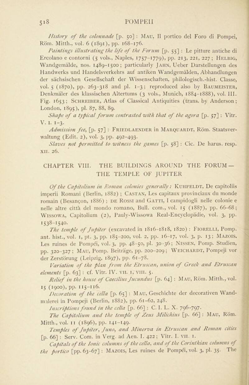 History of the colonnade [p. 50] ; Mau, II portico del Foro di Pompei, Rom. Mitth.. vol. 6 (1891), pp. 168-176. Paintings illustrating the life of the Forum [p. 55] : Le pitture antiche di Ercolano e contorni (5 vols., Naples, 1757-1779), pp. 213, 221, 227; Helbig, Wandgemalde, nos. 1489-1500; particularly Jahn, Ueber Darstellungen des Handwerks und Handelsverkehrs auf antiken Wandgemalden, Abhandlungen der sachsischen Gesellschaft der Wissenschaften, philologisch.-hist. Classe, vol. 5 (1870), pp. 263-318 and pi. 1-3; reproduced also by Baumeister, Denkmaler des klassischen Altertums (3 vols., Munich, 1884-1888), vol. III. Fig. 1653; ScHREiBER, Atlas of Classical Antiquities (trails, by Anderson; London, 1895 ), pi. 87, 88, 89. Shafe of a typical forum contrasted with that of the agora [p. 57] : Vitr. V. I. 1-3. Admission fee^ [p. 57] : Friedlaexder in Marquardt, Rom. Staatsver- waltung (Edit. 2), vol. 3, pp. 492-493. Slaves not permitted to witness the games [p. 58] : Cic. De harus. resp. XII. 26. CHAPTER VUI. THE BUILDINCxS AROUND THE FORUM — THE TEMPLE OF JUPITER Of the Capitolium in Roman colonies generally: Kuhfeldt, Ue capitoliis imperii Romani (Berlin, 1882) ; Ca.stax, Les capitaux provinciaux du monde romain (Besancpon, 1886) ; de Rossi and Gatti, I campidogli nelle colonie e nelle altre citth del mondo romano. Bull, com., vol. 15 (1887), pp. 66-68; WissowA, Capitolium (2), Ikauly-Wissowa Real-Encyclopadie, vol. 3, pp. 1538-1540. The temple of Jupiter (excavated in 1816-1818, 1820) : Fiorelli, Pomp, ant. hist., vol. i, pt. 3, pp. 185-200, vol. 2, pp. 16-17, vol. 3, p. 13; Mazois, Les mines de Pompei, vol. 3, pp. 48-50, pi. 30-36; Nissex. Pomp. Studien, pp. 320-327; Mau, Pomp. Beitrage, pp. 200-209; Weichardt, Pompeji voi- der Zerstorung (Leipzig, 1897), pp. 61-78. Variation of the plan from the Etruscan, union of Greek and Etruscan elements [p. 63] : cf. Vitr. IV. vii. i, viii. 5. Relief in the house of Caecilius Jucundus [p. 64] : Mau, Rom. Mitth., vol. 15 (1900), pp. 115-116. Decoration of the cella [p. 65] : Mau, Geschichte der decorativen Wand- miilerei in Pompeji (Berlin, 1882), pp. 61-62, 248. Inscriptions found in the cella [p. 66] : C. I. L. X. 796-797. The Capitolium and the temple of Zeus Mihchius [p. 66] : Mau, Rom. Mitth., vol. II (1896), pp. 141-149. Temples of Jupiter^ Juno, and Minerva in Etruscan and Roman cities [p. 66] : Serv. Com. in Verg. ad Aen. I. 422 ; Vitr. I. vii. i. Capitals of the Ionic columns of the cella, and of the Corinthian columns of the portico [pp. 63-67] : Mazois, Les mines de Pompei, vol. 3, pi. 35. The