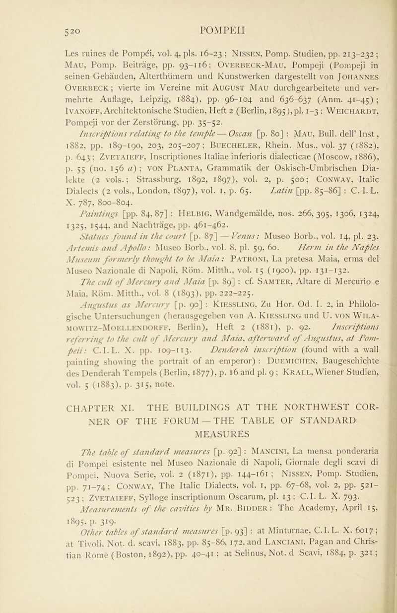 Les mines de Pompdi, vol. 4, pis. 16-23 ! Nissen, Pomp. Stiidien, pp. 213-232 ; iMau, Pomp. Beilrage, pp. 93-116; Overheck-Mau, Pompeji (Pompeji in seinen Gebauden, Allerthlimern und Kunstwerken dargestellt von Johannes Overbeck; vierte im Vereine mit August Mau durchgearbeitete und ver- mehrte Auliage, Leipzig, 1884), pp. 96-104 and 636-637 (Anm. 41-45) ; IvANOFF, Architektonische Studien, Heft 2 (Berlin, 1895),pi. 1-3 ; Weichardt, Pompeji vor der Zerstbrung, pp. 35-52. Inscriptions relating to the temple— Oscan [p. 80J : Mau, Bull, dell’ Inst, 1882, pp. 189-190, 203, 205-207; Buecheler, Rhein. Mus., vol. 37 (1882), p. 643 ; ZvETAiEFF, Inscriptiones Italiae inferioris dialecticae (Moscow, 1886), p. 55 (no. 156 ^0 i Pgant.a, Grammatik der Oskisch-Umbrischen Dia- lekte (2 vols.; Strassburg, 1892, 1897), vol. 2, p. 500; Conway, Italic Dialects (2 vols., London. 1897), vol. i, p. 65. Latin [pp. 85-86] : C. I. L. X. 787, 800-804. Paintings [pp. 84,87] : Helbig, Wandgemalde, nos. 266,395, 1306, 1324, 1325, 1544, and Nachtrage. pp. 461-462. Statues found in the court [p. 87] — Venus: Museo Borb., vol. 14, pi. 23. Artemis a)id Apollo: Museo Borb.. vol. 8, })1. 59, 60. Menu in the N’aples Museum formerly thought to he Maia: P.\troni. La pretesa Maia, erma del .Museo Nazionale di Napoli, Rdm. Mitth., vol. 15 (1900), pp. 131-132. The cult of Mercury and Maia [p. 89] : cf. Sa.mter, Altare di Mercurio e Maia. Riim. .Mitth., vol. 8 (1893), pp. 222-225. Augustus as Mercury [p. 90] : Rie.ssleng, Zu Hor. Od. 1. 2, in Philolo- gische Untersuchungen (herausgegeben von A. Kiessllng und Lb von Wila- Mowrrz-MoELEENDORFF, Berlin), Heft 2 (1881), p. 92. Inscriptions referrine^ to the cult of Mercury and Maia, afterward of Augustus, at Pom- peii: C. I.L. .X. j)p. 109-113. De)idereh inscription (found with a wall painting showing the portrait of an emperor) : Duemichen. Baugeschichte des Denderah 'rempels (Berlin, 1877), p. 16 and pi. 9 ; Krall, Wiener Studien, vol. 5 V1883), p. 315, note. CHAPTER XL THE BUILDINGS AT THE NORTHWEST COR- NER OF THE FORU.M —THE TABLE OF STANDARD MEASURES The table of standard measures [p. 92] : Mancini, La mensa ponderaria di Pompei esistente nel Museo Nazionale di Napoli, Giornale degli scavi di Pompci. Nuova Serie, vol. 2 (1871), pp. 144-161; Nissen, Pomp. Studien, pp. 71-74; Conway, The Italic Dialects, vol. i, pp. 67-68, vol. 2, pp. 521- 523; ZvETAiEFF, Sylloge inscriptionum Oscarum, pi. 13; C.I. L. X. 793. Measurements of the cavities by Mr. Bidder: The Academy, April 15, 1895. p. 319. Other tables of standard measures [p. 93] : at Minturnae, C.I. L. X. 6017 ; at Tivoli, Not. d. scavi, 1883, pp. 85-86, 172. and Lanciani. Pagan and Chris- tian Rome (Boston, 1892), pp. 40-41 ; at Selinus, Not. d Scavi, 1884, p. 321 ;