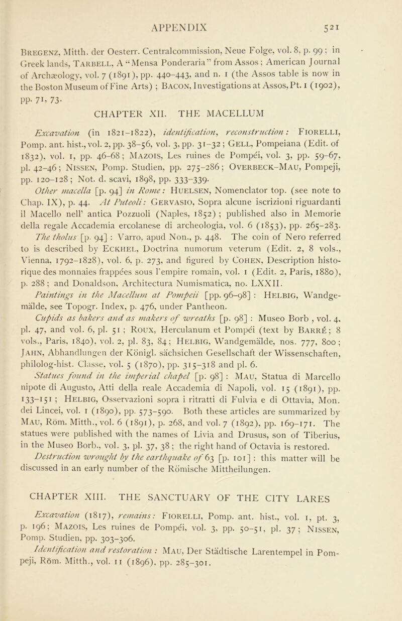 Bregenz, Mitth. cler Oesterr. Centralcommission, Neue Folge, vol. 8, p. 99 ; in ('.reek lands, Tarbell, A ‘‘Mensa Ponderaria” from Assos ; American Journal of Archaeology, vol. 7 (1891), pp. 440-443, and n. i (the Assos table is now in the Boston Museum of Fine Arts) ; Bacon, Investigations at Assos, Pt. i (1902), pp. 7B 73- CHAPTER XII. THE MACELLUM Excavation (in 1821-1822), identification, reconstruction: Fiorelli, Pomp. ant. hist., vol. 2, pp. 38-56, vol. 3, pp. 31-32 ; Cell, Pompeiana (Edit, of 1832), vol. I, pp. 46-68; iMazois, Les mines de Pompei, vol. 3, pp. 59-67, pi. 42-46; Nissen, Pomp. Studien, pp. 275-286; Overbeck-Mau, Pompeji, pp. 120-128; Not. d. scavi, 1898, pp. 333-339- Other jnacella [p. 94] in Rome: Huelsen, Nomenclator top. (see note to Chap. IX), p. 44. At Puteoli: Gervasio, Sopra alcune iscrizioni riguardanti il Macello nelP antica Pozzuoli (Naples, 1852) ; published also in Memorie della regale Accademia ercolanese di archeologia, vol. 6 (1853), pp. 265-283. The tholiis [p. 94] : Varro, apud Non., p. 448. The coin of Nero referred to is described by Eckhel, Doctrina numorum veterum (Edit. 2, 8 vols., Vienna, 1792-1828), vol. 6, p. 273, and figured by Cohen, Description histo- rique des monnaies frappees sous I'empire romain, vol. i (Edit. 2, Paris, 1880), p. 288; and Donaldson, Architectura Numismatica, no. LXXII. Paintings in the Macellum at Po7)ipeii [pp. 96-98] : Helbig, Wandge- malde, see Topogr. Index, p. 476, under Pantheon. Cupids as bakers and as fuakers of wreaths [p. 98] : Museo Borb , vol. 4, pi. 47, and vol. 6, pi. 51 ; Roux, Herculanum et Pompei (text by Barre; 8 vols., Paris, 1840), vol. 2, pi. 83, 84; Helbig. WandgemMde, nos. 777, 800; Jahn, Abhandlungen der Konigl. sachsichen Gesellschaft der Wissenschaften, philolog-hist. Classe, vol. 5 (1870), pp. 315-318 and pi. 6. Statues found in the imperial chapel [p. 98] : Mau, Statua di Marcello nipote di Augusto, Atti della reale Accademia di Napoli, vol. 15 (1891), pp. 133-151 ; Helbig, Osservazioni sopra i ritratti di Fulvia e di Ottavia, Mon. dei Lincei, vol. i (1890), pp. 573-590. Both these articles are summarized by Mau, Rom. Mitth., vol. 6 (1891), p. 268, and vol. 7 (1892), pp. 169-171. The statues were published with the names of Livia and Drusus, son of Tiberius, in the Museo Borb., vol. 3, pi. 37, 38 ; the right hand of Octavia is restored. Destruction wro2tght by the earthquake of [p. 101] : this matter will be discussed in an early number of the Rdmische Mittheilungen. CHAPTER XHI. THE SANCTUARY OF THE CITY LARES Excavation (1817), remains: Fiorelli, Pomp. ant. hist., vol. i, pt. 3, p. 196; Mazois, Les mines de Pompei, vol. 3, pp. 50-51, pi, 37; Nissen, Pomp. Studien, pp. 303-306. Identification and restoration : Mau, Der Stadtische Larentempel in Pom- peji, Rom. Mitth., vol. ii (1896). pp. 285-301.