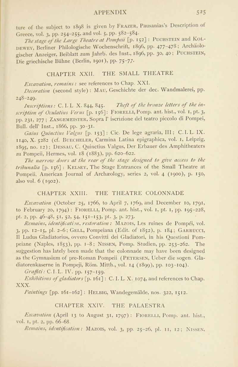 tore of the subject to 1898 is given by Frazer, Pausanias’s Description of Greece, vol. 3, pp. 254-255, and vol. 5, pp. 582-584. The stage of the Large Theatre at Pompeii [p. 152] : Puchstein and Kol- DEWEV, Berliner Philologische Wochenschrift, 1896, pp. 477~47^ i Aichaolo- o'ischer Anzeiger, Beiblatt zuin Jahrb. des Inst., 1896, pp. 3®? 4^ I Puchstein, Die griechische BUhne (Berlin, 1901), pp. 7S~77- CHAPTER XXII. THE SMALL THEATRE Excavation, remains: see references to Chap. XXL Decoration (second style) : Mau, Geschichte der dec. Wandmalerei, pp. 248-249. Inscriptions: C. I. L X. 844, 845. Theft of the bronze letters of the in- scription of Oculatiiis Vents [p. 156] : Fiorelli, Pomp. ant. hist., vol. i, pt. 3, pp. 231, 277 ; Zangemeister, Sopra L iscrizione del teatro piccolo di Pompei, Bull, deir Inst., 1866, pp. 30-31. Gains Quinctius Valgns [p. 153] : Cic. De lege agraria, III; C.I.L. IX. 1140, X. 5282 (cf. Buecheler, Carmina Latina epigraphica, vol. i, Leipzig, 1895, no. 12); Dessau, C. Quinctius Valgus, Der Erbauer des Amphitheaters zu Pompeii, Hermes, vol. 18 (1883), pp. 620-622. The narrow doors at the rear of the stage designed to give access to the tribnnalia [p. 156] : Kelsev, The Stage Entrances of the Small Theatre at Pompeii, American Journal of Archaeology, series 2, vol. 4 (1900), p. 150, also vol. 6 (1902). CHAPTER XXIII. THE THEATRE COLONNADE Excavation (October 25, 1766, to April 7, 1769, and December 10, 1791, to February 20, 1794) : Fiorelli, Pomp. ant. hist., vol. i, pt. i, pp. 195-228, pt. 2, pp. 46-48, 51, 52, 54, 151-153, pt. 3, P- 273- Reniains, idetitificatinu restoration: Mazois, Les mines de Pompei, vol. 3, pp. 12-15, P^- 2-6; Cell, Pompeiana (Edit, of 1852), p. 184; Garrucci, II Ludus Gladiatorius, ovvero Convitti dei Gladiatori, in his Questioni Pom- peiane (Naple.s, 1853), pp. 1-8; Nissen, Pomp. Studien, pp. 253-262. The suggestion has lately been made that the colonnade may have been designed as the Gymnasium of pre-Roman Pompeii (Petersen, Lleber die sogen. Gla- diatorenkaserne in Pompeji, Rom. Mitth., vol. 14 (1899), PP- I03~t°4)- Graffiti: C.I.L. IV. pp. 157-159. Exhibitions of gladiators [p. 161] : C. I. L. X. 1074, and references to Chap. XXX. Paintings [pp. 161-162] : Helbig, Wandegemalde, nos. 322, 1512. CHAPTER XXIV. THE PALAESTRA Excavation (April 13 to August 31, 1797) : Fiorei.li, Pomp. ant. hist., vol. i, pt. 2, pp. 66-68. Remaitis, identification: Mazois, vol. 3, pp. 25-26, pi. ii, 12; Nissen,