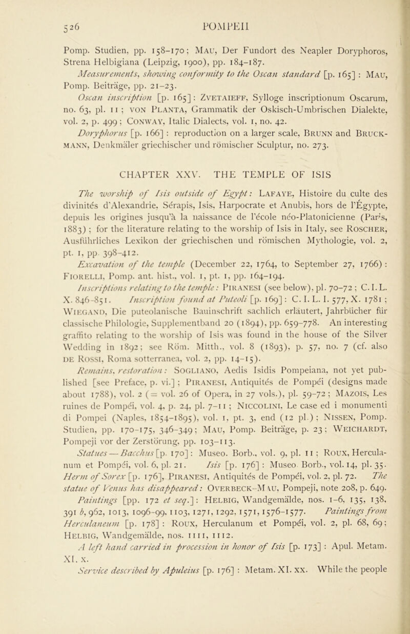 Pomp. Studien, pp. 158-170; Mau, Der Fundort des Neapler Doryphoros, Strena Helbigiana (Leipzig, 1900), pp. 184-187. Measurements, showing conformity to the Oscan standard [p. 165] : Mau, Pomp. Beitrage, pp. 21-23. Oscan inscription [p. 165]: Zvetaieff, Sylloge inscriptionum Oscarum, no. 63, pi. II ; VON Planta, Grammatik der Oskisch-Umbrischen Dialekte, vol. 2, p. 499; Conway, Italic Dialects, vol. i, no. 42. Doryphorus [p. 166] : reproduction on a larger scale, Brunn and Bruck- MANN, Denkmaler griechischer und rdmischer Sculptur, no. 273. CHAPTER XXV. THE TEMPLE OF ISIS The worship of Isis outside of Egypt: Lafave, Histoire du culte des divinites d’Alexandrie, Serapis, Isis. Harpocrate et Anubis, hors de PEgypte, depuis les origines jusqu'a la naissance de I'ecole neo-Platonicienne (Pars, 1883) ; for the literature relating to the worship of Isis in Italy, see Roscher, Ausflihrliches Lexikon der griechischen und romischen Mythologie, vol. 2, pt. I, pp. 398-412. Excavation of the temple (December 22, 1764, to September 27, 1766): Fiorelli, Pomp. ant. hist., vol. i, pt. i, pp. 164-194. Inscriptions relating to the temple: Piranesi (see below), pi. 70-72 ; C.I.L. X. 846-85 I. Inscription found at Puteoli [p. 169] : C. I. L. I. 577, X. 1781 ; WiE(;.\NO, Die puteolanische Bauinschrift sachlich erlautert, Jahrblicher fUr classische Philologie, Supplementband 20 (1894), pp. 659-778. An interesting graffito relating to the worship of Isis was found in the house of the Silver Wedding in 1892; see Rom. Mitth., vol. 8 (1893). p. 57, no. 7 (cf. also DE Rossi, Roma sotterranea, vol. 2, pp. 14-15). Remains, restoration: Sogliano, Aedis Isidis Pompeiana, not yet pub- lished [see Prehice, p. vi.] ; Piranesi, Antiquites de Pompei (designs made about 1788), vol. 2 ( = vol. 26 of Opera, in 27 vols.), pi. 59-72 ; Mazois, Les mines de Pompei, vol. 4, p. 24, pi. 7-11 ; Niccolini, Le case ed i monumenti di Pompei (Naples, 1854-1895), vol. i. pt. 3, end (12 pi); Nissen, Pomp. Studien, pp. 170-175, 346-349; Mau, Pomp. Beitrage, p. 23: Weichardt, Pompeji vor der Zerstorung. pp. 103-113. Statues — Bacchus[y>. 170]: Museo. Borb., vol. 9, pi. ii ; Roux, Hercula- num et Pompei, vol. 6, pi. 21. Isis [p. 176] : Museo Borb., vol. 14, pi. 35. Herm of Sorex [p. 176], Piranesi, AntiquitEs de Pompei, vol. 2, pi. 72. The statue of Venus has disappeared: Overbeck-M \u, Pompeji, note 208, p. 649. Paintings [pp. 172 et seq.~\: Helbig, Wandgemalde, nos. 1-6, 135, 138, 391 b, 962, 1013, 1096-99, 1103, 1271, 1292, 1571, 1576-1577. Paintings from Herculaneum [p. 178] : Roux, Herculanum et Pompei, vol. 2, pi. 68, 69; Helbig, Wandgemalde, nos. iiii, 1112. .4 left hand carried in procession in honor of Isis [p. 173] : Apul. Metam. XI. X. Service described by Afuleius [p. 176] : Metam. XL xx. While the people