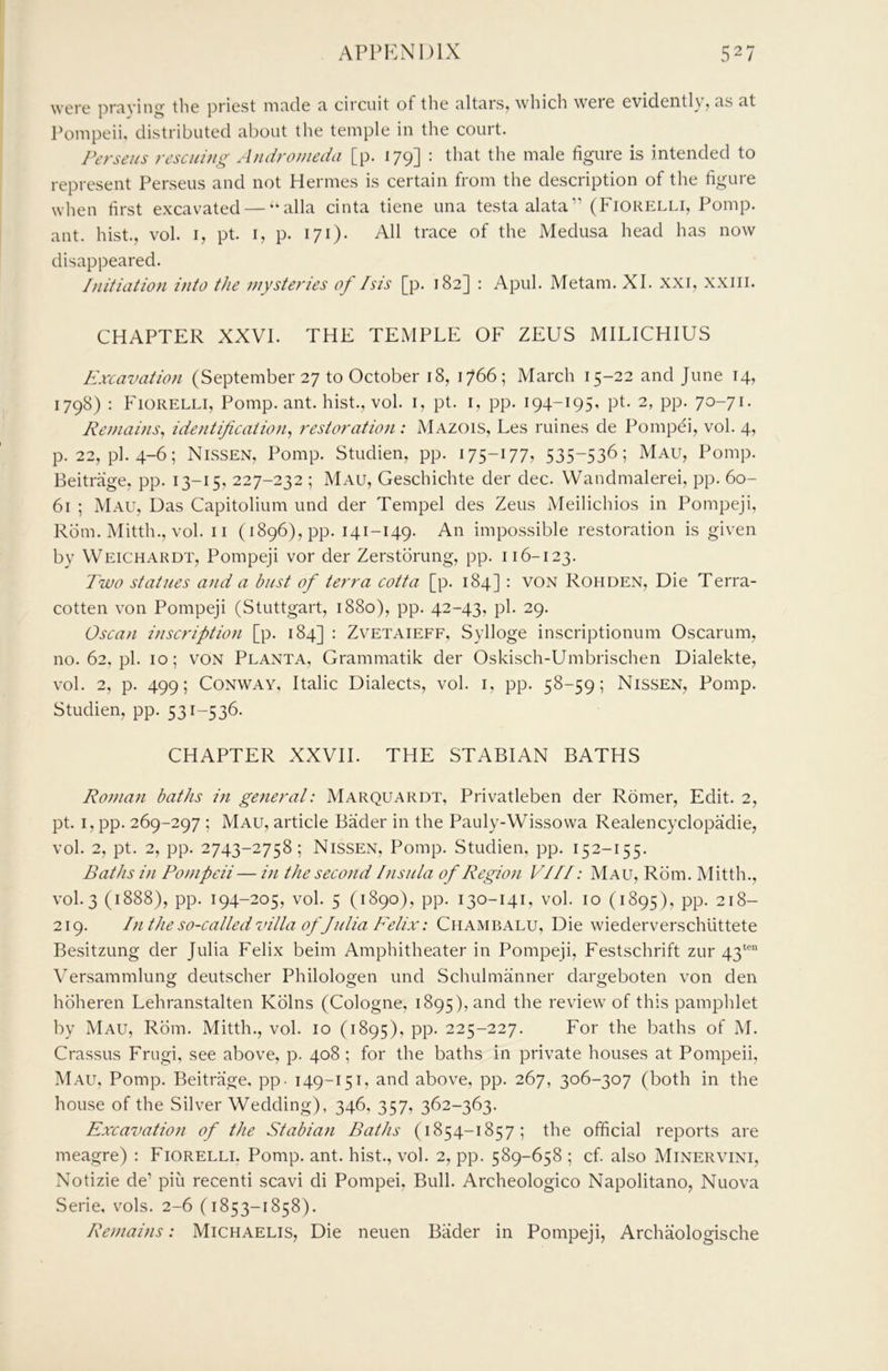 were pr^iving the priest m^icle a, circuit of the altars, which were evidently, as at Pompeii, distributed about the temple in the court. Perseus rescuing Andromeda [p. 179] : that the male figure is intended to represent Perseus and not Hermes is certain from the description of the figure when first excavated — “alia cinta tiene una testa alata” (Fiorelli, Pomp, ant. hist., vol. i, pt. i, p. 171). All trace of the Medusa head has now disappeared. Initiation into the mysteries of Isis [p. 182] ; April. Metam. XI. xxi, xxiii. CHAPTER XXVI. THE TEMPLE OF ZEUS MILICHIUS Excavation (September 27 to October 18, 1766; March 15-22 and June 14, 1798) : Fiorelli, Pomp. ant. hist., vol. i, pt. i, pp. 194-195, pt. 2, pp. 70-71. Remains^ identification^ restoration : Mazois, Les mines de Pompei, vol. 4, p. 22, pi. 4-6; Nissen, Pomp. Studien, pp. 175-177, 535-536; Mau, Pomp. Beitrage, pp. 13-15, 227-232 ; Mau, Geschichte der dec. Wandmalerei, pp. 60- 61 ; Mau, Uas Capitolium und der Tempel des Zeus Meilichios in Pompeji, Rom. Mitth., vol. ii (i896),pp. 141-149. An impossible restoration is given by Weichardt, Pompeji vor der Zerstorung, pp. 116-123. Two statues and a bust of terra cotta [p. 184] : von Rohden, Die Terra- cotten von Pompeji (Stuttgart, 1880), pp. 42-43, pi. 29. Oscan inscription [p. 184] : Zvetaieff, Sylloge inscriptionum Oscarum, no.62.pl. 10; VON Planta, Grammatik der Oskisch-Umbrischen Dialekte, vol. 2, p. 499; Conway, Italic Dialects, vol. i, pp. 58-59; Nissen, Pomp. Studien, pp. 531-536. CHAPTER XXVII. THE STABIAN BATHS Roman baths in general: Marquardt, Privatleben der Romer, Edit. 2, pt. I, pp. 269-297 ; Mau, article Bader in the Pauly-Wissowa Realencyclopadie, vol. 2, pt. 2, pp. 2743-2758; Nissen, Pomp. Studien, pp. 152-155. Baths in Pompeii— in the second Insula of Region VIII: Mau, Rom. Mitth., V0I.3 (1888), pp. 194-205, vol. 5 (1890), pp. 130-141, vol. 10 (1895), pp. 218- 219. In the so-called villa of Julia Felix: Chambalu, Die wiederverschlittete Besitzung der Julia Felix beim Amphitheater in Pompeji, Festschrift zur 43“““ Versammlung deutscher Philologen und Schuhnanner dargeboten von den hbheren Lehranstalten Kolns (Cologne, 1895), and the review of this pamphlet by Mau, Rom. Mitth., vol. 10 (1895), pp. 225-227. For the baths of M. Crassus Frugi, see above, p. 408 ; for the baths in private houses at Pompeii, Mau, Pomp. Beitrage, pp - 149-151, and above, pp. 267, 306-307 (both in the house of the Silver Wedding), 346, 357, 362-363. Excavation of the Stabian Baths (1854-1857; the official reports are meagre) ; Fiorelli. Pomp, ant. hist., vol. 2, pp. 589-658 ; cf. also Minervini, Notizie de’ piii recent! scavi di Pompei, Bull. Archeologico Napolitano, Nuova Serie, vols. 2-6 (1853-1858). Remains: Michaelis, Die neuen Bader in Pompeji, Archaologische