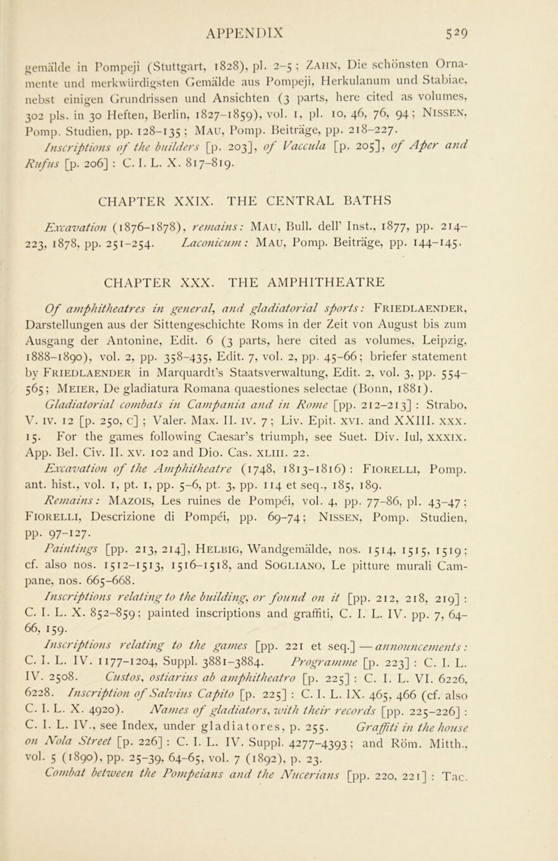 ncmiilde in Pompeji (Stuttgart, 1828), pi. 2-5; Zahn, Die schonsten Orna- mente und merkwiirdigsten Gemalde aiis Pompeji, Herkulanum und Stabiae, nebst einigen Cb'undrissen und Ansichten (3 parts, here cited as volumes, 302 pis. in 30 Heften, Berlin, 1827-1859), vol. i, pi. 10, 46, 76, 94; Nissen, Pomp. Studien, pp. 128-135 ; Mali, Pomp. Beitrage, pp. 218-227. Inscriptions of the builders [p. 203], of Vaccula [p. 205], of Aper and Rufus [p. 206] : C. I. L. X. 817-819. CHAPTER XXIX. THE CENTRAL BATHS Exxavation (1876-1878), remains: Mau, Bull, dell’ Inst., 1877, pp. 214- 223, 1878, pp. 251-254. Laconiciim: Mau, Pomp. Beitrage, pp. 144-145. CHAPTER XXX. THE AMPHITHEATRE Of ainphitheatres in general^ and gladiatorial sports: Friedlaender, Darstellungen aus der Sittengeschichte Roms in der Zeit von August bis zum Ausgang der Antonine, Edit. 6 (3 parts, here cited as volumes, Leipzig, 1888-1890), vol. 2, pp. 358-435, Edit. 7, vol. 2, pp. 45-66; briefer statement by Friedlaender in Marquardt’s Staatsverwaltung, Edit. 2, vol. 3, pp. 554- 565; Meier, De gladiatura Romana quaestiones selectae (Bonn, 1881). Gladiatorial combats in Campa7iia and i>i Rome [pp. 212-213] : Strabo. V. IV. 12 [p. 250, c] ; Valer. Max. II. iv. 7; Liv. Epit. xvi. and XXIII. xxx. 15. For the games following Caesar’s triumph, see Suet. Div. lul, xxxix. App. Bel. Civ. II. XV. 102 and Dio. Cas. xliii. 22. Excavation of the Ajnphitheatre (1748, 1813-1816): Fiorelli, Pomp, ant. hist., vol. i, pt. i, pp. 5-6, pt. 3, pp. 114 et seq., 185, 189. Remains: Mazois, Les mines de Pompei, vol. 4, pp. 77-86, pi. 43-47; Fiorelli, Descrizione di Pompei, pp. 69-74; Nissen, Pomp. Studien, pp. 97-127. Paintijigs [pp. 213, 214], Helbig, Wandgemalde, nos. 1514, 1515, 1519; cf. also nos. 1512-1513, 1516-1518, and Sogliano, Le pitture murali Cam- pane, nos. 665-668. l7iscriptions relati7ig to the b7iildi7ig^ or foiuid 07i it [pp. 212, 218, 219] : C. I. L. X. 852-859; painted inscriptions and graffiti, C. I. L. IV. pp. 7, 64- 66, 159. Inscriptions relating to the games [pp. 221 et seq.]—a7i7iou7iceme7its: C. I. L. IV. 1177-1204, Suppl. 3881-3884. Progra77i77ie [p. 223] : C. I. L. IV. 2508. Gustos, ostiarins ab a7/iphitheatro [p. 225] ; C. I. L. VI. 6226, 6228. Piscription of Salvius Capito [p. 225] : C. I. L. IX. 465, 466 (cf. also C. I. L. X. 4920). Na77ies of gladiators, ivith their records [pp. 225-226] : C. I. L. IV., see Index, under gl ad ia tores, p. 255. Graffiti in the house on Nola Street [p. 226] ; C. I. L. IV. Suppl. 4277-4393; and Rom. Mitth., vol. 5 (1890), pp. 25-39, 64-65, vol. 7 (1892), p. 23. Co77ibat betwee7i the Po7npeia7is and the Nuceria7is [pp. 220. 221] : Tac.