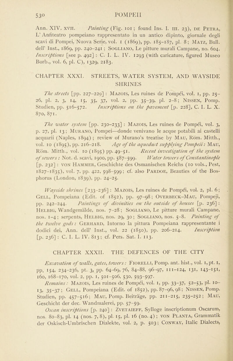 Ann. XIV. xvii. Painting (Fig. loi ; found Ins. I. iii. 23), de Petra, L’ Anfiteatro pompeiano rappresentato in un antico dipinto, giornale degli scavi di Pompei, Nuova Serie. vol. i (1869), pp. 185-187, pi. 8; Matz, Bull, deir Inst., 1869, pp. 240-241 ; Sogliano, Le pitture murali Campane, no. 604. Inscriptions [see p. 492] : C. I. L. IV. 1293 (with caricature, figured Museo Borb., vol. 6, pi. C), 1329, 2183. CHAPTER XXXI. STREETS, WATER SYSTEM, AND WAYSIDE SHRINES The streets [pp. 227-229] : Mazois, Les mines de Pompei, vol. i, pp. 25- 26, pi. 2, 3, 14. 15, 35, 37, vol. 2. pp. 35-39, pi. 2-8; Nissen, Pomp. Studien, pp. 516-572. Inscriptions on the pavetnent [p. 228], C. I. L. X. 870, 871. The ivater system [pp. 230-233] : Mazois, Les mines de Pompei, vol. 3, p. 27, pi. 13; Mukano, Pompei—donde venivano le acque potabili ai castelli acquarii (Naples, 1894) ; review of Murano's treatise by Mau, Rom. Mitth., vol. 10 (1895), pp. 216-218. Age of the aqueduct supplying Pompeii: Mau, Rom. Mitth.. vol. 10 (1895) pp. 49-51. Recetit investigation of the system of sewers : Not. d. scavi, 1900. pp. 587-599. Water tcnuers of Constantinople [p. 232] : V().\ lI.v.M.MER, Ceschichle des Osmanischen Reichs (10 vols.. Pest, 1827-1835), vol. 7. pp. 422, 598-599; cf. also Pardoe, Beauties of the Bos- phorus (London, 1839). PP- -4“-5- Wayside shrines [233-236] : Mazois, Les mines de Pompei, vol. 2, pi. 6; Gell. Pompeiana (Edit, of 1852), pp. 97-98; Overbeck-Mau, Pompeji, pp. 242-244. Paintings of divinities on the outside of houses [p. 236] : Heebke Wandgemalde. nos. 7-28; Sogliano, Le pitture murali Campane, nos. 1-4; serpents, Helbig, nos. 29, 30; Sogliano, nos. 5-8. Painting of the twelve gods: Gerhard, Intorno la pittura Pompeiana rappresentante i dodici dei, Ann. delP Inst., vol. 22 (1850), pp. 206-214. Inscription [p. 236] : C. I. L. IV. 813; cf. Pers. Sat. I. 113. CHAPTER XXXII. THE DEFENCES OF THE CITY Excavation of walls ^ gates ^ towers: Fiorelli, Pomp. ant. hist., vol. i,pt. i, pp. 154, 234-236, pt. 3, pp. 64-69, 76, 84-88, 96-97, 111-124, 131, 143-151, 160, 168-170, vol. 2, pp. I, 501-506, 530, 593-597- Remains: Mazois, Les mines de Pompei, vol. i, pp. 33-37? 52-53? P^- 13, 35-37; Cell, Pompeiana (Edit, of 1852), pp. 87-96, 98; Nissen, Pomp. Studien, pp. 457-516; Mau, Pomp. Beitrage, pp. 211-215, 235-252; Mau, Geschicht der dec. Wandmalerei, pp. 57-59- Oscan inscriptions [p. 240] : Zvetaieff, Sylloge inscriptionum Oscarum, nos. 80-83, pi. 14 (nos. 7,8), pi. 15, pi. 16 (no. 4) ; von Planta, Grammatik der Oskisch-Umbrischen Dialekte, vol. 2, p. 503; Conway, Italic Dialects,