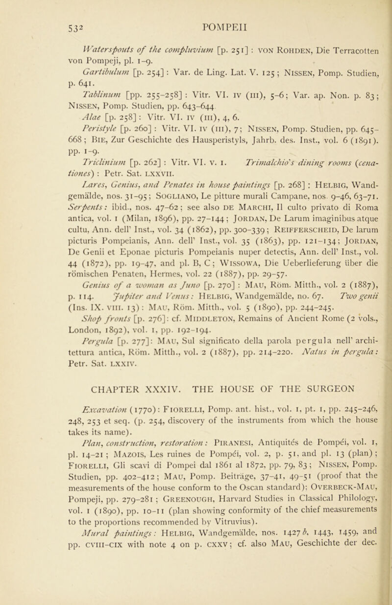 Waterspouts of the compluvium [p. 251] : von Rohden, Die Terracotten von Pompeji, pi. 1-9. Gartibulum [p. 254] : Var. de Ling. Lat. V. 125 ; Nissen, Pomp. Studien, p. 641. Tablinmn [pp. 255-258] : Vitr. VI. iv (ill), 5-6; Var. ap. Non. p. 83; Nissen, Pomp. Studien, pp. 643-644 Alae [p. 258]: Vitr. VI. iv (iii),4, 6. Peristyle [p. 260] : Vitr. VI. iv (iii), 7; Nissen, Pomp. Studien, pp. 645- 668; Bie, Zur Geschichte des Hausperistyl.s, Jahrb. des. Inst., vol. 6 (1891). pp. 1-9. Tricliniu))i [p. 262] : Vitr. VI. v. i. Tri7?ialchio's dining rooms {cena- tiones) : Petr. Sat. lxxvii. Lares, Genius, and Penates in house paintings [p. 268] ; Helbig, Wand- gemalde, nos. 31-95; Sogliano, Le pitture murali Campane, nos. 9-46, 63-71. Serpents: ibid., nos. 47-62; see also de Marchi, II culto privato di Roma antica, vol. i (Milan, 1896), pp. 27-144; Jordan, De Larum imaginibus atque cultu, Ann. dell’ Inst., vol. 34 (1862), pp. 300-339; Reifferscheid, De larum picturis Pompeianis, Ann. dell’ Inst., vol. 35 (1863), pp. 121-134; Jordan, De Genii et Eponae picturis Pompeianis nuper detectis, Ann. dell’ Inst., vol. 44 (1872), pp. 19-47, and pi. B, C; Wissowa, Die Ueberlieferung liber die rdmischen Penaten, Hermes, vol. 22 (1887), pp. 29-57. Genius of a 'woman as Juno [p. 270] : Mau, Rom. Mitth., vol. 2 (1887), p. 114. Jupiter and I 'enus: Helbig, Wandgemalde, no. 67. Two genii (Ins. IX. VIII. 13) : Mau, Rom. Mitth., vol. 5 (1890), pp. 244-245. Shop fronts [p. 276]: cf. Middleton, Remains of Ancient Rome (2 vols., London, 1892), vol. i, pp. 192-194. Pergula [p. 277]: Mau, Sul significato della parola pergula nell’archi- tettura antica, Rom. Mitth., vol. 2 (1887), pp. 214-220. Natus in pergula: Petr. Sat. lxxiv. CHAPTER XXXIV. THE HOUSE OF THE SURGEON Excavation (1770): Fiorelli, Pomp. ant. hist., vol. i, pt. i, pp. 245-246, 248, 253 et seq. (p. 254, discovery of the instruments from which the house takes its name). Plan, construction, restoration: Piranesi. Antiquites de Pompei, vol. i, pi. 14-21 ; Mazois, Les mines de Pompdi, vol. 2, p. 51. and pi. 13 (plan); Fiorelli, Gli scavi di Pompei dal 1861 al 1872, pp. 79, 83; Nissen, Pomp. Studien, pp. 402-412; Mau, Pomp. Beitrage, 37-4U 49-5^ (proof that the measurements of the house conform to the Oscan standard); Overbeck-Mau, Pompeji, pp. 279-281 ; Greenough, Harvard Studies in Classical Philology, vol. i (1890), pp. lo-ii (plan showing conformity of the chief measurements to the proportions recommended by Vitruvius). Mural paintitigs: Helbig, Wandgemalde, nos. 1427 A I443’ I459» ^rid pp. cvni-cix with note 4 on p. cxxv; cf. also Mau, Geschichte der dec.