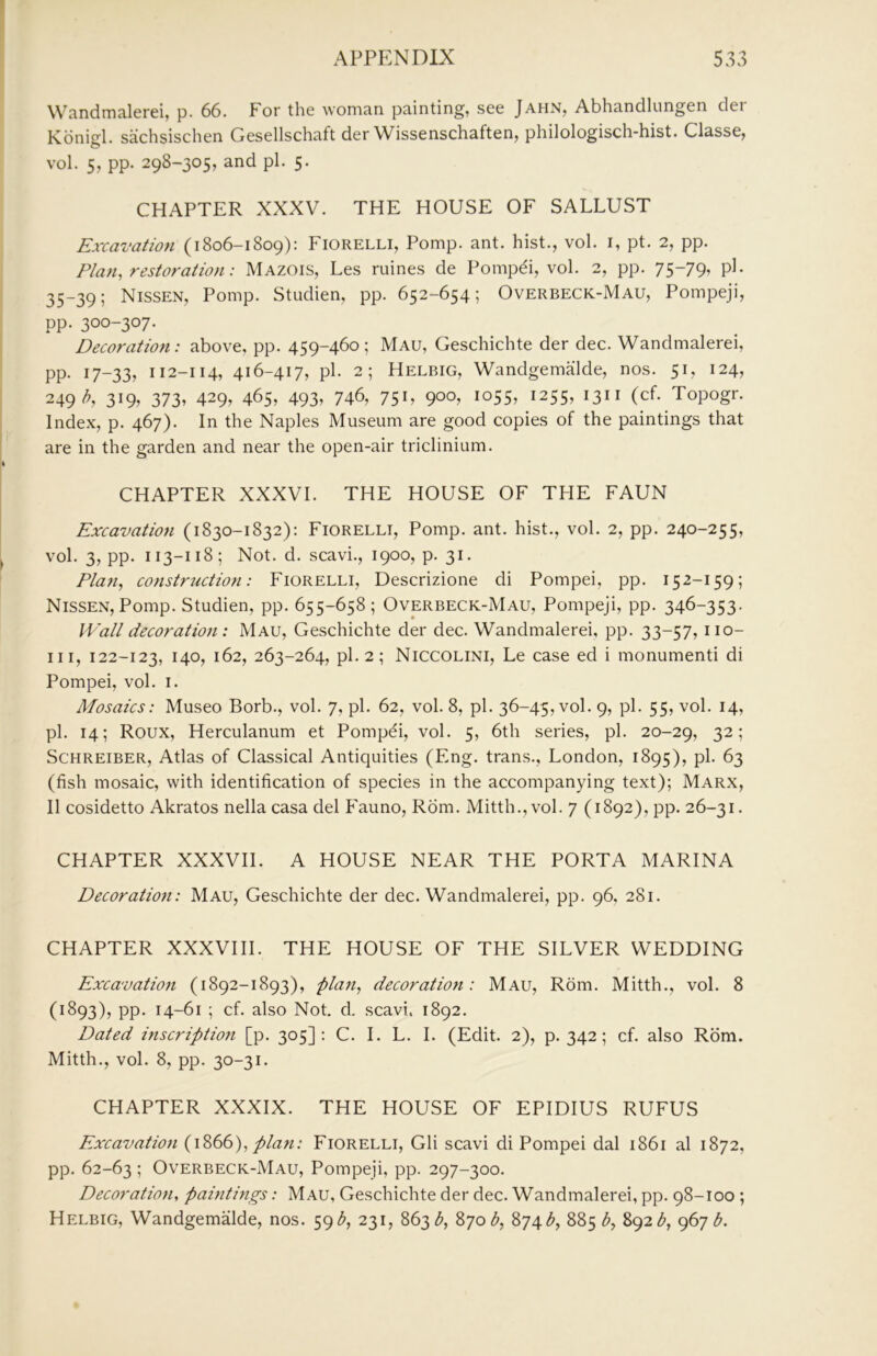 Wandmalerei, p. 66. For the woman painting, see Jahn, Abhandlungen der Konijil. sachsischen Gesellschaft der Wissenschaften, philologisch-hist. Classe, vol. 5, pp. 298-305, and pi. 5. CHAPTER XXXV. THE HOUSE OF SALLUST Excavation (1806-1809): Fiorelli, Pomp. ant. hist., vol. i, pt. 2, pp. Plan, restoration: Mazois, Les mines de Pompdi, vol. 2, pp. 75-79^ P^* 35-39; Nissen, Pomp. Studien, pp. 652-654; Overbeck-Mau, Pompeji, pp. 300-307. Decoration: above, pp. 459-460; Mau, Geschichte der dec. Wandmalerei, pp. 17-33, 112-114, 416-417, pi. 2; Helbig, Wandgemalde, nos. 51, 124, 249^. 319^ 373i 429. 465, 493» 746, 75L 9°°^ ^^55, 1255, 1311 (cf. Topogr. Index, p. 467). In the Naples Museum are good copies of the paintings that are in the garden and near the open-air triclinium. CHAPTER XXXVI. THE HOUSE OF THE FAUN Excavation (1830-1832): Fiorelli, Pomp. ant. hist., vol. 2, pp. 240-255, vol. 3, pp. 113-118; Not. d. scavi., 1900, p. 31. Pla7i, construction: Fiorelli, Descrizione di Pompei, pp. 152-159; Nissen, Pomp. Studien, pp. 655-658 ; Overbeck-Mau, Pompeji, pp. 346-353. Wall decoration : Mau, Geschichte der dec. Wandmalerei, pp. 33-57, iio- iii, 122-123, 140, 162, 263-264, pi. 2; Niccolini, Le case ed i monument! di Pompei, vol. i. Mosaics: Museo Borb., vol. 7, pi. 62, vol. 8, pi. 36-45, vol. 9, pi. 55, vol. 14, pi. 14; Roux, Herculanum et Pompei, vol. 5, 6th series, pi. 20-29, 32; ScHREiBER, Atlas of Classical Antiquities (Eng. trans., London, 1895), pi. 63 (fish mosaic, with identification of species in the accompanying text); Marx, II cosidetto Akratos nella casa del Fauno, Rom. Mitth., vol. 7 (1892), pp. 26-31. CHAPTER XXXVIl. A HOUSE NEAR THE PORTA MARINA Decoratioji: Mau, Geschichte der dec. Wandmalerei, pp. 96, 281. CHAPTER XXXVIII. THE HOUSE OF THE SILVER WEDDING Excavation (1892-1893), plan, decoration: Mau, Rom. Mitth., vol. 8 (1893), pp. 14-61 ; cf. also Not. d. scavi. 1892. Dated inscription [p. 305]: C. I. L. I. (Edit. 2), p. 342; cf. also Rom. Mitth., vol. 8, pp. 30-31. CHAPTER XXXIX. THE HOUSE OF EPIDIUS RUFUS Excavatioji (1S66), plan: Fiorelli, Gli scavi di Pompei dal 1861 al 1872, pp. 62-63 ; Overbeck-Mau, Pompeji, pp. 297-300. Decoration, pahitings: Mau, Geschichte der dec. Wandmalerei, pp. 98-100 ; Helbig, WandgemMde, nos. 59231, 863 870 874885 b, ()6j b.