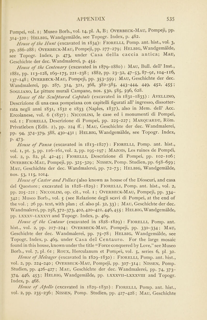 Pompei, vol. i; Museo Borb., vol. 14, pP A, B ; Overbeck-Mau, Pompeji, pp. 314-320; 'Helbig, Wandgemalde, see Topogr. Index, p. 482. House of the Hunt (excavated in 1834): Fiorelli, Pomp. ant. hist., vol. 3, pp. 286-288 ; Overbeck-Mau, Pompeji, pp. 277-279; Helbig, Wandgemalde, see Topogr. Index, p. 473j under Casa della caccia antica; Mau, Geschichte der dec. Wandmalerei, p. 454. House of the Cente7iary (excavated in 1879-1880) : Mau, Bull. delP Inst., 1881, pp. 113-128, 169-175, 221-238; 1882, pp. 23-32, 47-53j87-9B 104-116, 137-148; Overbeck-Mau, Pompeji, pp. 353-359; Mau, Geschichte der dec. Wandmalerei, pp. 287, 314, 321, 368, 382-385, 443-444, 449, 452, 455; SoGLiANO, Le pitture murali Campane, nos. 530, 585, 596, 628. House of the Sculptured Capitals (excavated in 1831-1833) : Avellino, Descrizione di una casa pompeiana con capitelli figurati all’ ingresso, dissotter- rata negli anni 1831, 1832 e 1833 (Naples, 1837), also in Mem. dell’ Acc. Ercolanese, vol. 6 (1837) ; Niccolini, le case ed i monumenti di Pompei, vol. I ; Fiorelli, Descrizione di Pompei, pp. 225-227; Marquardt, Rom. Privatleben (Edit. 2), pp. 224 ff.; Mau, Geschichte der dec. Wandmalerei, pp. 94, 374-379, 388, 430-431 ; Helbig, Wandgemalde, see Topogr. Index, P- 473- House of Pansa (excavated in 1813-1827) : Fiorelli, Pomp. ant. hist., vol. i, pt. 3, pp. 116-161, vol. 2, pp. 195-197 ; Mazois, Les ruines de Pompei, vol. 2, p. 82, pi. 42-45; Fiorelli, Descrizione di Pompei, pp. 102-106; Overbeck-Mau, Pompeji, pp. 325-329; Nissen, Pomp. Studien, pp. 658-659 ; Mau, Geschichte der dec. Wandmalerei, pp. 72-73 ; Helbig, WandgemMde, nos. 53, 115, 1014. House of Castor a)id Pollux {flso known as house of the Dioscuri, and casa del Questore; excavated in 1828-1829); Fiorelli, Pomp. ant. hist., vol. 2, pp. 205-221 ; Niccolini, op. cit., vol. i ; Overbeck-Mau, Pompeji, pp. 334- 342 ; Museo Borb., vol. 5 (see Relazione degli scavi di Pompei, at the end of the vol.; 26 pp. text, with plan ; cf. also pi. 32, 33) ; Mau, Geschichte der dec. Wandmalerei, pp. 258,372-373,402,420-421, 446,455 ; Helbig, Wandgemalde, pp. Lxxxv-Lxxxvi and Topogr. Index, p. 469. House of the Centaur (excavated in 1828-1829) : Fiorelli, Pomp. ant. hist., vol. 2, pp. 217-224; Overbeck-Mau, Pompeji, pp. 330-334; Mau, Geschichte der dec. Wandmalerei, pp. 75-78 ; Helbig, Wandgemalde, see Topogr. Index, p. 469, under Casa del Centauro. For the large mosaic found in this house, known under the title ‘Force conquered by Love,” see Museo Borb., vol. 7, pi. 61 ; Roux, Herculanum et Pompei, vol. 5, series 6, pi. 30. House of Meleager (excavated in 1829-1830) : Fiorelli, Pomp. ant. hist., vol. 2, pp. 224-240; Overbeck-Mau, Pompeji, pp. 307-314; Nissen, Pomp. Studien, pp. 426-427 ; Mau, Geschichte der dec. Wandmalerei, pp. 74, 373- 374, 446, 453; Helbig, WandgemMde, pp. lxxxvii-lxxxviii and Topogr. Index, p. 468. House of Apollo (excavated in 1829-1830): Fiorelli, Pomp. ant. hist., vol. 2, pp. 235-236; Nissen, Pomp. Studien, pp. 427-428; Mau, Geschichte