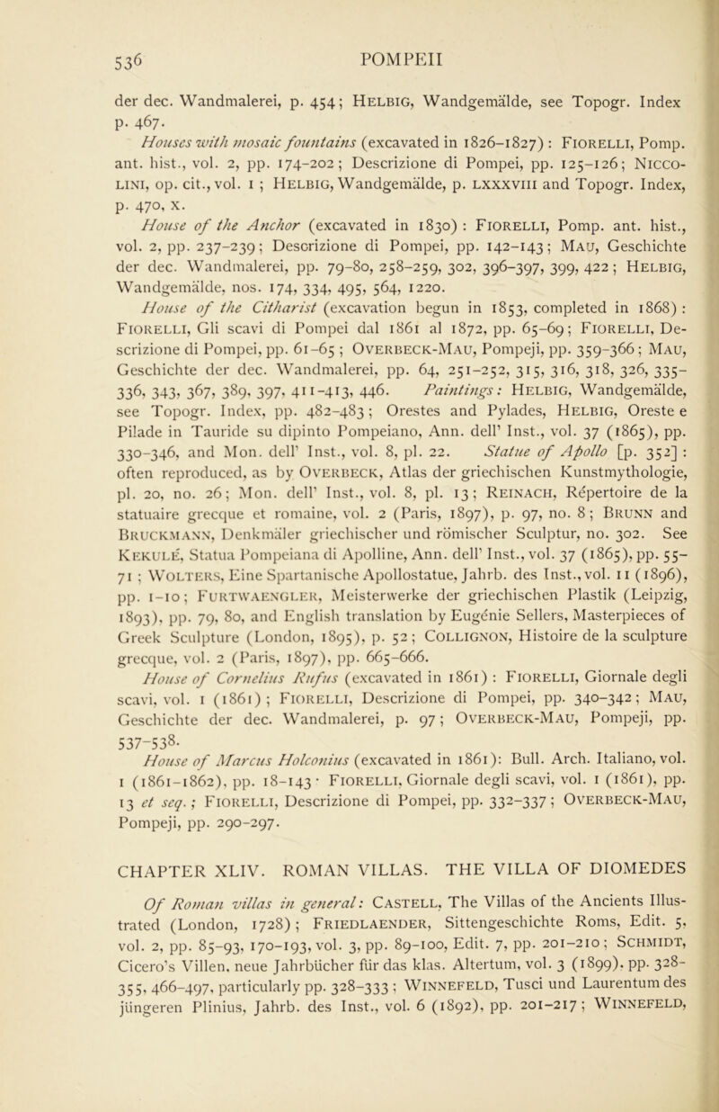 der dec. Wandmalerei, p. 454; Helbig, Wandgemalde, see Topogr. Index p. 467. Houses with mosaic fountains (excavated in 1826-1827) : Fiorelli, Pomp, ant. hist., vol. 2, pp. 174-202; Descrizione di Pompei, pp. 125-126; Nicco- LiNi, op. cit.,vol. I ; Helbig, Wandgemalde, p. lxxxviii and Topogr. Index, p. 470, X. House of the Anchor (excavated in 1830): Fiorelli, Pomp. ant. hist., vol. 2, pp. 237-239; Descrizione di Pompei, pp. 142-143; Mau, Geschichte der dec. Wandmalerei, pp. 79-80, 258-259, 302, 396-397, 399, 422; Helbig, Wandgemalde, nos. 174, 334, 495, 564, 1220. House of the Citharist (excavation begun in 1853, completed in 1868) : Fiorelli, Gli scavi di Pompei dal 1861 al 1872, pp. 65-69; Fiorelli, De- scrizione di Pompei, pp. 61-65 ; Overbeck-Mau, Pompeji, pp. 359-366; Mau, Geschichte der dec. Wandmalerei, pp. 64, 251-252,315,316,318,326,335- 336, 343? 367, 389, 397, 411-413, 446. Paintings: Helbig, Wandgemalde, see Topogr. Index, pp. 482-483 ; Orestes and Pylades, Helbig, Oreste e Pilade in Tauride su dipinto Pompeiano, Ann. dell’ Inst., vol. 37 (1865), pp. 330-346, and Mon. dell’ Inst., vol. 8, pi. 22. Statue of Apollo [p. 352] : often reproduced, as by Overbeck, Atlas der griechischen Kunstmythologie, pi. 20, no. 26; Mon. dell’ Inst., vol. 8, pi. 13; Reinach, Repertoire de la statuaire grecque et romaine, vol. 2 (Paris, 1897), p. 97, no. 8; Brunn and Bruck.manx, Denkmaler griechischer und romischer Sculptur, no. 302. See Kekule, Statua Pompeiana di Apolline, Ann. dell’ Inst., vol. 37 (1865), pp. 55- 71 ; WOLTERS, Fine Spartanische Apollostatue, Jahrb. des Inst., vol. ii (1896), pp. i-io; Furtwaen'GLER, Meisterwerke der griechischen Plastik (Leipzig, 1893), pp. 79, 80, and English translation by Eugdnie Sellers, Masterpieces of Greek Sculpture (London, 1895), p. 52; Collignon, Histoire de la sculpture grecque, vol. 2 (Paris, 1897), pp. 665-666. House of Cornelius Rufus (excavated in 1861) : Fiorelli, Giornale degli scavi, vol. i (1861); Fiorelli, Descrizione di Pompei, pp. 340-342; Mau, Geschichte der dec. Wandmalerei, p. 97; Overbeck-Mau, Pompeji, pp. 537-538- House of Marcus Holconius (excavated in 1861): Bull. Arch. Italiano, vol. i (1861-1862), pp. 18-143- Fiorelli. Giornale degli scavi, vol. i (1861), pp. 13 et seq.; Fiorelli, Descrizione di Pompei, pp. 332-337; Overbeck-Mau, Pompeji, pp. 290-297. CHAPTER XLIV. ROMAN VILLAS. THE VILLA OF DIOMEDES Of Roman villas in general: Castell, The Villas of the Ancients Illus- trated (London, 1728); Friedlaender, Sittengeschichte Roms, Edit. 5, vol. 2, pp. 85-93, i7o-i93,vol. 3, pp. 89-100, Edit. 7, pp. 201-210; Schmidt, Cicero’s Villen, neue Jahrblicher fur das klas. Altertum, vol. 3 (1899). pp. 328- 355, 466-497, particularly pp. 328-333 ; Winnefeld, Tusci und Laurentum des jungeren Plinius, Jahrb. des Inst., vol. 6 (1892), pp. 201-217; Winnefeld,