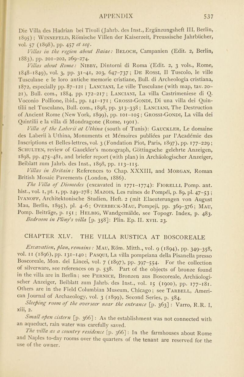 Die Villa des Hadrian bei Tivoli (Jahrb. des Inst., Erganziingsheft III, Berlin, 1895) ; WiNNEFELD, Romische Villen der Kaiserzeit, Preussische Jahrblicher, vol. 57 (1898), pp. 457 et seq. Villas in the region about Baiae: Beloch, Campanien (Edit. 2, Berlin, 1883), pp. 201-202, 269-274. Villas about Rome: Nibby, Dintorni di Roma '(Edit. 2, 3 vols., Rome, 1848-1849), vol. 3, pp. 31-41, 203, 647-737; De Rossi, II Tuscolo, le ville Tusculane e le loro antiche memorie cristiane. Bull, di Archeologia cristiana, 1872, especially pp. 87-121 ; Lanciani, Le ville Tusculane (with map, tav. 20- 21), Bull, com., 1884, pp. 172-217; Lanciani, La villa Castrimeniese di Q. Voconio Pollione, ibid., pp. 141-171 ; Grossi-Gondi, Di una villa dei Quin- tilii nel Tusculano, Bull, com., 1898, pp. 313-338 ; Lanciani, The Destruction of Ancient Rome (New York, 1899), pp. 101-105 ; Grossi-Gondi, La villa dei Quintilii e la villa di Mondragone (Rome, 1901). Villa of the Laberii at Uthina (south of Tunis): Gauckler, Le domaine des Laberii a Uthina, Monuments et Memoires publiees par PAcademie des Inscriptions et Belles-lettres, vol. 3 (Fondation Piot, Paris, 1897), pp. 177-229; ScHULTEN, review of GauckleFs monograph, Gottingsche gelehrte Anzeigen, 1898, pp. 475-481, and briefer rej3ort (with plan) in Archaologischer Anzeiger, Beiblatt zum Jahrb. des Inst., 1898, pp. 113-115. Villas in Britain: References to Chap. XXXIII, and Morgan, Roman British Mosaic Pavements (London, 1886). The Villa of Diomedes (excavated in 1771-1774): Fiorelli, Pomp. ant. hist., vol. I, pt. i, pp. 249-278 ; Mazois, Les ruines de Pompei, p. 89, pi. 47-53 ; IvANOFF, Architektonische Studien, Heft. 2 (mit Elaeuterungen von August Mau, Berlin, 1895), pi. 4-6; Overbeck-Mau, Pompeji, pp. 369-376; Mau, Pomp. Beitrage, p. 151 ; Helbig, Wandgemalde, see Topogr. Index, p. 483. Bedroom in Plinfs villa [p. 358]: Plin. Ep. II. xvii. 23. CHAPTER XLV. THE VILLA RUSTICA AT BOSCOREALE Excavation^ plan^ remahis: Mau, Rom. Mitth., vol. 9 (1894), pp. 349-358, vol. II (1896), pp. 131-140 ; Pasqui, La villa pompeiana della Pisanella presso Boscoreale, Mon. dei Lincei, vol. 7 (1897), pp. 397-554. For the collection of silverware, see references on p. 538. Part of the objects of bronze found in the villa are in Berlin; see Pernice, Bronzen aus Boscoreale, Archaologi- scher Anzeiger, Beiblatt zum Jahrb. des Inst., vol. 15 (1900), pp. 177-18^1. Others are in the Field Columbian Museum, Chicago; see Tarbell, Ameri- can Journal of Archaeolog}', vol. 3 (1899), Second Series, p. 584. Sleeping room of the overseer near the entrance [p. 363] : Varro, R.R. I, xiii, 2. Small open cistern [p. 366] : As the establishment was not connected with an aqueduct, rain water was carefully saved. The villa as a country residence [p. 366] : In the farmhouses about Rome and Naples to-day rooms over the quarters of the tenant are reserved for the use of the owner.