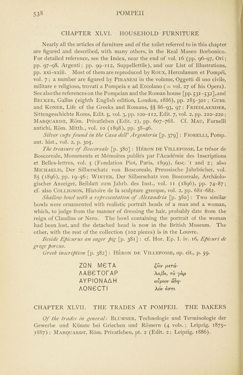 CHAPTER XLVI. HOUSEHOLD FURNITURE Nearly all the articles of furniture and of the toilet referred to in this chapter are figured and described, with many others, in the Real Museo Borbonico. For detailed reference, see the Index, near the end of vol. i6 (pp. 96-97, Ori; pp. 97-98, Argenti; pp. 99-112, Suppellettile), and our List of Illustrations, pp. xxi-xxiii. Most of them are reproduced by Roux, Herculanum et Pompei, vol. 7 ; a number are figured by Piranesi in the volume, Oggetti di uso civile, militare e religioso, trovati a Pompeia e ad Ercolano (= vol. 27 of his Opera). See also the references on the Pompeian and the Roman house [pp. 531-532], and Becker, Callus (eighth English edition. London, 1886), pp. 285-301 ; Guhl and Koner, Life of the Greeks and Romans, §§ 86-93, 97; F'riedlaender, Sittengeschichte Roms, Edit. 5, vol. 3, pp. loo-i 12, Edit. 7, vol. 2, pp. 210-220 ; Marquardt, Rom. Privatleben (Edit. 2), pp. 607-768. Cf. Mau, Fornelli antichi, Rom. Mitth., vol. 10 (1898), pp. 38-46. Silver cups found in the Casa delV Argenteria [p. 379] : Fiorelli, Pomp, ant. hist., vol. 2, p. 305. The treasure of Boscoreale [p. 380] : Heron de Villefosse, Le trdsor de Boscoreale. Monuments et Memoires publics par I’Acaddmie des Inscriptions et Belles-lettres, vol. 5 (Fondation IMot, Paris, 1899), fasc.‘i and 2; also Michaelis, Der Silberschatz von Boscoreale, Preussische Jahrbiicher, vol. 85 (1896), pp. 19-56; Winter, Der Silberschatz von Boscoreale, Archaolo- gischer Anzeiger, Beiblatt zum Jahrb. des Inst., vol. ii (1896), pp. 74-87; cf. also CoLLicjNON, Histoire de la sculpture grecque, vol. 2. pp. 681-682. Shallow b(nul with a representation of Alexa)idria [p. 380] : Two similar bowls were ornamented with realistic portrait heads of a man and a woman, which, to judge from the manner of dressing the hair, probably date from the reign of Claudius or Nero. The bowl containing the portrait of the woman had been lost, and the detached head is now in the British Museum. The other, with the rest of the collection (102 pieces) is in the Louvre. Beside Epicurus an eager pig [p. 381] : cf. Hor. Ep. I. iv. 16, Epicuri de grege porcus. Greek inscription [p. 382] : Heron de Villefosse, op. cit., p. 59. ZQN MCTA AABCTOFAP AYPIONAAH AONCCTI fierd- Att/?€, TO ydp V VO avpioik aoTj- Aw IcTTL CHAPTER XLVII. THE TRADES AT POMPEII. THE BAKERS Of the trades in general: Blumner, Technologic und Terminologie der Gewerbe und Kiinste bei Griechen und Rbmern (4 vols. ; Leipzig, 1875-r 1887): Marquardt, Rom. Privatleben, pt. 2 (Edit. 2; Leipzig, 1886).