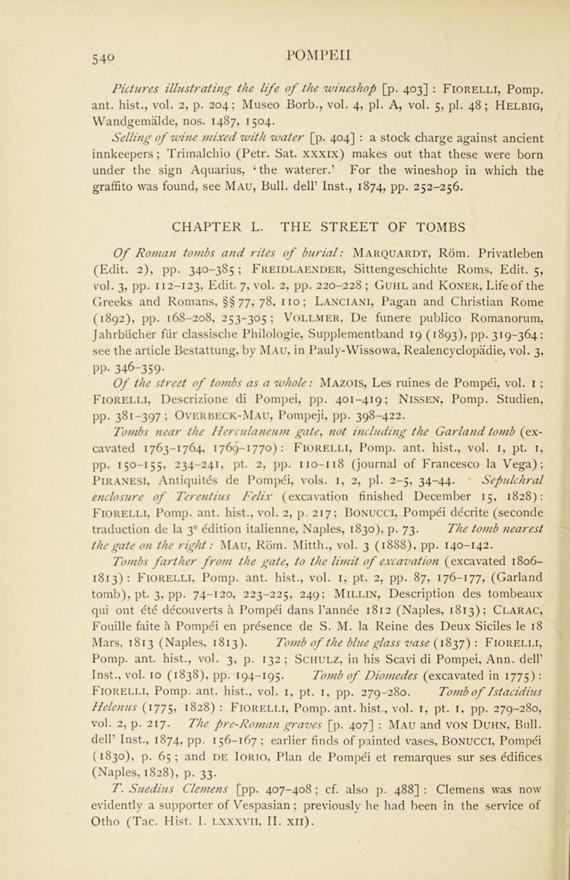 Pictures illustrating the life of the wineshop [p. 403] : Fiorelli, Pomp, ant. hist., vol. 2, p. 204; Museo Borb., vol. 4, pi. A, vol. 5, pi. 48 ; Helbig, Wandgemalde, nos. 1487, 1504. Selling of wine mixed with water [p. 404] : a stock charge against ancient innkeepers; Trimalchio (Petr. Sat. xxxix) makes out that these were born under the sign Aquarius, ‘the waterer.’ For the wineshop in which the graffito was found, see Mau, Bull, dell’ Inst., 1874, pp. 252-256. CHAPTER L. THE STREET OF TOMBS Of Roman tombs and rites of burial: Marquardt, Rom. Privatleben (Edit. 2), pp. 340-385 ; Freidlaexder, Sittengeschichte Roms, Edit. 5, v’ol. 3, pp. 112-123, Edit. 7, vol. 2, pp. 220-228 ; Guhl and Koner, Life of the Greeks and Romans, §§77, 78, no; L.vxciani, Pagan and Christian Rome (1892), pp. 168-208, 253-305; VoLLMER, De funere publico Romanorum, Jahrblicher fUr classische Philologie, Supplementband 19 (1893), pp. 319-364; see the article Bestattung, by M.A.U, in Pauly-Wissowa, Realencyclopadie, vol. 3, pp. 346-359- Of the street of tombs as a whole: Mazois, Les mines de Pompei, vol. i ; Fiorelli, Descrizione di Pompei, pp. 401-419; Nissen, Pomp. Studien, pp. 381-397; OVERBECK-M.A.U, Pompeji, pp. 398-422. Tombs near the Hcrculancu?}i gate, not including the Garla/id tomb (ex- cavated 1763-1764, 1769-1770): Fiorelli, Pomp. ant. hist., vol. i, pt. i, pp. 150-155, 234-241, pt. 2, pp. 110-118 (journal of Francesco la Vega); PiRAXESi, Anliquitds de Pompth, vols. i, 2, pi. 2-5, 34-44. Sepulchral enclosure of Terentius Felix (excavation finished December 15, 1828): Fiorelli, l^omp. ant. hist., vol. 2, p. 217; Boxucci, Pompei decrite (seconde traduction de la 3® Edition italienne, Naples, 1830), p. 73. The tomb nearest the gate on the right: Mau, Rom. Mitth., vol. 3 (1888), pp. 140-142. Tombs farther from the gate, to the limit of excavation (excavated 1806- 1813): Fiorelli, Pomp. ant. hist., vol. i, pt. 2, pp. 87, 176-177, (Garland tomb), pt. 3, pp. 74-120, 223-225, 249; Millix, Description des tombeaux qui ont ^te decouverts a Pompdi dans I’annde 1812 (Naples, 1813); Clarac, Fouille faite h Pompei en presence de S. M. la Reine des Deux Sidles le 18 .Mars, 1813 (Naples, 1813). Tomb of the blue glass vase {\Zyj^ \ Fiorelli, Pomp. ant. hist., vol. 3, p. 132 ; Schulz, in his Scavi di Pompei, Ann. dell’ Inst., vol. 10 (1838), pp. 194-195. Totnb of Diomedes (excavated in 1775): Fiorelli, Pomp. ant. hist., vol. i, pt. i, pp. 279-280. Tomb of Istacidius Helenas (1775, 1828) : Fiorelli, Pomp. ant. hist., vol. i, pt. i. pp. 279-280, vol. 2, p. 217. The pre-Roman graves [p. 407] : Mau and vox Duhn, Bull, dell’ Inst., 1874, pp. 156-167 ; earlier finds of painted vases, Boxucci, Pompei (1830), p. 65 ; and de Iorio, Plan de Pompei et remarques sur ses Edifices (Naples, 1828), p. 33. T. Suedius Clemens [pp. 407-408 ; cf. also p. 488] : Clemens was now evidently a supporter of Vespasian; previously he had been in the service of Otho (Tac. Hist. I. lxxxvii, II. xii).