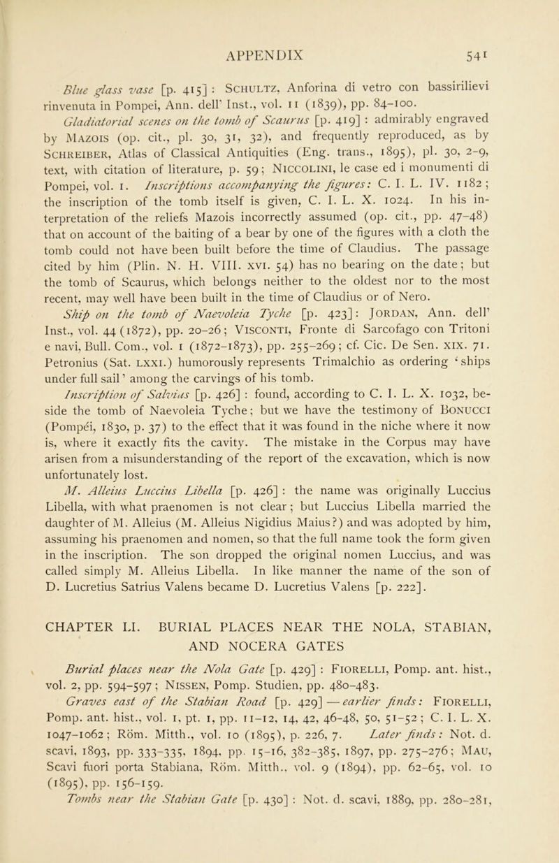 Blue glass vase [p. 415] : Schultz, Anforina di vetro con bassirilievi rinvenuta in Pompei, Ann. dell’ Inst., vol. ii (1839), pp. 84-100. Gladiatorial scenes on the tomb of Scaurus [p. 419] : admirably engraved by Mazois (op. cit., pi. 30, 31, 32), and frequently reproduced, as by ScHREiBER, Atlas of Classical Antiquities (Eng. trans., 1895), pi. 30, 2-9, text, with citation of literature, p. 59; Niccolini, le case ed i monumenti di Pompei, vol. i. Inscriptions accompanying the figures: C. I. L. IV. 1182; the inscription of the tomb itself is given, C. I. L. X. 1024. In his in- terpretation of the reliefs Mazois incorrectly assumed (op. cit., pp. 47-48) that on account of the baiting of a bear by one of the figures with a cloth the tomb could not have been built before the time of Claudius. T. he passage cited by him (Plin. N. H. VIII. xvi. 54) has no bearing on the date; but the tomb of Scaurus, which belongs neither to the oldest nor to the most recent, may well have been built in the time of Claudius or of Nero. Ship on the tomb of Naevoleia Tyche [p. 423] • Jordan, Ann. dell’ Inst., vol. 44 (1872), pp. 20-26; Visconti, Fronte di Sarcofago con Tritoni e navi, Bull. Com., vol. i (1872-1873), pp. 255-269; cf. Cic. De Sen. xix. 71. Petronius (Sat. lxxi.) humorously represents Trimalchio as ordering ^ ships under full sail ’ among the carvings of his tomb. Inscription of Salvias [p. 426] : found, according to C. I. L. X. 1032, be- side the tomb of Naevoleia Tyche; but we have the testimony of Bonucci (Pompei, 1830, p. 37) to the effect that it was found in the niche where it now is, where it exactly fits the cavity. The mistake in the Corpus may have arisen from a misunderstanding of the report of the excavation, which is now unfortunately lost. M. Alleius Luccius Libella [p. 426] : the name w'as originally Luccius Libella, with what praenomen is not clear; but Luccius Libella married the daughter of M. Alleius (M. Alleius Nigidius Maius?) and was adopted by him, assuming his praenomen and nomen, so that the full name took the form given in the inscription. The son dropped the original nomen Luccius, and was called simply M. Alleius Libella. In like manner the name of the son of D. Lucretius Satrius Valens became D. Lucretius Valens [p. 222]. CHAPTER LI. BURIAL PLACES NEAR THE NOLA, STABIAN, AND NOCERA GATES Burial places near the IVola Gate [p. 429] : Fiorelli, Pomp. ant. hist., vol. 2, pp. 594-597; Nissen, Pomp. Studien, pp. 480-483. Graves east of the Stabian Road [p. 429]-—earlier finds: Fiorelli, Pomp. ant. hist., vol. i, pt. i, pp. 11-12, 14, 42, 46-48, 50, 51-52; C. I. L. X. 1047-1062; Rom. Mitth., vol. 10 (1895), p. 226, 7. Later finds: Not. d. scavi, 1893, pp. 333-335. 1894, pp. 15-16, 382-385, 1897, pp. 275-276; Mau, Scavi fuori porta Stabiana. Rom. Mitth., vol. 9 (1894), pp. 62-65, ^’^l- 10 (1895), pp. 156-159. Tombs near the Stabian Gate [p. 430] : Not. d. scavi, 1889, pp. 280-281,