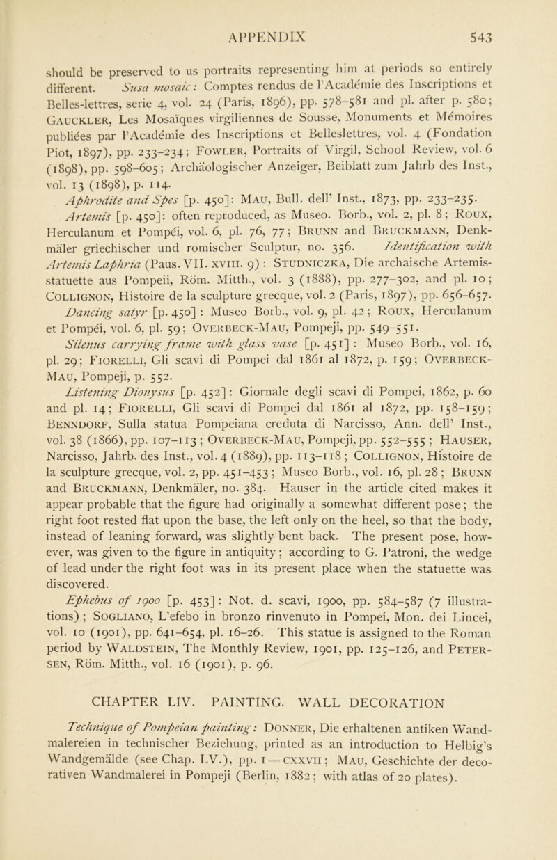 should be preserved to us portraits representing him at periods so entirely different. Susa mosaic: Comptes rendus de I’Academie des Inscriptions et Belles-lettres, serie 4, vol. 24 (Paris, 1896), pp. 578-581 and pi. after p. 580; Gauckler, Les Mosaiques virgiliennes de Sousse, Monuments et M^moires publiees par I’Academie des Inscriptions et Belleslettres, vol. 4 (Fondation Piot, 1897), pp. 233-234; Fowler, Portraits of Virgil, School Review, vol. 6 (1898), pp. 598-605; Archaologischer Anzeiger, Beiblatt zum Jahrb des Inst., vol. 13 (1898), p. 114. Aphrodite and Spes [p. 450]: Mau, Bull, dell’ Inst., 1873, pp. 233-235. Artemis [p. 450J: often reproduced, as Museo. Borb., vol. 2, pi. 8; Roux, Herculanum et Pompei, vol. 6, pi. 76, 77; Brunn and Bruckmann, Denk- maler griechischer und romischer Sculptur, no. 35^- Identification with Artemis Laphria (Pans. VII. xviii. 9) : Studniczka, Die archaische Artemis- statuette aus Pompeii, Rom. Mitth., vol. 3 (1888), pp. 277-302, and pi. 10; COLLIGNON, Histoire de la sculpture grecque, vol. 2 (Paris, 1897), pp. 656-657. Dancing satyr [p. 450] : Museo Borb., vol. 9, pi. 42; Roux, Herculanum et Pompei, vol. 6, pi. 59; Overbeck-Mau, Pompeji, pp. 549-551. Silenus carrying frame with glass vase [p. 451] : Museo Borb., vol. 16, pi. 29; Fiorelli, Gli scavi di Pompei dal 1861 al 1872, p. 159; Overbeck- Mau, Pompeji, p. 552. Listening Dionysus [p. 452] ; Giornale degli scavi di Pompei, 1862, p. 60 and pi. 14; Fiorelli, Gli scavi di Pompei dal 1861 al 1872, pp. 158-159; Benxdorf, Sulla statua Pompeiana creduta di Narcisso, Ann. dell’ Inst., vol. 38 (1866), pp. 107-113 ; Overbeck-Mau, Pompeji, pp. 552-555 ; Hauser, Narcisso, Jahrb. des Inst., vol. 4 (1889), pp. 113-118 ; Collignon, Histoire de la sculpture grecque, vol. 2, pp. 451-453 ; Museo Borb., vol. 16, pi. 28 ; Brunn and Bruckmann, DenkmMer, no. 384. Hauser in the article cited makes it appear probable that the figure had originally a somewhat different pose; the right foot rested flat upon the base, the left only on the heel, so that the body, instead of leaning forward, was slightly bent back. I’he present pose, how- ever, was given to the figure in antiquity; according to G. Patroni, the wedge of lead under the right foot was in its present place when the statuette was discovered. Ephebus of igoo [p. 453] : Not. d. scavi, 1900, pp. 584-587 (7 illustra- tions) ; SoGLiANO, L’efebo in bronzo rinvenuto in Pompei, Mon. dei Lincei, vol. 10 (1901), pp. 641-654, pi. 16-26. This statue is assigned to the Roman period by Waldstein, The Monthly Review, 1901, pp. 125-126, and Peter- sen, Rom. Mitth., vol. 16 (1901), p. 96. CHAPTER LIV. PAINTING. WALL DECORATION Technique of Pompeian painting: Donner, Die erhaltenen antiken Wand- malereien in technischer Beziehung, printed as an introduction to Helbig’s Wandgemiilde (see Chap. LV.), pp. i —cxxvii; Mau, Geschichte der deco- rativen Wandmalerei in Pompeji (Berlin, 1882 ; with atlas of 20 plates).