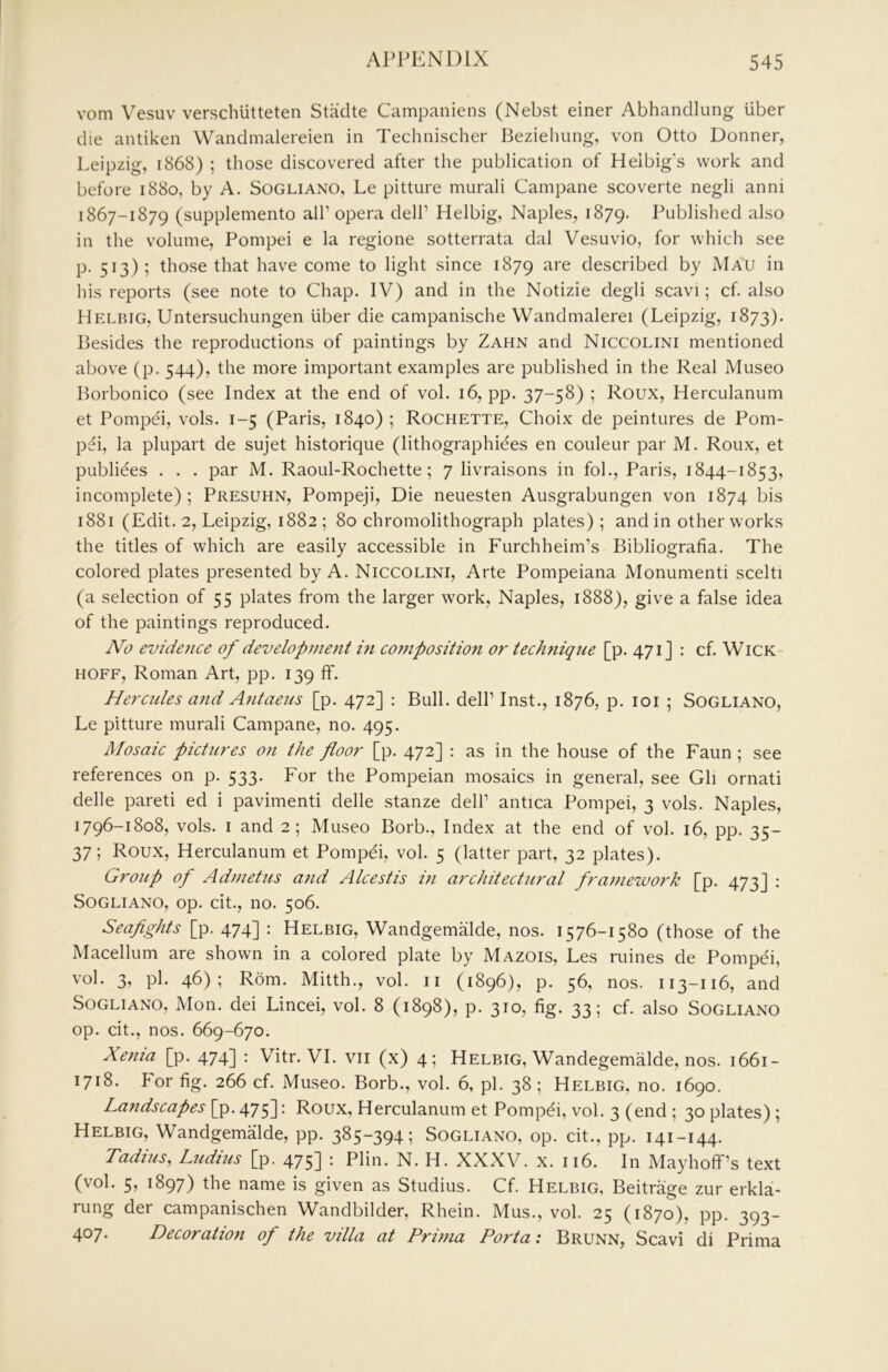 vom Vesuv verschlitteten Stadte Campaniens (Nebst einer Abhandlung liber die antiken Wandmalereien in Technischer Bezielmng, von Otto Donner, Leipzig, 1868) ; those discovered after the publication of Helbig's work and before 1880, by A. Sogliano, Le pitture murali Campane scoverte negli anni 1867-1879 (supplemento all’opera dell’ Helbig, Naples, 1879. Published also in the volume, Pompei e la regione sotterrata dal Vesuvio, for which see p. 513); those that have come to light since 1879 are described by Mau in his reports (see note to Chap. IV) and in the Notizie degli scavi; cf. also Helbig, Untersuchungen liber die campanische VVandmalerei (Leipzig, 1873). Besides the reproductions of paintings by Zahn and Niccolini mentioned above (p. 544), the more important examples are published in the Real Museo Borbonico (see Index at the end of vol. 16, pp. 37-58) ; Roux, Herculanum et Pompei, vols. 1-5 (Paris, 1840) ; Rochette, Choix de peintures de Pom- p^i, la plupart de sujet historique (lithographiees en couleur par M. Roux, et publiees . . . par M. Raoul-Rochette; 7 livraisons in fob, Paris, 1844-1853, incomplete); Presuhn, Pompeji, Die neuesten Ausgrabungen von 1874 bis 1881 (Edit. 2, Leipzig, 1882 ; 80 chromolithograph plates); and in other works the titles of which are easily accessible in Furchheim’s Bibliografia. The colored plates presented by A. Niccolini, Arte Pompeiana Monument! scelti (a selection of 55 plates from the larger work, Naples, 1888), give a false idea of the paintings reproduced. No evidence of developjnent 171 co77iposition or technique [p. 471J : cf. Wick- HOFF, Roman Art, pp. 139 ff. Hercules and A7itaeus [p. 472] ; Bull, dell’ Inst., 1876, p. loi ; Sogliano, Le pitture murali Campane, no. 495. Mosaic pictures on the floor [p. 472] : as in the house of the Faun ; see references on p. 533. For the Pompeian mosaics in general, see Gh ornati delle pareti ed i pavimenti delle stanze dell’ antica Pompei, 3 vols. Naples, 1796-1808, vols. I and 2; Museo Borb., Index at the end of vol. 16, pp. 35- 37; Roux, Herculanum et Pompei, vol. 5 (latter part, 32 plates). Group of Adnietus a7id Alcestis m architectural fra}nework [p. 473] ; Sogliano, op. cit., no. 506. Seaflghts [p. 474] : Helbig, Wandgemalde, nos. 1576-1580 (those of the Macellum are shown in a colored plate by Mazois, Les mines de Pompei, vol. 3, pi. 46); Rom. Mitth., vol. ii (1896), p. 56, nos. 113-116, and Sogliano, Mon. dei Lincei, vol. 8 (1898), p. 310, fig. 33; cf. also Sogliano op. cit., nos. 669-670. Xe7ua [p. 474] : Vitr. VI. vii (x) 4; Helbig, Wandegemalde, nos. 1661- 1718. For fig. 266 cf. Museo. Borb., vol. 6, pi. 38 ; Helbig, no. 1690. La7tdscapes [p. 475]: Roux, Herculanum et Pompdi, vol. 3 (end ; 30 plates) ; Helbig, Wandgemalde, pp. 3^5~394i Sogliano, op. cit., pp. 141-144, Taditis, Ludius [p. 475] ; Plin. N. H. XXXV. x. 116. In Mayhoff’s text (vol. 5, 1897) the name is given as Studius. Cf. Helbig, Beitrage zur erkla- rung der campanischen Wandbilder, Rhein. Mus., vol. 25 (1870), pp. 393- 407. Decoratiott of the villa at Pri))ia Porta: Brunn, Scavi di Prima