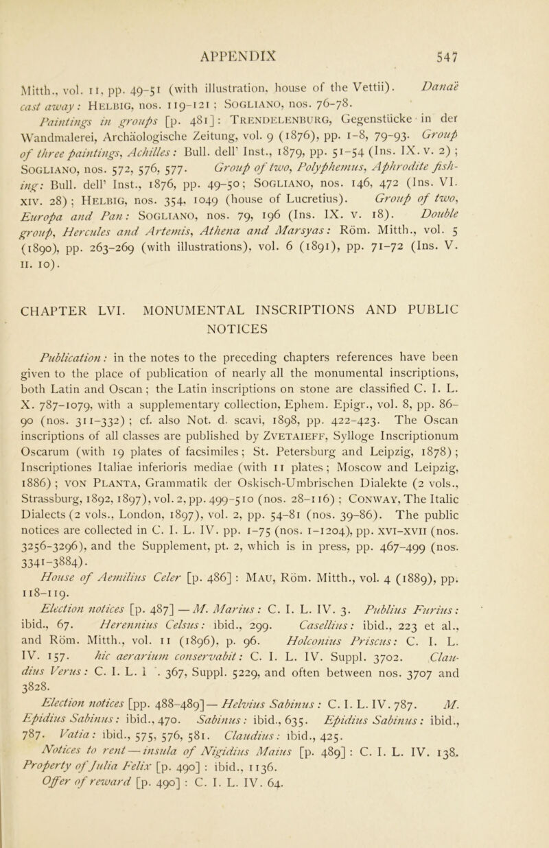 Mitth., vol. II, pp. 49-51 (with illustration, house of theVettii). Danae cast away: Helbig, nos. 119-121 ; Sogliano, nos. 76-78. Paintings in groups [p. 481J: Trendelenburg, Gegenstlicke in cler Wandmalerei, Archaologische Zeitung, vol. 9 (1876), pp. 1-8, 79-93. Group of three paintings, Achilles: Bull, dell’ Inst., 1879, PP- 5 ^“54 (Ibs. IX. v. 2) ; SOGLIANO, nos. 572, 576, 577. Group of two, Polyphemus, Aphrodite fish- ing: Bull, deir Inst., 1876, pp. 49-50; Sogliano, nos. 146, 472 (Ins. VI. XIV. 28) ; Helbig, nos. 354, 1049 (kouse of Lucretius). Group of two, Europa and Pan: Sogliano, nos. 79, 196 (Ins. IX. v. 18). Double group, Hercules and Artemis, Athena and Marsyas: Rom. Mitth., vol. 5 (1890), pp. 263-269 (with illustrations), vol. 6 (1891), pp. 71-72 (Ins. V. II. 10). CHAPTER LVI. MONUMENTAL INSCRIPTIONS AND PUBLIC NOTICES Publication: in the notes to the preceding chapters references have been given to the place of publication of nearly all the monumental inscriptions, both Latin and Oscan; the Latin inscriptions on stone are classified C. I. L. X. 787-1079, with a supplementary collection, Ephem. Epigr., vol. 8, pp. 86- 90 (nos. 311-332); cf. also Not. d. scavi, 1898, pp. 422-423. The Oscan inscriptions of all classes are published by Zvetaieff, Sylloge Inscriptionum Oscarum (with 19 plates of facsimiles; St. Petersburg and Leipzig, 1878); Inscriptiones Italiae inferioris mediae (with ii plates; Moscow and Leipzig, 1886) ; VON Planta, Grammatik der Oskisch-Umbrischen Dialekte (2 vols., Strassburg, 1892, 1897), vol. 2, pp. 499-510 (nos. 28-116) ; Conway, The Italic Dialects (2 vols., London, 1897), vol. 2, pp. 54-81 (nos. 39-86). The public notices are collected in C. I. L. IV. pp. 1-75 (nos. 1-1204), pp. xvi-xvii (nos. 3256-3296), and the Supplement, pt. 2, which is in press, pp. 467-499 (nos. 3341-3884). House of Aemilius Celer [p. 486] : Mau, Rom. Mitth., vol. 4 (1889), PP- I18-119. Election notices [p. 487] —M. Marius: C. I. L. IV. 3. Publius Furius: ibid., 67. Herennius Celsus: ibid., 299. Casellius: ibid., 223 et al., and Rom. Mitth., vol. ii (1896), p. 96. Holconius Priscus: C. I. L. IV. 157. hie aerarium conservabit: C. I. L. IV. Suppl. 3702. Clau- dius Perns: C. I. L. i . 367, Suppl. 5229, and often between nos. 3707 and 3828. Election notices [pp. 488-489]— Helvius Sabinus : C. I. L. IV. 787. M. Epidius Sabinus: ibid., 470. Sabinus: ibid., 635. Epidius Sabinus: ibid., 787. Vatia: ibid., 575, 576, 581. Claudius: ibid., 425. Notices to rent — insula of Nigidius Mains [p. 489] : C. I. L. IV. 138. Property of Julia Felix [p. 490] : ibid., 1136. Offer of reward [p. 490] : C. I. L. IV. 64.