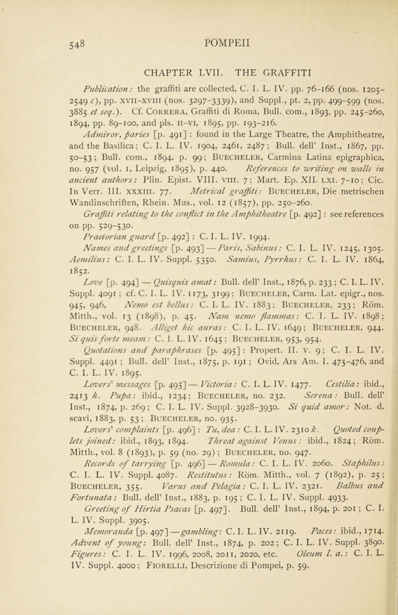 CHAPTER EVIL THE GRAFFITI Publication: the graffiti are collected, C. I. L. IV. pp. 76-166 (nos. 1205- 2549 c), pp. xvii-xviii (nos. 3297-3339)^ and SuppL, pt. 2, pp. 499-599 (nos. 3885 et seq.). Cf. Correra, Graffiti di Roma, Bull, com., 1893, pp. 245-260, 1894, pp. 89-100, and pis. ii-vi, 1895, pp. 193-216. Adniiror, paries [p. 491] : found in the Large Theatre, the Amphitheatre, and the Basilica; C. I. L. IV. 1904, 2461, 2487; Bull, dell’ Inst., 1867, pp. 50-53; Bull, com., 1894, p. 99; Buecheler, Carmina Latina epigraphica, no. 957 (vol. I, Leipzig, 1895), p. 440. References to writing on walls in ancient authors: Plin. Epist. VIII. viii. 7; Mart. Ep. XII. lxi. 7-10; Cic. In Verr. III. xxxiii. 77. Metrical graffiti: Buecheler, Die metrischen Wandinschriften, Rhein. Mus., vol. 12 (1857), pp. 250-260. Graffiti relating to the conflict in the Ajnphitheatre [p. 492] : see references on pp. 529-530- Praetorian guard [p. 492] : C. I. L. IV. 1994. Natnes and greetings [p. 493]—Paris^ Sabinus: C. I. L. IV. 1245, 1305. Aeniilius: C. I. L. IV. Suppl. 5350. Saniius, Pyrrhus: C. I. L. IV. 1864, 1852. Love [p. 494] — (2uisquis aniat: Bull, dell’ Inst., 1876, p. 233 ; C. I. L. IV. Suppl. 4091 ; cf. C. I. L. IV. 1173, 3199; Buecheler, Carm. Lat. epigr., nos. 945, 946, A’enio est bellus: C. 1. L. IV. 1883; Buecheler, 233; Rom. Mitth., vol. 13 (1898), p. 45. Natn nemo flammas: C. I. L. IV. 1898; Buecheler, 948. Alliget hie auras: C. I. L. IV. 1649; Buecheler, 944. Si quis forte ??ieam: C. 1. L. IV. 1645 - Buecheler, 953, 954. Quotations and paraphrases [p. 495]: Propert. II. v. 9; C. I. L. IV. Suppl. 4491 ; Bull, deir Inst., 1875, P- ^9^ 1 Ovid, Ars Am. I. 475-476, and C. I. L. IV. 1895. Lovers'' messages [p. 495]— Victoria: C. I. L. IV. 1477. Cestilia: ibid., 2413 h. Pupa: ibid., 1234; Buecheler, no. 232. Serena: Bull, dell’ Inst., 1874, p. 269; C. I. L. IV. Suppl. 3928-3930. Si quid amor: Not. d. scavi, 1883, p. 53; Buecheler, no. 935. Lovers'' cojnplai7its [p. 496] : 7>z, dea ; C. I. L. IV. 2310 7’. Quoted coup- lets joined: ibid., 1893, 1894. Threat against Venus: ibid., 1824; Rom. Mitth., vol. 8 (1893), p. 59 (no. 29); Bup:chp:ler, no. 947. Records of tarrying [p. 496]—Rojnula: C. I. L. IV. 2060. Staphilus: C. I. L. IV. Suppl. 4087. Restitutus: Rom. Mitth., vol. 7 (1892), p. 25; Buecheler, 355. Varus and Pelagia: C. I. L. IV. 2321. Balbus and Fortunata: Bull, dell’ Inst., 1883, p. 195 ; C. I. L. IV. Suppl. 4933. Greeting of Hirtia Psacas [p. 497]. Bull, dell’ Inst., 1894, p. 201 ; C. I. L. IV. Suppl. 3905. Memoranda [p. 497]—gambling: C. I. L. IV. 2119. Paces: ibid., 1714. Advefit of yoiuig: Bull, dell’ Inst., 1874, p. 202; C. I. L. IV. Suppl. 3890. Figures: C. I. L. IV. 1996, 2008, 2011, 2020, etc. Oleu77i 1. a.: C. I. L. IV. Suppl. 4000; Fiorelli, Descrizione di Pompei, p. 59.