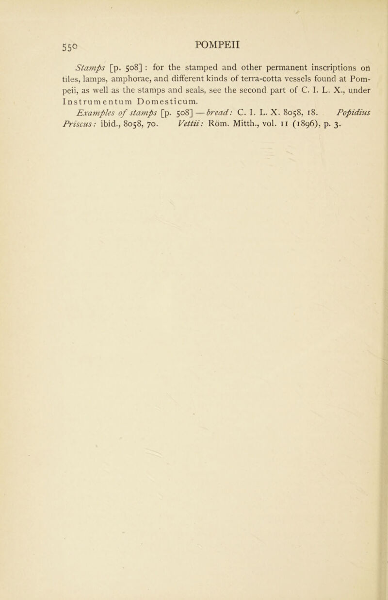 Stamps [p. 508] : for the stamped and other permanent inscriptions on tiles, lamps, amphorae, and different kinds of terra-cotta vessels found at Pom- peii, as well as the stamps and seals, see the second part of C. I. L. X., under Instrumentum Domesticum. Examples of sta??ips [p. 508] —bread: C. I. L. X. 8058, 18. Popidius Prisons: ibid., 8058, 70. Vettii: Rom. Mitth., vol. ii (1896), p. 3.