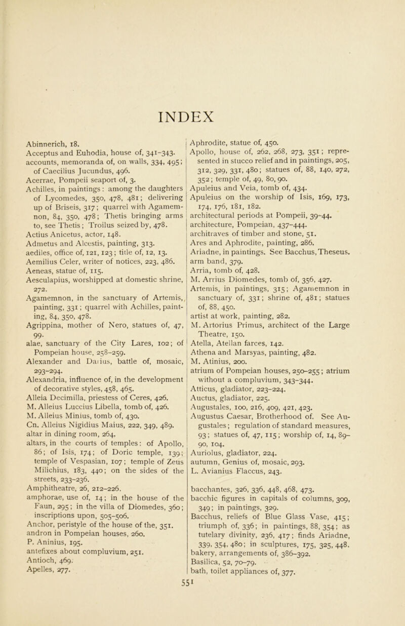 INDEX Abinnerich, i8. Acceptus and Euhodia, house of, 341-343. accounts, memoranda of, on walls, 334, 495; of Caecilius Jucundus, 496. Acerrae, Pompeii seaport of, 3. Achilles, in paintings : among the daughters of Lycomedes, 350, 478, 481; delivering up of Briseis, 317; quarrel with Agamem- non, 84, 350, 478; Thetis bringing arms to, see Thetis ; Troilus seized by, 478. Actius Anicetus, actor, 148. Admetus and Alcestis, painting, 313. aediles, office of, 121,123; title of, 12, 13. Aemilius Celer, writer of notices, 223, 486. Aeneas, statue of, 115. Aesculapius, worshipped at domestic shrine, 272. Agamemnon, in the sanctuary of Artemis,, painting, 331; quarrel with Achilles, paint- ing, 84, 350, 478. Agrippina, mother of Nero, statues of, 47, 99. alae, sanctuary of the City Lares, 102; of Pompeian house, 258-259. Alexander and Daiius, battle of, mosaic, 293-294. Alexandria, influence of, in the development of decorative styles, 458, 465. Alleia Decimilla, priestess of Ceres, 426. M. Alleius Luccius Libella, tomb of, 426. M. Alleius Minius, tomb of, 430. Cn. Alleius Nigidius Maius, 222, 349, 489. altar in dining room, 264. altars, in the courts of temples: of Apollo, 86; of Isis, 174; of Doric temple, 139; temple of Vespasian, 107; temple of Zeus Milichius, 183, 440; on the sides of the streets, 233-236. Amphitheatre, 26, 212-226. amphorae, use of, 14; in the house of the Faun, 295; in the villa of Diomedes, 360; inscriptions upon, 505-506, Anchor, peristyle of the house of the, 351. andron in Pompeian houses, 260. P. Aninius, 195. antefixes about compluvium, 251. Antioch, 469. Apelles, 277. Aphrodite, statue of, 450. Apollo, house of, 262, 268, 273, 351; repre- sented in stucco relief and in paintings, 205, 312, 329, 331, 480; statues of, 88, 140, 272, 352; temple of, 49, 80, 90. Apuleius and Veia, tomb of, 434. Apuleius on the worship of Isis, 169, 173, 174, 176, 181, 182. architectural periods at Pompeii, 39-44. architecture, Pompeian, 437-444. architraves of timber and stone, 51. Ares and Aphrodite, painting, 286. Ariadne, in paintings. See Bacchus,Theseus, arm band, 379. Arria, tomb of, 428. M. Arrius Diomedes, tomb of, 356, 427. Artemis, in paintings, 315; Agamemnon in sanctuary of, 331; shrine of, 481; statues of, 88, 450. artist at work, painting, 282. M.Artorius Primus, architect of the Large Theatre, 150. Atella, Atellan farces, 142. Athena and Marsyas, painting, 482. M. Atinius, 200. atrium of Pompeian houses, 250-255; atrium without a compluvium, 343-344. Atticus, gladiator, 223-224. Auctus, gladiator, 225. Augustales, 100, 216, 409, 421, 423. Augustus Caesar, Brotherhood of. See Au- gustales ; regulation of standard measures, 93; statues of, 47, 115; worship of, 14, 89- 90, 104. Auriolus, gladiator, 224. autumn, Genius of, mosaic, 293. L. Avianius Flaccus, 243. bacchantes, 326, 336, 448, 468, 473. bacchic figures in capitals of columns, 309, 349; in paintings, 329. Bacchus, reliefs of Blue Glass Vase, 415; triumph of, 336; in paintings, 88, 354; as tutelary divinity, 236, 417: finds Ariadne, 339.354.480; in sculptures, 175, 325,448. bakery, arrangements of, 386-392. Basilica, 52, 70-79. bath, toilet appliances of, 377.