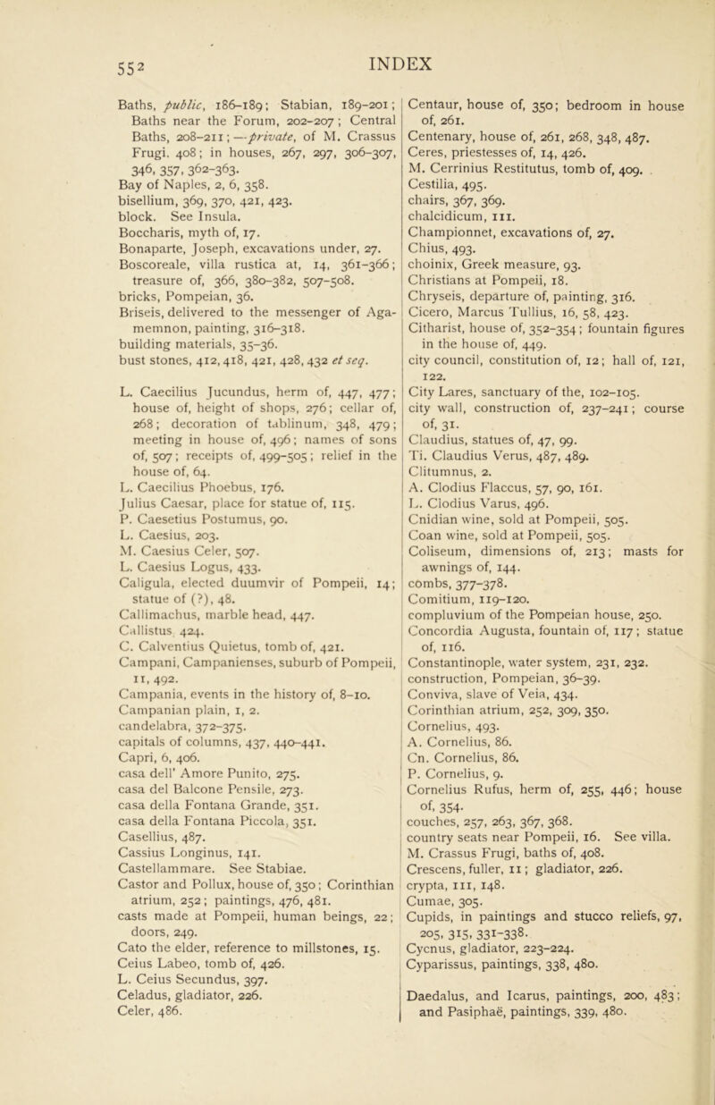 Baths, public, 186-189; Stabian, 189-201; Baths near the Forum, 202-207 ; Central Baths, 208-211;—private, of M. Crassus Frugi, 408: in houses, 267, 297, 306-307, 346, 357- 362-363. Bay of Naples, 2, 6, 358. bisellium, 369, 370, 421, 423. block. See Insula. Boccharis, myth of, 17. Bonaparte, Joseph, excavations under, 27. Boscoreale, villa rustica at, 14, 361-366; treasure of, 366, 380-382, 507-508. bricks, Pompeian, 36. Briseis, delivered to the messenger of Aga- memnon, painting, 316-318. building materials, 35-36. bust stones, 412,418, 421, 428, 432 et seq. L. Caecilius Jucundus, herm of, 447, 477; house of, height of shops, 276; cellar of, 268; decoration of tablinum, 348, 479; meeting in house of, 496; names of sons of, 507; receipts of, 499-505; relief in the house of, 64. L. Caecilius Phoebus, 176. Julius Caesar, place for statue of, 115. P. Caesetius Postumus, 90. L. Caesius, 203. M. Caesius Celer, 507. L. Caesius Logus, 433. Caligula, elected duumvir of Pompeii, 14; statue of (?), 48. Callimachus, marble head, 447. Callistus 424. C. Calventius Quietus, tomb of, 421. Campani, Campanienses, suburb of Pompeii, II, 492. Campania, events in the history of, 8-10. Campanian plain, i, 2. candelabra, 372-375. capitals of columns, 437, 440-441. Capri, 6, 406. casa dell’ Amore Punito, 275. casa del Balcone Pensile, 273. casa della Fontana Grande, 351. casa della Fontana Piccola, 351. Casellius, 487. Cassius Longinus, 141. Castellammare. See Stabiae. Castor and Pollux, house of, 350; Corinthian atrium, 252; paintings, 476, 481. casts made at Pompeii, human beings, 22; doors, 249. Cato the elder, reference to millstones, 15. Ceius Labeo, tomb of, 426. L. Ceius Secundus, 397. Celadus, gladiator, 226. Celer, 486. Centaur, house of, 350; bedroom in house of, 261. Centenary, house of, 261, 268, 348, 487. Ceres, priestesses of, 14, 426. M. Cerrinius Restitutus, tomb of, 409. Cestilia, 495. chairs, 367, 369. chalcidicum, iii. Championnet, excavations of, 27. Chius, 493. choinix, Greek measure, 93. Christians at Pompeii, 18. Chryseis, departure of, painting, 316. Cicero, Marcus Tullius, 16, 58, 423. Citharist, house of, 352-354; fountain figures in the house of, 449. city council, constitution of, 12; hall of, 121, 122. City Lares, sanctuary of the, 102-105. city wall, construction of, 237-241; course of, 31. Claudius, statues of, 47, 99. Ti. Claudius Verus, 487, 489. Clitumnus, 2. A. Clodius Flaccus, 57, 90, 161. L. Clodius Varus, 496. Cnidian wine, sold at Pompeii, 505. Coan wine, sold at Pompeii, 505. Coliseum, dimensions of, 213; masts for awnings of, 144. combs, 377-378. j Comitium, 119-120. I compluvium of the Pompeian house, 250. j Concordia Augusta, fountain of, 117; statue of, 116. Constantinople, water system, 231, 232. ] construction, Pompeian, 36-39. ' Conviva, slave of Veia, 434. j Corinthian atrium, 252, 309, 350. Cornelius, 493. j A. Cornelius, 86. j Cn. Cornelius, 86. I P. Cornelius, 9. Cornelius Rufus, herm of, 255, 446; house of, 354. ! couches, 257, 263, 367, 368. : country seats near Pompeii, 16. See villa. ! M. Crassus PTugi, baths of, 408. Crescens, fuller, ii; gladiator, 226. ■ crypta, in, 148, Cumae, 305. Cupids, in paintings and stucco reliefs, 97, 205, 315, 331-338. j Cycnus, gladiator, 223-224, Cyparissus, paintings, 338, 480. Daedalus, and Icarus, paintings, 200, 483; and Pasiphae, paintings, 339, 480.