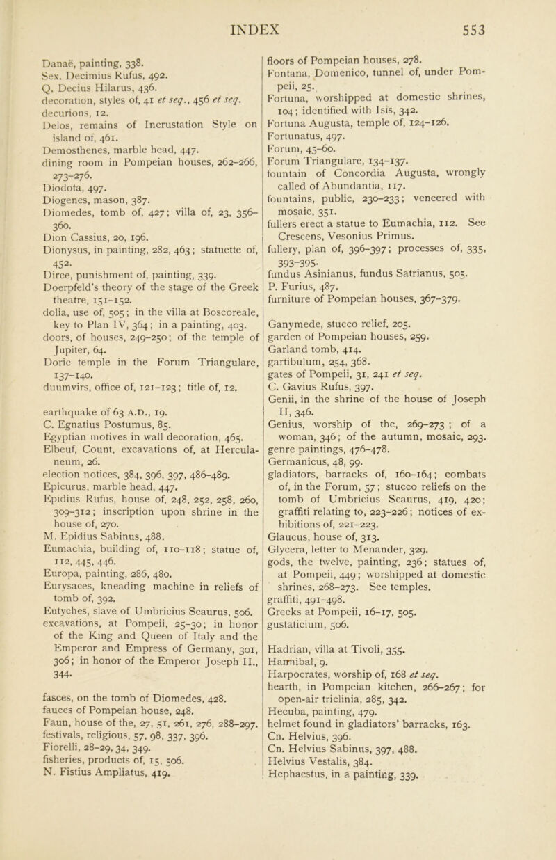 Danae, painting, 338. Sex. Decimius Rufus, 492. Q. Decius Hilarus, 436. decoration, styles of, 41 et seq., 456 et seq. decurions, 12. Delos, remains of Incrustation Style on island of, 461, Demosthenes, marble head, 447. dining room in Pompeian houses, 262-266, 273-276. Diodota, 497. Diogenes, mason, 387. Diomedes, tomb of, 427; villa of, 23, 356- 360. Dion Cassius, 20, 196. Dionysus, in painting, 282, 463 ; statuette of, 452- Dirce, punishment of, painting, 339. Doerpfeld’s theory of the stage of the Greek theatre, 151-152. dolia, use of, 505; in the villa at Boscoreale, key to Plan IV, 364; in a painting, 403. doors, of houses, 249-250; of the temple of Jupiter, 64. Doric temple in the Forum Triangulare, 137-140. duumvirs, office of, 121-123; title of, 12. earthquake of 63 A.D., 19. C. Egnatius Postumus, 85. Egyptian motives in wall decoration, 465. Elbeuf, Count, excavations of, at Hercula- neum, 26. election notices, 384, 396, 397, 486-489. Epicurus, marble head, 447. Epidius Rufus, house of, 248, 252, 258, 260, 309-312: inscription upon shrine in the house of, 270. M. Epidius Sabinus, 488. Eumachia, building of, 110-118; statue of, 112, 445, 446. Europa, painting, 286, 480. Eurysaces, kneading machine in reliefs of tomb of, 392. Eutyches, slave of Umbricius Scaurus, 506. excavations, at Pompeii, 25-30; in honor of the King and Queen of Italy and the Emperor and Empress of Germany, 301, 306: in honor of the Emperor Joseph II., 344- fasces, on the tomb of Diomedes, 428. fauces of Pompeian house, 248. Faun, house of the, 27, 51, 261, 276, 288-297. festivals, religious, 57, 98, 337, 396. Fiorelli, 28-29, 34. 349- fisheries, products of, 15, 506. N. Fistius Ampliatus, 419. floors of Pompeian houses, 278. Fontana, Domenico, tunnel of, under Pom- peii, 25. Fortuna, worshipped at domestic shrines, 104 ; identified with Isis, 342. Fortuna Augusta, temple of, 124-126. Fortunatus, 497. h'orum, 45-60. Forum Triangulare, 134-137. fountain of Concordia Augusta, wrongly called of Abundantia, 117. fountains, public, 230-233; veneered with mosaic, 351. fullers erect a statue to Eumachia, 112. See Crescens, Vesonius Primus, fullery, plan of, 396-397: processes of, 335, 393-395- fundus Asinianus, fundus Satrianus, 505. P. Furius, 487. furniture of Pompeian houses, 367-379. Ganymede, stucco relief, 205. garden of Pompeian houses, 259. Garland tomb, 414. gartibulum, 254, 368. gates of Pompeii, 31, 241 et seq. C. Gavius Rufus, 397. Genii, in the shrine of the house of Joseph 11,346- Genius, worship of the, 269-273 ; of a woman, 346; of the autumn, mosaic, 293. genre paintings, 476-478. Germanicus, 48, 99. gladiators, barracks of, 160-164; combats of, in the Forum, 57; stucco reliefs on the tomb of Umbricius Scaurus, 419, 420; graffiti relating to, 223-226; notices of e.x- hibitions of, 221-223. Glaucus, house of, 313. Glycera, letter to Menander, 329. gods, the twelve, painting, 236; statues of, at Pompeii, 449; worshipped at domestic shrines, 268-273. See temples, graffiti, 491-498. Greeks at Pompeii, 16-17, 5°S- gustaticium, 506. Pladrian, villa at Tivoli, 355. Harmibal, 9. Harpocrates, worship of, 168 et seq. hearth, in Pompeian kitchen, 266-267; for open-air triclinia, 285, 342. Hecuba, painting, 479. helmet found in gladiators’ barracks, 163. Cn. Helvius, 396. Cn. Helvius Sabinus, 397, 488. Helvius Vestalis, 384. Hephaestus, in a painting, 339.