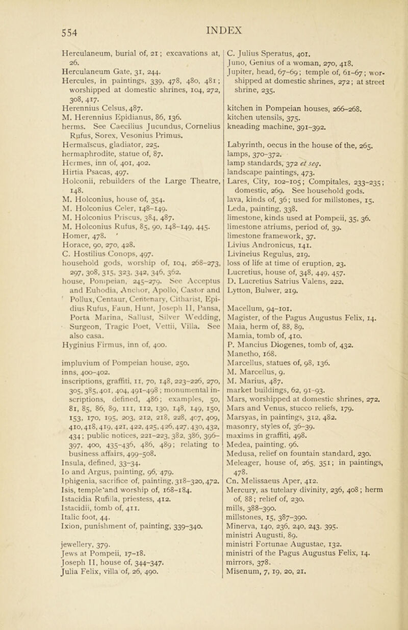 Herculaneum, burial of, 21; excavations at, 26. Herculaneum Gate, 31, 244. Hercules, in paintings, 339, 478, 480, 481; worshipped at domestic shrines, 104, 272, 308, 417. Herennius Celsus, 487. M. Herennius Epidianus, 86, 136. herms. See Caecilius Jucundus, Cornelius Rjifus, Sorex, Vesonius Primus. Hermaiscus, gladiator, 225. hermaphrodite, statue of, 87. flei mes, inn of, 401, 402. Hirtia Psacas, 497. Holconii, rebuilders of the Large Theatre, 148. M. Holconius, house of, 354. M. Holconius Celer, 148-149, M. Holconius Priscus, 384, 487. M. Holconius Rutus, 85, 90, 148-149, 445. Homer, 478. Horace, 90, 270, 428. C. Hostilius Conops, 497. household gods, worship of, 104, 268-273, 297. 308, 315. 323. 342, 346. 362. house, Pompeian, 245-279. See Acceptus and Kuhodia, Anclior, Apollo, Castor and ' Pollux, Centaur, Centenary, Cithai ist, Epi- dius Rufus, Faun, Hunt, Joseph II, Pansa, Porta Marina, Sallust, Silver Wedding, ■ Surgeon, Tragic Poet, \’ettii. Villa. See also casa. Hyginius Firmus, inn of, 400. impluvium of Pompeian house, 250. inns, 400-402. inscriptions, graffiti, ii, 70, 148, 223-226, 270, 305,385,401, 404,491-498 ; monumental in- scriptions, defined, 486; examples, 50, 81, 85, 86, 89. Ill, 112, 130, 148, 149, 150, 153, 170, 195, 203, 212, 218, 228, 4C7, 409, 410,418,419, 421, 422,425,426,427,430,432, 434; public notices, 221-223, 382, 386, 396- 397, 400, 435-436, 486, 489; relating to business affairs, 499-508. Insula, defined, 33-34. lo and Argus, painting, 96, 479. Iphigenia, sacrifice of, painting, 318-320,472. Isis, temple'and worship of, 168-184. Istacidia Rufilla, priestess, 412. Istacidii, tomb of, 411. Italic foot, 44. Ixion, punishment of, painting, 339-340. jewellery, 379. Jews at Pompeii, 17-18. Joseph II, house of, 344-347. Julia Felix, villa of,. 26, 490. C. Julius Speratus, 401. Juno, Genius of a woman, 270, 418. Jupiter, head, 67-69; temple of, 61-67; ''or* shipped at domestic shrines, 272; at street shrine, 235. kitchen in Pompeian houses, 266-268. kitchen utensils, 375. kneading machine, 391-392. Labyrinth, oecus in the house of the, 265. lamps, 370-372. lamp standards, 372 et seq. landscape paintings, 473. Lares, City, 102-105; Compitales, 233-235; domestic, 269. See household gods, lava, kinds of, 36; used for millstones, 15. Leda, painting, 338. limestone, kinds used at Pompeii, 35, 36. limestone atriums, period of, 39. limestone framework, 37. Livius Andronicus, 141. Livineius Regulus, 219. loss of life at time of eruption, 23. Lucretius, house of, 348, 449, 457. D. Lucretius Satrius Valens, 222. Lytton, Bulwer, 219. Macellum, 94-101. Magister, of the Pagus Augustus Felix, 14. Maia, herm of, 88, 89. Mamia, tomb of, 410. P. Mancius Diogenes, tomb of, 432. Manetho, 168. Marcellus, statues of, 98, 136. M. Marcellus, 9. M. Marius, 487. market buildings, 62, 91-93. Mars, worshipped at domestic shrines, 272. Mars and Venus, stucco reliefs, 179. Marsyas, in paintings, 312, 482. masonry, styles of, 36-39. maxims in graffiti, 498. Medea, painting, 96. Medusa, relief on fountain standard, 230. Meleager, house of, 265, 351; in paintings, 478. Cn. Melissaeus Aper, 412. Mercury, as tutelary divinity, 236, 408 ; herm of, 88 ; relief of, 230. mills, 388-390. millstones, 15, 387-390. Minerva, 140, 236, 240, 243, 395. ministri August!, 89. ministri Fortunae Augustae, 132. ministri of the Pagus Augustus Felix, 14. mirrors, 378. Misenum, 7, 19, 20. 21.