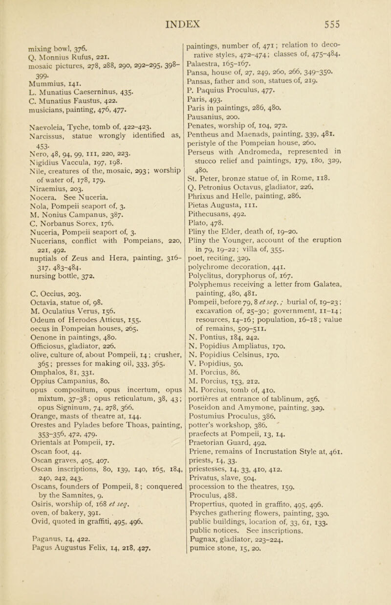mixing bowl, 376. Q. Monnius Rufus, 221. mosaic pictures, 278, 288, 290, 292-295, 398- 399- Mummius, 141. L. Munatius Caeserninus, 435. C. Munatius Faustus, 422. musicians, painting, 476, 477. Naevoleia, Tyche, tomb of, 422-423. Narcissus, statue wrongly identified as, 453- Nero, 48, 94, 99, III, 220, 223. Nigidius Vaccula, 197, 198. Nile, creatures of the, mosaic, 293; worship of water of, 178, 179. Niraemius, 203. Nocera. See Nuceria. Nola, Pompeii seaport of, 3, M. Nonius Campanus, 387. C. Norbanus Sorex, 176. Nuceria, Pompeii seaport of, 3. Nucerians, conflict with Pompeians, 220, 221, 492. nuptials of Zeus and Hera, painting, 316- 317, 483-484. nursing bottle, 372. C. Occius, 203. Octavia, statue of, 98. M. Oculatius Verus, 156. Odeum of Herodes Atticus, 155. oecus in Pompeian houses, 265. Oenone in paintings, 480. Officiosus, gladiator, 226. olive, culture of, about Pompeii, 14 ; crusher, 365 ; presses for making oil, 333, 365. Omphalos, 81, 331. Oppius Campanius, 80. opus compositum, opus incertum, opus mixtum, 37-38; opus reticulatum, 38, 43; opus Signinum, 74, 278, 366. Orange, masts of theatre at, 144. Orestes and Pylades before Thoas, painting, 353-356, 472, 479. Orientals at Pompeii, 17. Oscan foot, 44. Oscan graves, 405, 407. Oscan inscriptions, 80, 139, 140, 165, 184, 240, 242, 243. Oscans, founders of Pompeii, 8; conquered by the Samnites, 9. Osiris, worship of, 168 et seq. oven, of bakery, 391. Ovid, quoted in graffiti, 495, 496. Paganus, 14, 422. Pagus Augustus Felix, 14, 218, 427. paintings, number of, 471; relation to deco- rative styles, 472-474; classes of, 475-484. Palaestra, 165-167. Pansa, house of, 27, 249, 260, 266, 349-350. Pansas, father and son, statues of, 219. P. Paquius Proculus, 477. Paris, 493. Paris in paintings, 286, 480. Pausanius, 200. Penates, worship of, 104, 272. Pentheus and Maenads, painting, 339, 481. peristyle of the Pompeian house, 260. Perseus with Andromeda, represented in stucco relief and paintings, 179, 180, 329, 480. St. Peter, bronze statue of, in Rome, 118. Q. Petronius Octavus, gladiator, 226. Phrixus and Helle, painting, 286. Pietas Augusta, iii. Pithecusans, 492. Plato, 478. Pliny the Elder, death of, 19-20. Pliny the Younger, account of the eruption in 79, 19-22; villa of, 355. poet, reciting, 329. polychrome decoration, 441. Polyclitus, doryphorus of, 167. Polyphemus receiving a letter from Galatea, painting, 480, 481. Pompeii,before 79, 8 etseq. ; burial of, 19-23 ; excavation of, 25-30; government, 11-14; resources, 14-16; population, 16-18; value of remains, 509-511. N. Pontius, 184, 242. N. Popidius Ampliatus, 170. N. Popidius Celsinus, 170. V. Popidius, 50. M. Porcius, 86. M. Porcius, 153, 212. M. Porcius, tomb of, 410. portieres at entrance of tablinum, 256. Poseidon and Amymone, painting, 329. Postumius Proculus, 386. potter’s workshop, 386. praefects at Pompeii, 13, 14. Praetorian Guard, 492. Priene, remains of Incrustation Style at, 461. priests, 14, 33. priestesses, 14, 33, 410, 412. Privatus, slave, 504. procession to the theatres, 159. Proculus, 488. Propertius, quoted in graffito, 495, 496. Psyches gathering flowers, painting, 330. public buildings, location of, 33, 61, 133. public notices. See inscriptions. Pugnax, gladiator, 223-224. pumice stone, 15,, 20.