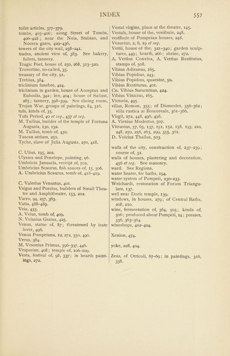 toilet articles, 377-379. tombs, 405-406; along Street of Tombs, 406-428 ; near the Nola, Stabian, and Nocera gates, 429-436. towers of the city wall, 238-241. trades, ancient view of, 383. See bakery, fullers, tannery. Tragic Poet, house of, 250, 268, 313-320. Travertine, so-called, 35. treasury of the city, 91. Trebius, 384. triclinium funebre, 424. triclinium in garden, house of Acceptus and Euhodia, 342; inn, 404; house of Sallust, 285; tannery, 398-399. See dining room. Trojan War, groups of paintings, 84, 316. tufa, kinds of, 35. Tufa Period, 40 et seg., 437 et seq. M. Tullius, builder of the temple of Fortuna Augusta, 130, 132. M. Tullius, tomb of, 430. Tuscan atrium, 251. Tyche, slave of Julia Augusta, 270, 418. C. Ulius, 195, 202. Ulysses and Penelope, painting, 96. Umbricia Januaria, receipt of, 502. Umbricius Scaurus, fish sauces of, 15, 506. A. Umbricius Scaurus, tomb of, 418-419. C. Valerius Venustus, 401. Valgus and Porcius, builders of Small Thea- tre and Amphitheatre, 153, 212. Varro, 94, 257, 363. Vatia, 488-489. Veia, 433. A. Veius, tomb of, 409. N. Velasius Gratus, 425. Venus, statue of, 87; threatened by irate lover, 496. Venus Pompeiana, 12, 272, 350, 490. Verus, 384. M. Vesonius Primus, 396-397, 446. Vespasian, 408; temple of, 106-109. Vesta, festival of, 98, 337; in hearth paint- ings, 272. Vestal virgins, place at the theatre, 145. Vestals, house of the, vestibule, 248. vestibule of Pompeian houses, 248. Vesuvius, 2, 6, 19 et seq. Vettii, house of the, 321-340; garden sculp- tures, 449; hearth, 266; shrine, 272. A. Vettius Conviva, A. Vettius Restitutus, stamps of, 508. Vibius Adiranus, 165. Vibius Popidius, 243. Vibius Popidius, quaestor, 50. Vibius Restitutus, 401. Cn. Vibius Saturninus, 424. Vibius Vinicius, 165. Victoria, 495. villas, Roman, 355; of Diomedes, 356-362; villa rustica at Boscoreale, 361-366, Virgil, 272, 448, 496, 498. A. Virnius Modestus, 507. Vitruvius, 57, 63, 137, 151, 152, 158, 193, 210, 248, 250, 256, 263, 299, 355, 361. D. Volcius Thallus, 503. walls of the city, construction of, 237-239; course of, 31. walls of houses, plastering and decoration, 4^6 et seq. See masonry, ward. See Regions, water heater, for baths, 194. water system of Pompeii, 230-233. Weichardt, restoration of Forum Triangu- lare, 137. well near Doric temple, 139. windows, in houses, 279; of Central Baths, 208, 210. wine, fermentation of, 364, 505; kinds of, 506; produced about Pompeii, 14 ; presses, 336. 363-364- wineshops, 402-404. Xenion, 474. yoke, 228, 404. Zeus, of Otricoli, 67-69; in paintings, 316, 338.