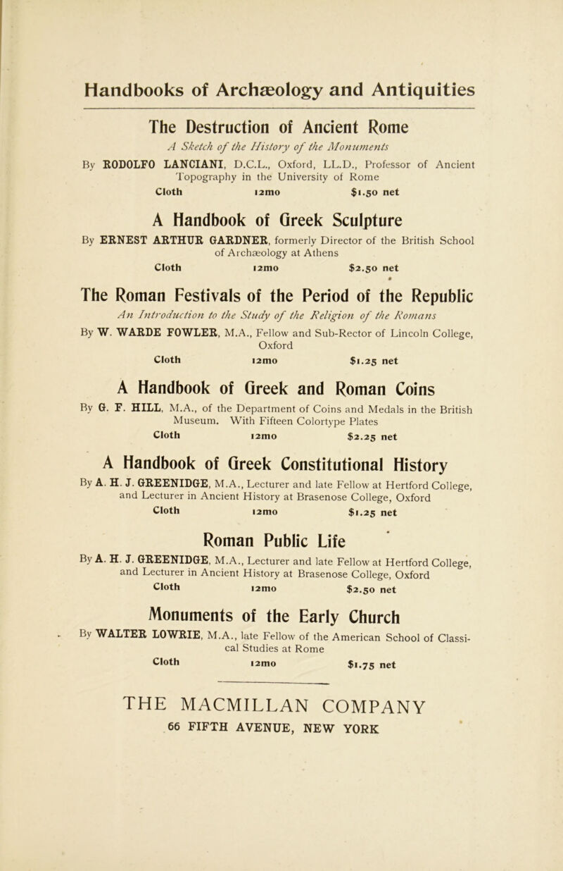 Handbooks of Archseology and Antiquities The Destruction of Ancient Rome A Sketch of the Histo7y of the Monumetits By KODOLFO LANCIANI, D.C.L., Oxford, LL.D., Professor of Ancient topography in the University of Rome Cloth i2mo $i*50 net A Handbook of Greek Sculpture By EBNEST AKTHIJK GARDNER, formerly Director of the British School of Archaeology at Athens Cloth i2mo $2.50 net The Roman Festivals of the Period of the Republic An Introd7ictio7i to the Study of the Religion of the Rotnans By W. WARDE FOWLER, M.A., Fellow and Sub-Rector of Lincoln College, Oxford Cloth i2mo $1.25 net A Handbook of Greek and Roman Coins By G. F. HILL, M.A., of the Department of Coins and Medals in the British Museum. With Fifteen Colortype Plates Cloth i2mo $2.25 net A Handbook of Greek Constitutional History By A. H. J. GREENIDGE, M.A., Lecturer and late Fellow at Hertford College, and Lecturer in Ancient History at Brasenose College, Oxford Cloth i2mo $1.25 net Roman Public Life By A. H. J. GREENIDGE, M.A., Lecturer and late Fellow at Hertford College, and Lecturer in Ancient History at Brasenose College, Oxford Cloth i2mo $2.50 net Monuments of the Early Church By WALTER LOWRIE, M.A., late Fellow of the American School of Classi- cal Studies at Rome Cloth i2mo $1.75 net THE MACMILLAN COMPANY