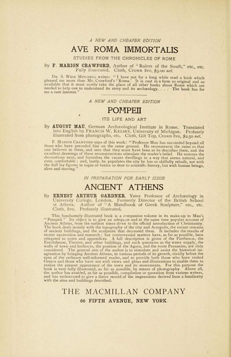 A AND CHEAPER EDITION AVE ROMA IMMORTALIS STUDIES FROM THE CHRONICLES OF ROME By F. MARION CRAWFORD, Author of “ Rulers of the South,” etc., etc. Fully illusirated. Cloth, Crown 8vo, ^3.00 7iet. Dr. S. Weir Mitchell writes: “ I have not for a long while read a book which pleased me more than Mr. Crawford’s ‘ Roma.’ It is cast in a form so original and .so available that it must surely take the place of all other books about Rome which are needed to help one to understand its story and its archaeology. . . . The book has for me a rare interest.” A NEW AND CHEAPER EDITION POMPEH ITS LIFE AND ART By AUGUST MAU, German Archaeological Institute in Rome. Translated into English by FRANCIS W. Kf.LSKY, University of Michigan. Profusely illustrated from photographs, etc. Cloth, Gilt T op, Crown 8vo, ^2.50 net. F. M.^RION Crawford says of this work; “ Professor Man has succeeded beyond all those who have preceded him on the same ground. He reconstructs the ruins so that one believes in them, and sees that they must have been as he describes them, and the excellent drawings of these reconstructions stimulate the reader’s belief. He restores the decorations next, and furnishes the vacant dwellings in a way that seems natural, and even comfortable ; and, lastly, he populates the city he has so skilfully rebuilt, not with the dull lay figures in togas or tunics so dear to scientific history, but with human beings, alive and moving.” IN PREPARATION FOR EARLY ISSUE ANCIENT ATHENS By ERNEST ARTHUR GARDNER, Yates Professor of Archaeology in University College, London. Formerly Director of the British School at .Athens. .Author of A Handbook of Greek Sculpture,” etc., etc. Cloth, 8vo. Profusely illustrated. This handsomely illustrated book is a companion volume in its make-up to Mau’s “ Pompeii.” Its object is to give an adequ ite and at the same time popular account of .Ancient .Athens, from the earliest times down to the official introduction of Christianity. The book deals mainly with the topography of the city and Acropolis, the extant remains of ancient buildings, and the sculpture that decorated them. It includes the results of recent excavation and research ; but controversial matters have, as far as possible, been relegated to notes and appendices. A full description is given of the Parthenon, the F.rechtheum, Theatre, and other buildings, and such questions as the water supply, the walls of town and harboi:rs, the position of the Agora, and the route Pausanias, are duly considered. The general aim of the author is to stimulate and assist the historical im- agination by bringing Ancient Athens, in various periods of its growth, vividly before the eyes of the ordinary well-informed reader, and to provide both those who have visited Greece and those who have not with views and plans and illustrations to enable them to realize the present appearance of the town and its monuments. For this purpose the book is very fully illustrated, as far as possible, by means of photography. Above all, the author has avoided, as far as possible, compilation or quotation from various writers, and has endeavored to give a direct record of the impressions derived from a familiarity with the sites and buildings described. THE MACMILLAN COMPANY