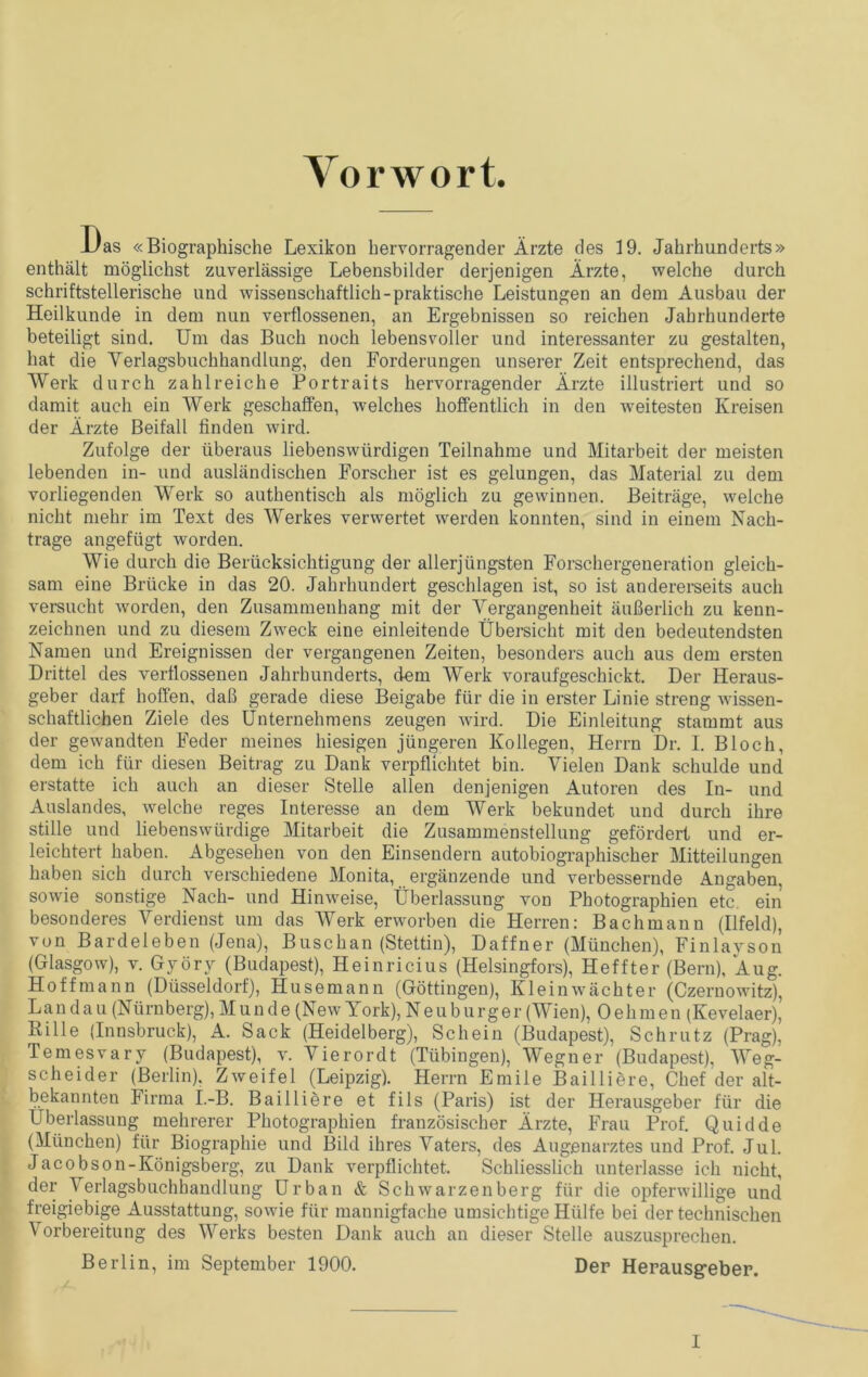 Vorwort. Das «Biographische Lexikon hervorragender Ärzte des 19. Jahrhunderts» enthält möglichst zuverlässige Lebensbilder derjenigen Ärzte, welche durch schriftstellerische und wissenschaftlich-praktische Leistungen an dem Ausbau der Heilkunde in dem nun verflossenen, an Ergebnissen so reichen Jahrhunderte beteiligt sind. Um das Buch noch lebensvoller und interessanter zu gestalten, hat die Verlagsbuchhandlung, den Forderungen unserer Zeit entsprechend, das Werk durch zahlreiche Portraits hervorragender Ärzte illustriert und so damit auch ein Werk geschaffen, welches hoffentlich in den weitesten Kreisen der Ärzte Beifall finden wird. Zufolge der überaus liebenswürdigen Teilnahme und Mitarbeit der meisten lebenden in- und ausländischen Forscher ist es gelungen, das Material zu dem vorliegenden Werk so authentisch als möglich zu gewinnen. Beiträge, welche nicht mehr im Text des Werkes verwertet werden konnten, sind in einem Nach- trage angefügt worden. Wie durch die Berücksichtigung der allerjüngsten Forschergeneration gleich- sam eine Brücke in das 20. Jahrhundert geschlagen ist, so ist andererseits auch versucht worden, den Zusammenhang mit der Vergangenheit äußerlich zu kenn- zeichnen und zu diesem Zweck eine einleitende Übersicht mit den bedeutendsten Namen und Ereignissen der vergangenen Zeiten, besonders auch aus dem ersten Drittel des verflossenen Jahrhunderts, dem Werk voraufgeschickt. Der Heraus- geber darf hoffen, daß gerade diese Beigabe für die in erster Linie streng wissen- schaftlichen Ziele des Ünternehmens zeugen wird. Die Einleitung stammt aus der gewandten Feder meines hiesigen jüngeren Kollegen, Herrn Dr. 1. Bloch, dem ich für diesen Beitrag zu Dank verpflichtet bin. Vielen Dank schulde und erstatte ich auch an dieser Stelle allen denjenigen Autoren des In- und Auslandes, welche reges Interesse an dem Werk bekundet und durch ihre stille und liebenswürdige Mitarbeit die Zusammenstellung gefördert und er- leichtert haben. Abgesehen von den Einsendern autobiographischer Mitteilungen haben sich durch verschiedene Monita, ergänzende und verbessernde Angaben, sowie sonstige Nach- und Hinweise, Überlassung von Photographien etc. ein besonderes Verdienst um das Werk erworben die Herren: Bach mann (Ilfeld), von Bardeleben (Jena), Buschan (Stettin), Daffner (München), Finlayson (Glasgow), v. Györy (Budapest), Heinricius (Helsingfors), Heffter (Bern), Äug. Hoff mann (Düsseldorf), Husemann (Göttingen), Klein Wächter (Czernowitz), Landau (Nürnberg), M u n d e (New York), Neuburger (Wien), 0 e h m e n (Kevelaer), Bille (Innsbruck), A. Sack (Heidelberg), Schein (Budapest), Schrutz (Prag), Temesvary (Budapest), v. Vierordt (Tübingen), Wegner (Budapest), Weg- scheider (Berlin), Zweifel (Leipzig). Herrn Emile Bailliere, Chef der alt- bekannten Firma I.-B. Bailliere et fils (Paris) ist der Herausgeber für die Überlassung mehrerer Photographien französischer Ärzte, Frau Prof. Quid de (München) für Biographie und Bild ihres Vaters, des Augenarztes und Prof. Jul. Jacobson-Königsberg, zu Dank verpflichtet. Schliesslich unterlasse ich nicht, der Verlagsbuchhandlung Urban & Schwarzenberg für die opferwillige und freigiebige Ausstattung, sowie für mannigfache umsichtige Hülfe bei der technischen Vorbereitung des Werks besten Dank auch an dieser Stelle auszusprechen. Berlin, im September 1900. Der Herausgeber. I