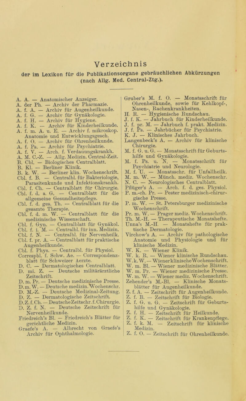 Verzeichnis dep im Lexikon für die Publikationsopgane gebräuchlichen Abkürzungen (nach Allg. Med. Central-Ztg.). A. A. — Anatomischer Anzeiger. A. der Ph. — Archiv der Pharmazie. A. f. A. — Archiv für Augenheilkunde. A. f. Gr. — Archiv für Gynäkologie. A. f. H. — Archiv für Hygiene. A. f. K. — Archiv für Kinderheilkunde. A. f. m. A. u. E. — Archiv f. mikroskop. Anatomie und Entwicklungsgesch. A. f. O. — Archiv für Ohrenheilkunde. A. f. Ps. — Archiv für Psychiatrie. A. f. V. — Arch. f. Verdauungskrankh. A. M. C.-Z. — Allg. Medizin. Central-Zeit. B. Cbl. — Biologisches Centralblatt. B. Kl. — Berliner Klinik. B. k. W. — Berliner klin. Wochenschrift. Cbl. f. B. — Centralbl. für Bakteriologie, Parasitenkunde und Infektionskrankh. Cbl. f. Ch. — Centralblatt für Chirurgie. Cbl. f. d. a. G. — Centralblatt für die allgemeine Gesundheitspflege. Cbl. f. d. ges. Th. — Centralblatt für die gesamte Therapie. Cbl. f. d. m. W. — Centralblatt für die medizinische Wissenschaft. Cbl. f. Gyn. — Centralblatt für Gynäkol. Cbl. f. i. M. — Centralbl. für inn. Medizin. Cbl. f. N. — Centralbl. für Nervenlieilk. Cbl. f. pr. A. — Centralblatt für praktische Augenheilkunde. Cbl. f. Phys. — Centralbl. für Physiol. Correspbl. f. Schw. Ae. — Correspondenz- blatt für Schweizer Aerzte. D. C. — Dermatologisches Centralblatt. D. mi. Z. — Deutsche militärärztliche Zeitschrift. D. m. Pr. — Deutsche medizinische Presse. D.m. W. — Deutsche medizin. Wochenschr. D. M.-Z. — Deutsche Medizinal-Zeitung. D. Z. — Dermatologische Zeitschrift. D. Z. f. Ch. — Deutsche Zeitschr. f. Chirurgie. D. Z. f. N. — Deutsche Zeitschrift für Nervenheilkunde. Priedreich’s Bl. — Friedreich’s Blätter für gerichtliche Medizin. Graefe’s A. — Albrecht von Graei’e’s Gruber’s M. f. 0. — Monatsschrift für Ohrenheilkunde, sowie für Kehlkopf-, Nasen-, Rachenkrankheiten. H. R. — Hygienische Rundschau. J. f. K. — Jahrbuch für Kinderheilkunde. J. f. pr. M. — Jahrbuch f. prakt. Medizin. J. f. Ps. — Jahrbücher für Psychiatrie. K. J. — Klinisches Jahrbuch. Langenbeck’s A. — Archiv für klinische Chirurgie. M. f. G. u. G. — Monatsschrift für Geburts- hilfe und Gynäkologie. M. f. Ps. u. N. — Monatsschrift für Psychiatrie und Neurologie. M. f. U. — Monatsschr. für Unfallheilk. M. m. W. — Münch, mediz. Wochenschr. N. C. — Neurologisches Centralblatt. Pflüger’s A. — Arch. f. d. ges. Physiol. P. m.-ch. Pr. — Pester medizinisch-chirur- gische Presse. P. m. W. — St. Petersburger medizinische W ochenschrif t. Pr. m. W. — Prager mediz. Wochenschrift. Th. M.-H. — Therapeutische Monatshefte. Unna’s M.-H — Monatshefte für prak- tische Dermatologie. Virchow’s A. — Archiv für pathologische Anatomie und Physiologie und für klinische Medizin. W. K. — Wiener Klinik. W. k. R. — Wiener klinische Rundschau. W.k. W. — Wiener klinische Wochenschrift. W. m. Bl. — Wiener medizinische Blätter. W. m. Pr. — Wiener medizinische Presse. W. m. W. — Wiener mediz. Wochenschrift. Zehender’s M.-Bl. — Klinische Monats- blätter für Augenheilkunde. Z. f. A. — Zeitschrift für Augenheilkunde. Z. f. B. — Zeitschrift für Biologie. Z. f. G. u. G. — Zeitschi’ift für Geburts- hilfe und Gynäkologie. Z. f. H. — Zeitschrift für Heilkunde. Z. f. K. — Zeitschrift für Krankenpflege. Z. f. k. M. — Zeitschrift für klinische Medizin.