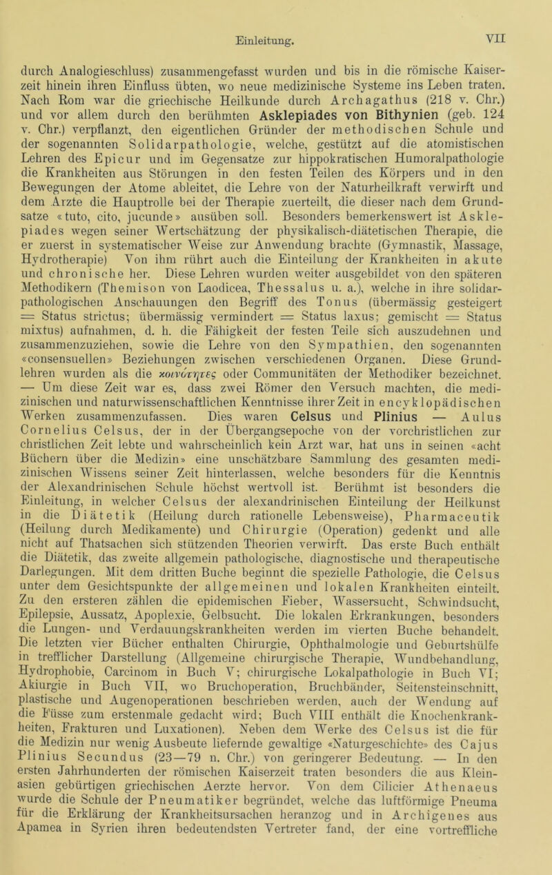 VH durch Analogieschluss) zusammengefasst wurden und bis in die römische Kaiser- zeit hinein ihren Einfluss übten, wo neue medizinische Systeme ins Leben traten. Nach Rom war die griechische Heilkunde durch Archagathus (218 v. Chr.) und vor allem durch den berühmten Asklepiades von Bithynien (geb. 124 y. Chr.) verpflanzt, den eigentlichen Gründer der methodischen Schule und der sogenannten Solidarpathologie, welche, gestützt auf die atomistischen Lehren des Epicur und im Gegensätze zur hippokratischen Humoralpathoiogie die Krankheiten aus Störungen in den festen Teilen des Körpers und in den Bewegungen der Atome ableitet, die Lehre von der Naturheilkraft verwirft und dem Arzte die Hauptrolle bei der Therapie zuerteilt, die dieser nach dem Grund- sätze «tuto, cito, jucunde» ausüben soll. Besonders bemerkenswert ist Askle- piades wegen seiner Wertschätzung der physikalisch-diätetischen Therapie, die er zuerst in systematischer Weise zur Anwendung brachte (Gymnastik, Massage, Hydrotherapie) Von ihm rührt auch die Einteilung der Krankheiten in akute und chronische her. Diese Lehren wurden weiter ausgebildet von den späteren Methodikern (Themison von Laodicea, Thessalus u. a.), welche in ihre solidar- pathologischen Anschauungen den Begriff des Tonus (übermässig gesteigert = Status strictus; übermässig vermindert = Status laxus; gemischt = Status mixtus) aufnahmen, d. h. die Fähigkeit der festen Teile sich auszudehnen und zusammenzuziehen, sowie die Lehre von den Sympathien, den sogenannten «consensuellen» Beziehungen zwischen verschiedenen Organen. Diese Grund- lehren wurden als die xoivcTrjTeg oder Communitäten der Methodiker bezeichnet. — Um diese Zeit war es, dass zwei Römer den Versuch machten, die medi- zinischen und naturwissenschaftlichen Kenntnisse ihrer Zeit in encyklopädischen Werken zusammenzufassen. Dies waren Celsus und Plinius — Aulus Cornelius Celsus, der in der Übergangsepoche von der vorchristlichen zur christlichen Zeit lebte und wahrscheinlich kein Arzt war, hat uns in seinen «acht Büchern über die Medizin» eine unschätzbare Sammlung des gesamten medi- zinischen Wissens seiner Zeit hinterlassen, welche besonders für die Kenntnis der Alexandrinischen Schule höchst wertvoll ist. Berühmt ist besonders die Einleitung, in welcher Celsus der alexandrinischen Einteilung der Heilkunst in die Diätetik (Heilung durch rationelle Lebensweise), Pharmaceutik (Heilung durch Medikamente) und Chirurgie (Operation) gedenkt und alle nicht auf Thatsachen sich stützenden Theorien verwirft. Das erste Buch enthält die Diätetik, das zweite allgemein pathologische, diagnostische und therapeutische Darlegungen. Mit dem dritten Buche beginnt die spezielle Pathologie, die Celsus unter dem Gesichtspunkte der allgemeinen und lokalen Krankheiten einteilt. Zu den ersteren zählen die epidemischen Fieber, Wassersucht, Schwindsucht, Epilepsie, Aussatz, Apoplexie, Gelbsucht. Die lokalen Erkrankungen, besonders die Lungen- und Verdauungskrankheiten werden im vierten Buche behandelt. Die letzten vier Bücher enthalten Chirurgie, Ophthalmologie und Geburtshülfe in trefflicher Darstellung (Allgemeine chirurgische Therapie, Wundbehandlung, Hydrophobie, Carcinom in Buch V; chirurgische Lokalpathologie in Buch VI; Akiurgie in Buch VII, wo Bruchoperation, Bruchbänder, Seitensteinschnitt, plastische und Augenoperationen beschrieben werden, auch der Wendung auf die Fiisse zum erstenmale gedacht wird; Buch VIII enthält die Knochenkrank- heiten, Frakturen und Luxationen). Neben dem Werke des Celsus ist die für die Medizin nur wenig Ausbeute liefernde gewaltige «Naturgeschichte» des Ca jus Plinius Secundus (23—79 n. Chr.) von geringerer Bedeutung. — In den ersten Jahrhunderten der römischen Kaiserzeit traten besonders die aus Klein- asien gebürtigen griechischen Aerzte hervor. Von dem Cilicier Athenaeus wurde die Schule der Pneumatiker begründet, welche das luftförmige Pneuma für die Erklärung der Krankheitsursachen heranzog und in Archigenes aus Apamea in Syrien ihren bedeutendsten Vertreter fand, der eine vortreffliche