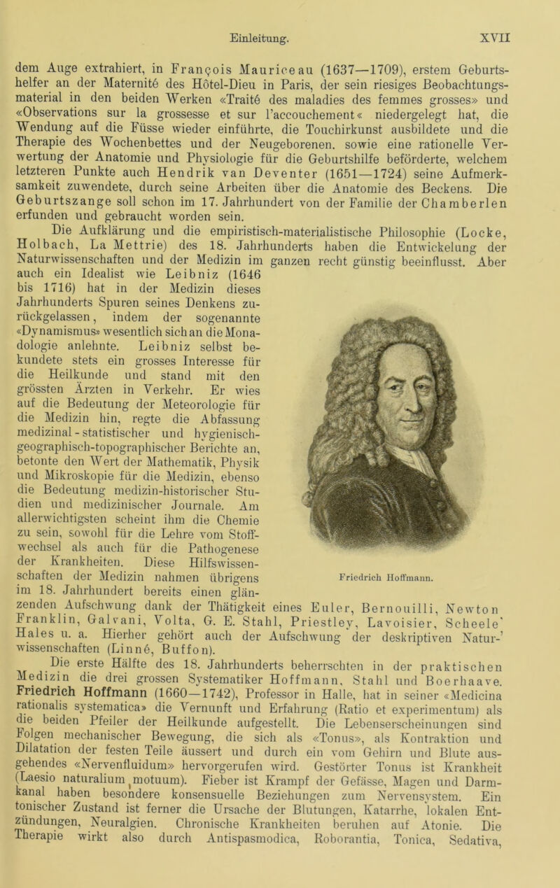 dem Auge extrahiert, in Francois Maurice au (1637—1709), erstem Geburts- helfer an der Materuitö des Hötel-Dieu in Paris, der sein riesiges Beobachtungs- material in den beiden Werken «Traitö des maladies des femmes grosses» und «Observations sur la grossesse et sur 1’accouchement« niedergelegt hat, die Wendung auf die Füsse wieder einführte, die Touchirkunst ausbildete und die Therapie des Wochenbettes und der Neugeborenen, sowie eine rationelle Ver- wertung der Anatomie und Physiologie für die Geburtshilfe beförderte, welchem letzteren Punkte auch Hendrik van Beventer (1651—1724) seine Aufmerk- samkeit zuwendete, durch seine Arbeiten über die Anatomie des Beckens. Die Geburtszange soll schon im 17. Jahrhundert von der Familie der Chamberlen erfunden und gebraucht worden sein. Die Aufklärung und die empiristisch-materialistische Philosophie (Locke, Holbach, La Mettrie) des 18. Jahrhunderts haben die Entwickelung der Naturwissenschaften und der Medizin im ganzen recht günstig beeinflusst. Aber auch ein Idealist wie Leibniz (1646 bis 1716) hat in der Medizin dieses Jahrhunderts Spuren seines Denkens zu- rückgelassen , indem der sogenannte «Dynamismus* Avesentlich sich an die Mona- dologie anlehnte. Leibniz selbst be- kundete stets ein grosses Interesse für die Heilkunde und stand mit den grössten Ärzten in Verkehr. Er wies auf die Bedeutung der Meteorologie für die Medizin hin, regte die Abfassung medizinal - statistischer und hygienisch- geographisch-topographischer Berichte an, betonte den Wert der Mathematik, Physik und Mikroskopie für die Medizin, ebenso die Bedeutung medizin-historischer Stu- dien und medizinischer Journale. Am allerwichtigsten scheint ihm die Chemie zu sein, sowohl für die Lehre vom Stoff- wechsel als auch für die Pathogenese der Kranklieiten. Diese Hilfswissen- schaften der Medizin nahmen übrigens im 18. Jahrhundert bereits einen glän- zenden Aufschwung dank der Thätigkeit eines Euler, Bernouilli, Newton Franklin, Galyani, Volta, G. E. Stahl, Priestley, Lavoisier, Scheele' Haies u. a. Hierher gehört auch der Aufschwung der deskriptiven Natur-’ Wissenschaften (Linne, Buffon). Die erste Hälfte des 18. Jahrhunderts beherrschten in der praktischen Medizin die drei grossen Systematiker Hoffmann, Stahl und Boerhaave. Friedrich Hoffmann (1660—1742), Professor in Halle, hat in seiner «Medicina rationalis svstematica» die Vernunft und Erfahrung (Ratio et experimentum) als die beiden Pfeiler der Heilkunde aufgestellt. Die Lebenserscheinungen sind lolgen mechanischer Bewegung, die sich als «Tonus», als Kontraktion und Dilatation der festen Teile äussert und durch ein vom Gehirn und Blute aus- gehendes «Nervenfluidum» hervorgerufen wird. Gestörter Tonus ist Krankheit (Laesio naturalium (motuum). Fieber ist Krampf der Gefässe, Magen und Darm- kanal haben besondere konsensuelle Beziehungen zum Nervensystem. Ein tonischer Zustand ist ferner die Ursache der Blutungen, Katarrhe, lokalen Ent- zündungen, Neuralgien. Chronische Krankheiten beruhen auf Atonie. Die Therapie wirkt also durch Antispasmodica, Roborantia, Tonica, Sedativa, Friedrich Hoffmann.