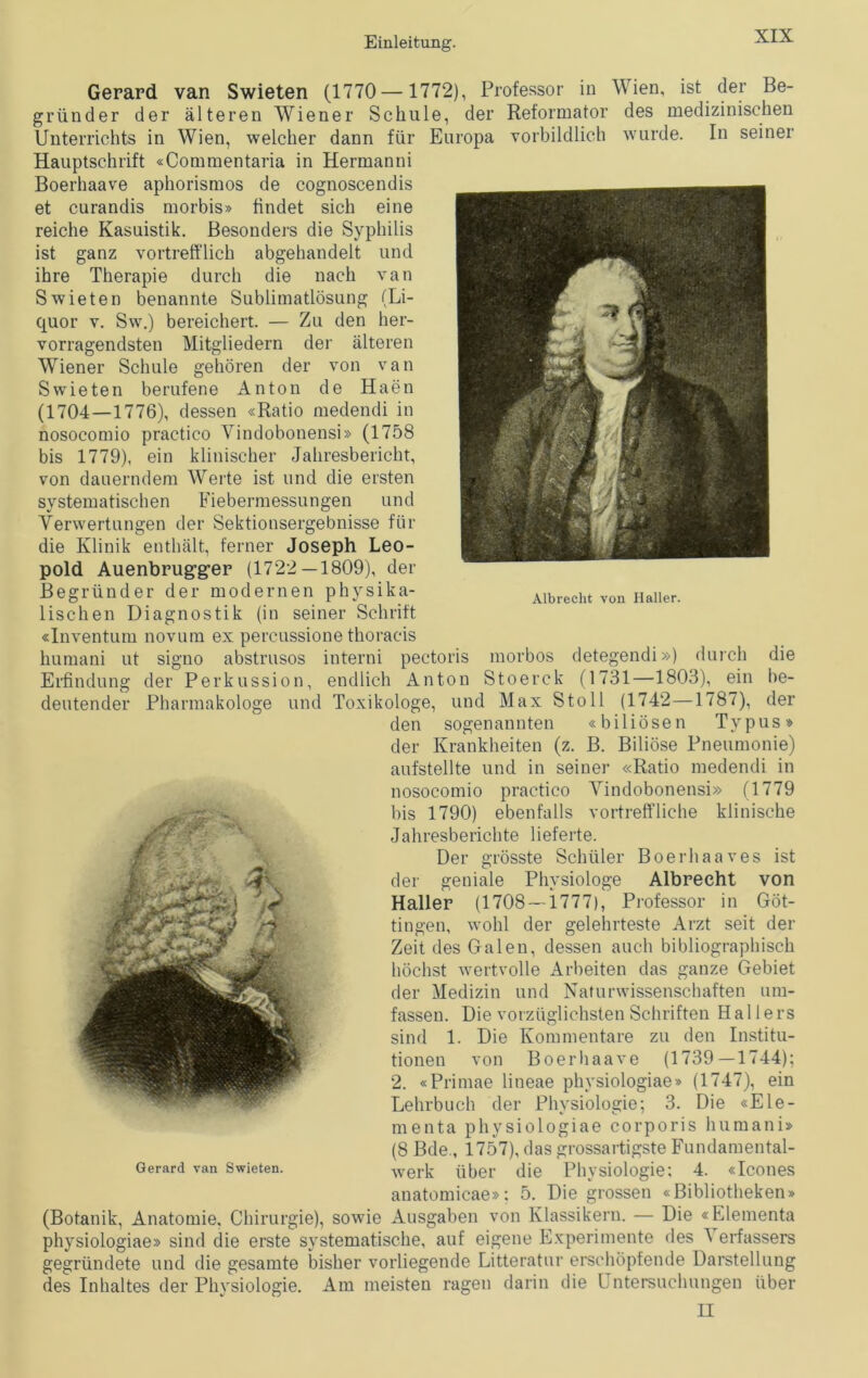 Gerard van Swieten (1770— 1772), Professor in Wien, ist der Be- gründer der älteren Wiener Schule, der Reformator des medizinischen Unterrichts in Wien, welcher dann für Europa vorbildlich wurde. In seiner Hauptschrift «Commentaria in Hermanni Boerhaave aphorismos de cognoscendis et curandis morbis» findet sich eine reiche Kasuistik. Besonders die Syphilis ist ganz vortrefflich abgehandelt und ihre Therapie durch die nach van Swieten benannte Sublimatlösung (Li- quor v. Sw.) bereichert. — Zu den her- vorragendsten Mitgliedern der älteren Wiener Schule gehören der von van Swieten berufene Anton de Haen (1704—1776), dessen «Ratio medendi in nosocomio practico Vindobonensi» (1758 bis 1779), ein klinischer Jahresbericht, von dauerndem Werte ist und die ersten systematischen Fiebermessungen und Verwertungen der Sektionsergebnisse für die Klinik enthält, ferner Joseph Leo- pold Auenbrug-ger (1722—1809), der Begründer der modernen physika- lischen Diagnostik (in seiner Schrift «Inventum novum ex percussione thoraeis humani ut signo abstrusos interni pectoris morbos detegendi») durch die Erfindung der Perkussion, endlich Anton Stoerck (1731—1803), ein be- deutender Pharmakologe und Toxikologe, und Max Stoll (1742—1787), der den sogenannten «biliösen Typus» der Krankheiten (z. B. Biliöse Pneumonie) aufstellte und in seiner «Ratio medendi in nosocomio practico Yindobonensi» (1779 bis 1790) ebenfalls vortreffliche klinische Jahresberichte lieferte. Der grösste Schüler Boerhaaves ist der geniale Physiologe Albrecht von Haller (1708 — 1777), Professor in Göt- tingen, wohl der gelehrteste Arzt seit der Zeit des Galen, dessen auch bibliographisch höchst wertvolle Arbeiten das ganze Gebiet der Medizin und Naturwissenschaften um- fassen. Die vorzüglichsten Schriften Hallers sind 1. Die Kommentare zu den Institu- tionen von Boerhaave (1739—1744); 2. «Primae lineae physiologiae» (1747), ein Lehrbuch der Physiologie; 3. Die «Ele- menta physiologiae corporis humani» (8 Bde, 1757), das grossartigste Fundamental- werk über die Physiologie; 4. «Icones anatomicae»; 5. Die grossen «Bibliotheken» (Botanik, Anatomie, Chirurgie), sowie Ausgaben von Klassikern. — Die «Elementa physiologiae» sind die erste systematische, auf eigene Experimente des 1 erfassers gegründete und die gesamte bisher vorliegende Litteratur erschöpfende Darstellung des Inhaltes der Physiologie. Am meisten ragen darin die L ntersuchungen über II