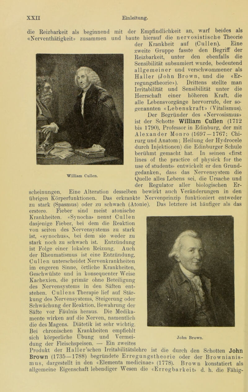 die Reizbarkeit als beginnend mit der Empfindlichkeit an, warf beides als «Nerventhätigkeit» zusammen und baute hierauf die nervosistische Theorie der Krankheit auf (C ul len). Eine zweite Gruppe fasste den Begriff der Reizbarkeit, unter den ebenfalls die Sensibilität subsumiert wurde, bedeutend allgemeiner und verschwommener als Haller (John Brown, und die «Er- regungstheorie»). Drittens stellte man Irritabilität und Sensibilität unter die Herrschaft einer höheren Kraft, die alle Lebensvorgänge hervorrufe, der so- genannten «Lebenskraft» (Witalismus). Der Begründer des «Nervosismus» ist der Schotte William Cullen (1712 bis 1790), Professor in Edinburg, der mit Alexander Monro (1697 — 1767; Chi- rurg und Anatom; Heilung der Hydrocele durch Injektionen) die Edinburger Schule berühmt gemacht hat. In seinen «first lines of the practice of physick for the use of students» entwickelt er den Grund- gedanken, dass das Nervensystem die Quelle alles Lebens sei, die Ursache und der Regulator aller biologischen Er- scheinungen. Eine Alteration desselben bewirkt auch Veränderungen in den übrigen Körperfunktionen. Das erkrankte Nervenprinzip funktioniert entweder zu stark (Spasmus) oder zu schwach (Atonie). Das letztere ist häufiger als das erstere. Fieber sind meist atonische Krankheiten. «Synocha» nennt Cullen dasjenige Fieber, bei dem die Reaktion von seiten des Nervensystems zu stark ist, «svnochus», bei dem sie weder zu stark noch zu schwach ist. Entzündung ist Folge einer lokalen Reizung. Auch der Rheumatismus ist eine Entzündung. Cullen unterscheidet Nervenkrankheiten im engeren Sinne, örtliche Krankheiten, Geschwülste und in konsequenter AVeise Kachexien, die primär ohne Beteiligung des Nervensystems in den Säften ent- stehen. Cullens Therapie lief auf Stär- kung des Nervensystems, Steigerung oder Schwächung der Reaktion, Bewahrung der Säfte vor Fäulnis heraus. Die Medika- mente wirken auf die Nerven, namentlich die des Magens. Diätetik ist sehr wichtig. Bei chronischen Krankheiten empfiehlt sich körperliche Übung und Vermei- j0im Brown, düng der Fleischspeisen. — Ein zweites Produkt der Haller’schen Irritabilitätslehre ist die durch den Schotten John Brown (1735—1788) begründete Erregungstheorie oder der Brownianis- mus, dargestellt in den «Elementa medicinae» (1778). Brown konstatiert als allgemeine Eigenschaft lebendiger Wesen die «Erregbarkeit» d. h. die Fähig-