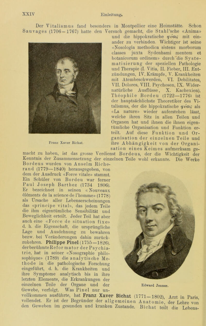 Der Vitalismus fand besonders in Montpellier eine Heimstätte. Schon Sau vages (1706—1767) hatte den Versuch gemacht, die Stahl’sche «Anima» und die hippokratische (pv<us mit ein- ander zu verbinden. Wichtiger ist seine «Nosologia methodica sistens morborum classes juxta Svdenhami meutern et botanicorum ordinem» durch die Svste- matisierung der speziellen Pathologie und Therapie (I. Vitia, II. Fieber, III. Ent- zündungen, IV. Krämpfe, V. Krankheiten mit Atembeschwerden, VI. Debilitates, VII. Dolores, VIII. Psvchosen, IX. Wider- natürliche Ausflüsse, X. Kachexien). Theophile Bordeu (1722—1776) ist der hauptsächlichste Theoretiker des Vi- talismus, der die hippokratische (pvtng als «La nature» wieder auferstehen lässt, welche ihren Sitz in allen Teilen und Organen hat und ihnen die ihnen eigen- tümliche Organisation und Funktion er- teilt. Auf diese Funktion und Or- ganisation der einzelnen Teile und Franz Xaver Bichat. ihre Abhängigkeit von der Organi- sation eines Keimes aufmerksam ge- macht zu haben, ist das grosse Verdienst Bordeus, der die Wichtigkeit der Kenntnis der Zusammensetzung der einzelnen Teile wohl erkannte. Die Werke Bordeus wurden von Anselm Riche- rand (1779—1840) herausgegeben, von dem der Ausdruck «Force vitale» stammt. Ein Schüler von Bordeu war ferner Paul Joseph Barthez (1734 1806). Er bezeichnet in seinen «Nouveaux elements de la Science de l’homme» (1778) als Ursache aller Lebenserscheinungen das «principe vital», das jedem Teile die ihm eigentümliche Sensibilität und Beweglichkeit erteilt. Jeder Teil hat aber auch eine «Force de Situation fixe» d. h. die Eigenschaft, die ursprüngliche Lage und Ausdehnung zu bewahren bezw. bei Veränderungen dahin zurück- zukehren. Philippe Pinel (1755—1826). derberühmteRefor mator der Psychia- trie, hat in seiner «Nosographie philo- sophique» (1789) die analytische Me- thode in die pathologische Forschung eingeführt, d. h. die Krankheiten und ihre Symptome analytisch bis in ihre letzten Elemente, die Erkrankungen der einzelnen Teile der Organe und der Edward Jenner. Gewebe, verfolgt. Was Pinel nur un- vollkommen ausführte, hat Franz Xaver Bichat (1771 — 1802), Arzt in Paris vollendet. Er ist der Begründer der allgemeinen Anatomie1, der Lehre von den Geweben im gesunden und kranken Zustande. Bichat teilt die Lebens-