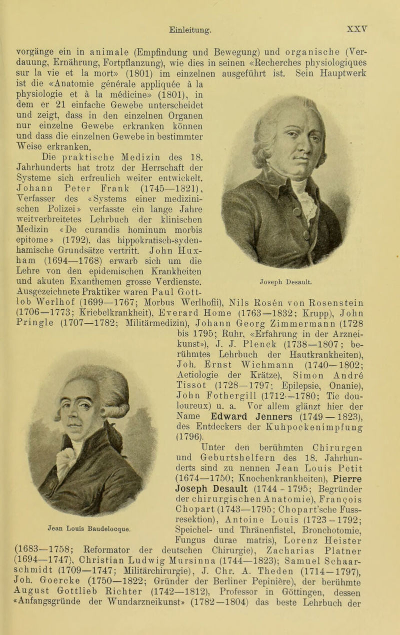 Vorgänge ein in animale (Empfindling und Bewegung) und organische (Ver- dauung, Ernährung, Fortpflanzung), wie dies in seinen «Recherches physiologiques sur la vie et la mort» (1801) im einzelnen ausgeführt ist. Sein Hauptwerk ist die «Anatomie generale appliquee ä la Physiologie et ä la medicine» (1801), in dem er 21 einfache Gewebe unterscheidet und zeigt, dass in den einzelnen Organen nur einzelne Gewebe erkranken können und dass die einzelnen Gewebe in bestimmter Weise erkranken. Die praktische Medizin des 18. Jahrhunderts hat trotz der Herrschaft der Systeme sich erfreulich weiter entwickelt. Johann Peter Frank (1745—1821), Verfasser des «Systems einer medizini- schen Polizei» verfasste ein lange Jahre weitverbreitetes Lehrbuch der klinischen Medizin «De curandis hominum morbis epitome» (1792), das hippokratisch-syden- hamische Grundsätze vertritt. John Hux- ham (1694—1768) erwarb sich um die Lehre von den epidemischen Krankheiten und akuten Exanthemen grosse Verdienste. Joseph Desauit. Ausgezeichnete Praktiker waren Paul Gott- lob Werlhof (1699—1767; Morbus Werlhofii), Nils Rosen von Rosenstein (1706—1773; Kriebelkrankheit), Everard Home (1763—1832; Krupp), John Pringle (1707—1782; Militärmedizin), Johann Georg Zimmermann (1728 bis 1795; Ruhr, «Erfahrung in der Arznei- kunst»), J. J. Plenck (1738—1807; be- rühmtes Lehrbuch der Hautkrankheiten), Joh. Ernst Wichmann (1740—1802; Aetiologie der Krätze), Simon Andrö Tissot (1728 —1797; Epilepsie, Onanie), John Fothergill (1712 —1780; Tic dou- loureux) u. a. Vor allem glänzt hier der Name Edward Jenners (1749 — 1823), des Entdeckers der Kuhpockenimpfung (1796). Unter den berühmten Chirurgen und Geburtshelfern des 18. Jahrhun- derts sind zu nennen Jean Louis Petit (1674—1750; Knochenkrankheiten), Pierre Joseph Desauit (1744 - 1795; Begründer der chirurgischen Anatomie), Franqois Chopart (1743—1795; Chopart'sche Fuss- resektion), Antoine Louis (1723 — 1792; Jean Louis Baudeiocque. Speichel- und Thränenfistel, Bronchotomie, Fungus durae matris), Lorenz Heister (1683—1758; Reformator der deutschen Chirurgie), Zacharias Platner (1694—1747), Christian Ludwig Mursinna (1744—1823); Samuel Schaar- schmidt (1709—1747; Militärchirurgie), J. Chr. A. Theden (1714—1797), Joh. Goercke (1750—1822; Gründer der Berliner Pepiniere), der berühmte August Gottlieb Richter (1742—1812), Professor in Göttingen, dessen «Anfangsgründe der Wundarzneikunst» (1782—1804) das beste Lehrbuch der