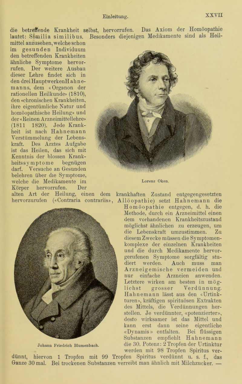 die betreffende Krankheit selbst, hervorrufen. Das Axiom der Homöopathie lautet: Similia similibus. Besonders diejenigen Medikamente sind als Heil- mittel anzusehen, welche schon im gesunden Individuum den betreffenden Krankheiten ähnliche Symptome hervor- rufen. Der weitere Ausbau dieser Lehre findet sich in den drei Hauptwerk enH a h n e- manns, dem «Organon der rationellen Heilkunde» (1810), den «chronischen Krankheiten, ihre eigentümliche Natur und homöopathische Heilung» und der «Reinen Arzneimittel lehre» (1811 1820). Jede Krank- heit ist nach Hahne mann Verstümmelung der Lebens- kraft. Des Arztes Aufgabe ist das Heilen, das sich mit Kenntnis der blossen Krank- heitssymptome begnügen darf. Versuche an Gesunden belehren über die Symptome, welche die Medikamente im Lorenz Oken. Körper hervorrufen. Der alten Art der Heilung, einen dem krankhaften Zustand entgegengesetzten hervorzurufen («Contraria contrariis», Allöopathie) setzt Hahnemann die Homöopathie entgegen, d. h. die Methode, durch ein Arzneimittel einen dem vorhandenen Krankheitszustand möglichst ähnlichen zu erzeugen, um die Lebenskraft umzustimmen. Zu diesem Zwecke müssen die Symptomen- komplexe der einzelnen Krankheiten und die durch Medikamente hervor- gerufenen Symptome sorgfältig stu- diert werden. Auch muss man Arzneigemische vermeiden und nur einfache Arzneien anwenden. Letztere wirken am besten in mög- lichst grosser Verdünnung. Hahnemann lässt aus den «Urtink- turen», kräftigen spirituösen Extrakten des Mittels, die Verdünnungen her- stellen. Je verdünnter, «potenzierter», desto wirksamer ist das Mittel und kann erst dann seine eigentliche «Dynamis» entfalten. Bei flüssigen Substanzen empfiehlt Hahnemann Johann Friedrich Blumenbach. die 30. Potenz: 2 Tropfen der Urtinktur werden mit 98 Tropfen Spiritus ver- dünnt, hiervon 1 Tropfen mit 99 Tropfen Spiritus verdünnt u. s. f., das Ganze 30 mal. Bei trockenen Substanzen verreibt man ähnlich mit Milchzucker. —