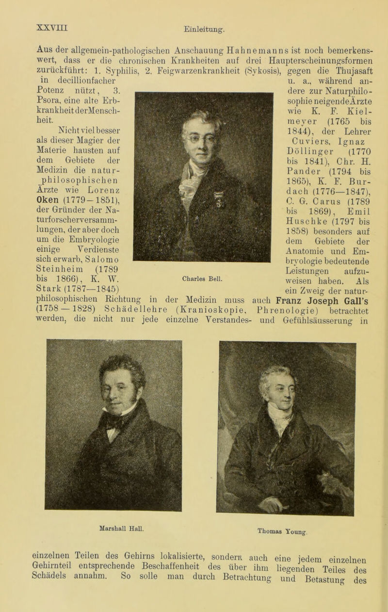 Aus der allgemein-pathologischen Anschauung Hahne man ns ist noch bemerkens- wert, dass er die chronischen Krankheiten auf drei Haupterscheinungsformen zurückführt: 1. Syphilis, 2. Feigwarzenkrankheit (Svkosis), gegen die Thujasaft in decillionfacher Potenz nützt, 3. Psora, eine alte Erb- krankheit derMensch- heit. Nicht viel besser als dieser Magier der Materie bansten auf dem Gebiete der Medizin die natur- philosophischen Ärzte wie Lorenz Oken (1779-1851), der Gründer der Na- tu rf o rsch erver sa m m- lungen, der aber doch um die Embryologie Charles Bell. einige Verdienste sich erwarb, Salomo Steinheim (1789 bis 1866), K. W. Stark (1787—1845) philosophischen Richtung in der Medizin muss auch Franz Joseph Gall’s (1758 — 1828) Schädellehre (Kranioskopie, Phrenologie) betrachtet werden, die nicht nur jede einzelne Verstandes- und Gefühlsäusserung in u. a., während an- dere zur Naturphilo- sophie neigendeArzte wie K. F. Kiel- mever (1765 bis 1844), der Lehrer Cuviers, Ignaz Döllinger (1770 bis 1841), Chr. H. Pan der (1794 bis 1865), Iv. F. Bur- dach (1776—1847), C. G. Carus (1789 bis 1869), Emil Huschke (1797 bis 1858) besonders auf dem Gebiete der Anatomie und Em- bryologie bedeutende Leistungen aufzu- weisen haben. Als ein Zweig der natur- einzelnen Teilen des Gehirns lokalisierte, sondern auch eine jedem einzelnen Gehirnteil entsprechende Beschaffenheit des über ihm liegenden Teiles des Schädels annahm. So solle man durch Betrachtung und Betastung des