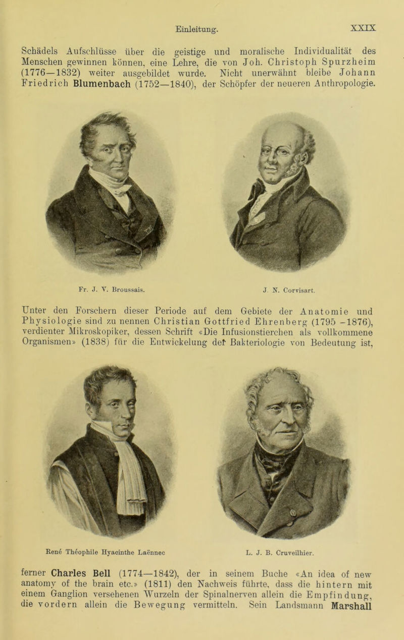 Schädels Aufschlüsse über die geistige und moralische Individualität des Menschen gewinnen können, eine Lehre, die von Joh. Christoph Spurzheim (1776—1832) weiter ausgebildet wurde. Nicht unerwähnt bleibe Johann Friedrich Blumenbaeh (1752—1840), der Schöpfer der neueren Anthropologie. Fr. J. V. Broussais. J. N. Corvisart. Unter den Forschern dieser Periode auf dem Gebiete der Anatomie und Physiologie sind zu nennen Christian Gottfried Ehrenberg (1795 -1876), verdienter Mikroskopiker, dessen Schrift «Die Infusionstierchen als vollkommene Organismen» (1838) für die Entwickelung del Bakteriologie von Bedeutung ist, Rene Theophile Hyacinthe Laennec L. J. B. Cruveilhier. ferner Charles Bell (1774—1842), der in seinem Buche «An idea of new anatomv of the brain etc.» (1811) den Nachweis führte, dass die hintern mit einem Ganglion versehenen Wurzeln der Spinalnerven allein die Empfindung, die vordem allein die Bewegung vermitteln. Sein Landsmann Marshall